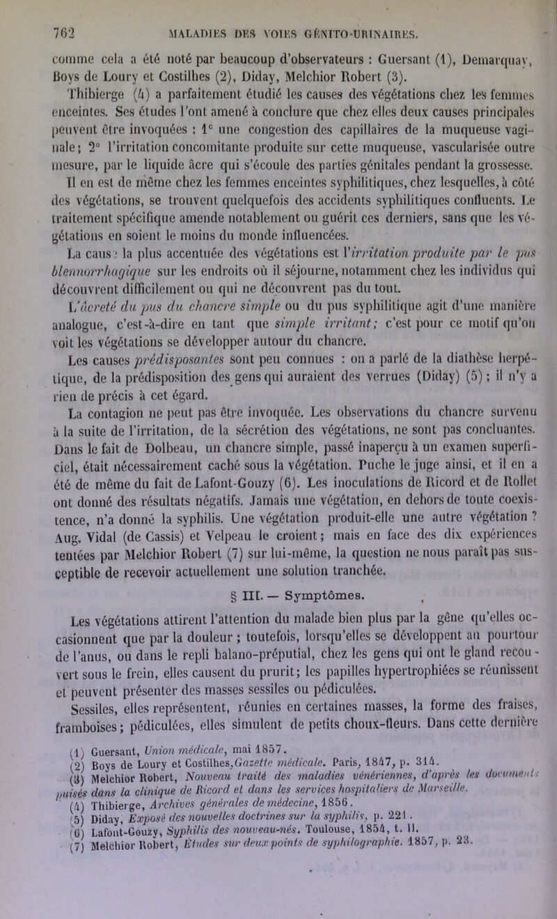 comme cela a été noté par beaucoup d’observateurs : Guersant (1), Démarquav, Boys de Loury et Costilhes (2), Diday, Melchior Robert (3). Thibierge (U) a parfaitement étudié les causes des végétations chez les femmes enceintes. Ses études l'ont amené à conclure que chez elles deux causes principales peuvent être invoquées : 1e une congestion des capillaires de la muqueuse vagi- nale; 2° l’irritation concomitante produite sur cette muqueuse, vascularisée outre mesure, par le liquide acre qui s’écoule des parties génitales pendant la grossesse. Il en est de même chez les femmes enceintes syphilitiques, chez lesquelles, h côté des végétations, se trouvent quelquefois des accidents syphilitiques confluents. Le traitement spécifique amende notablement ou guérit ces derniers, sans que les vé- gétations en soient le moins du monde influencées. La caus 1 la plus accentuée des végétations est Virritation produite par le pua Hémorrhagique sur les endroits où il séjourne, notamment chez les individus qui découvrent difficilement ou qui ne découvrent pas du tout. Vucreté du pus du chancre simple ou du pus syphilitique agit d’une manière analogue, c’est-à-dire en tant que simple irritant; c’est pour ce motif qu’on voit les végétations se développer autour du chancre. Les causes prédisposantes sont peu connues : on a parlé de la diathèse herpé- tique, de la prédisposition des gens qui auraient des verrues (Diday) (5) ; il n’y a rien de précis à cet égard. La contagion ne peut pas être invoquée. Les observations du chancre survenu à la suite de l’irritation, de la sécrétion des végétations, ne sont pas concluantes. Dans le fait de Dolbeau, un chancre simple, passé inaperçu à un examen superfi- ciel, était nécessairement caché sous la végétation. Ruche le juge ainsi, et il en a été de même du fait de Lafont-Gouzy (6). Les inoculations de Ricord et de llollet ont donné des résultats négatifs. Jamais une végétation, en dehors de toute coexis- tence, n’a donné la syphilis. Une végétation produit-elle une autre végétation ? Aug. Vidal (de Cassis) et Velpeau le croient ; mais en face des dix expériences tentées par Melchior Robert (7) sur lui-même, la question ne nous paraît pas sus- ceptible de recevoir actuellement une solution tranchée. § lit. — Symptômes. Les végétations attirent l’attention du malade bien plus par la gêne qu’elles oc- casionnent que par la douleur ; toutefois, lorsqu’elles se développent au pourtour de l’anus, ou dans le repli balano-préputial, chez les gens qui ont le gland recou - vert sous le frein, elles causent du prurit; les papilles hypertrophiées se réunissent et peuvent présenter des masses scssiles ou pédiculées. Sessiles, elles représentent, réunies en certaines masses, la forme des fraises, framboises ; pédiculées, elles simulent de petits choux-fleurs. Dans cette dernière (1) Guersant, Union médicale, mai 1857. (2) Boys de Loury et Costilhes,Gazette médicale. Paris, 1847, p. 314. (3) Melchior Robert, Nouveau traité des maladies vénériennes, d’après les document : puisés dans la clinique de Ricord et dans les services hospitaliers de Marseille. (4) Thibierge, Archives générales de médecine, 1856. 5) Diday, Exposé des nouvelles doctrines sur la syphilis, p. 221 . iQ\ Lafont-Gouzy, Syphilis des nouveau-nés. Toulouse, 1854, t. 11. (7 Melchior Robert, Études sur deux points de syphilographie. 1857, p. 23.