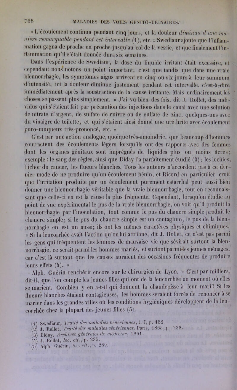 ” L écoulement continua pendant cinq jours, et la douleur diminua d'une ma- nière remarquable pendant cet intervalle (1), etc. » Swediaur ajoute que l'inflam- mation gagna de proche en proche jusqu’au col de la vessie, et que finalement l’in- flammation qu’il s’était donnée dura six semaines. Dans l’expérience de Swediaur, la dose du liquide irritant était excessive, et cependant nous notons un point important, c’est que tandis (pie dans une vraie blennorrhagie, les symptômes aigus arrivent en cinq ou six jours à leur summum d’intensité, ici la douleur diminue justement pendant cet intervalle, c’est-à-dire immédiatement après la soustraction de la cause irritante. Mais ordinairement les choses se passent plus simplement. « J’ai vu bien des fois, dit J. Itollel, des indi- vidus qui s étaient fait par précaution des injections dans le canal avec une solution de nitrate d’argent, de sulfate de cuivre ou de sulfate de zinc, quelques-uns avec du vinaigre de toilette, et qui s’étaient ainsi donné une uréihritc avec écoulement puro-muqueux très-prononcé, etc. « C’est par une action analogue, quoique très-amoindrie, que beaucoup d’hommes contractent des écoulements légers lorsqu’ils ont des rapports avec des femmes dont les organes génitaux sont imprégnés de liquides plus ou moins acres; exemple : le sang des règles, ainsi que Diday l’a parfaitement étudié (3); les lochies, l’ichor du cancer, les flueurs blanches. Tous les auteurs n’accordent pas à ce der- nier mode de ne produire qu’un écoulement bénin, et Ricord en particulier croit (pie l’irritation produite par un écoulement purement catarrhal peut aussi bien donner une blennorrhagie véritable que la vraie blennorrhagie, tout en reconnais- sant. que celle-ci en est la cause la plus fréquente. Cependant, lorsqu’on étudie au point de vue expérimental le pus de la vraie blennorrhagie, on voit qu’il produit la blennorrhagie par l’inoculation, tout comme le pus du chancre simple produit le chancre simple; si le pus du chancre simple est un contagimn, le pus de la blen- norrhagie en est un aussi; ils ont les mêmes caractères physiques et chimiques. << Si la leucorrhée avait l’action qu’on lui attribue, dit J. Rollct, ce n’est pas parmi les gens qui fréquentent les femmes de mauvaise vie que sévirait surtout la blen- norrhagie, ce serait parmi les hommes mariés, et surtout parmi«Jes jeunes ménages, car c’est là surtout que les causes auraient des occasions fréquentes de produire leurs effets (ù). >» Alph. Guérin renchérit encore sur le chirurgien de Lyon. « C’est par millier.-, dit-il, que l'on compte les jeunes filles qui ont de la leucorrhée au moment où elles se marient. Combien y en a-t-il qui donnent la chaudcpissc à leur mari? Si les flueurs blanches étaient contagieuses, les hommes seraient forcés de renoncer à se marier dans les grandes villes où les conditions hygiéniques développent de la leu- corrhée chez la plupart des jeunes filles (5). 1) Swediaur, Traite des maladies vénériennes, t. I, p. 15*2. (2) J. Rollet, Traité des maladies vénériennes. Pari?, 1865,p. 238. (3) Diday, Archives générales de médecine, 1861. (h) J. Rollet, loc. cit., p. 235. (5) Alph. Guérin, loc.df., p. 28'.).