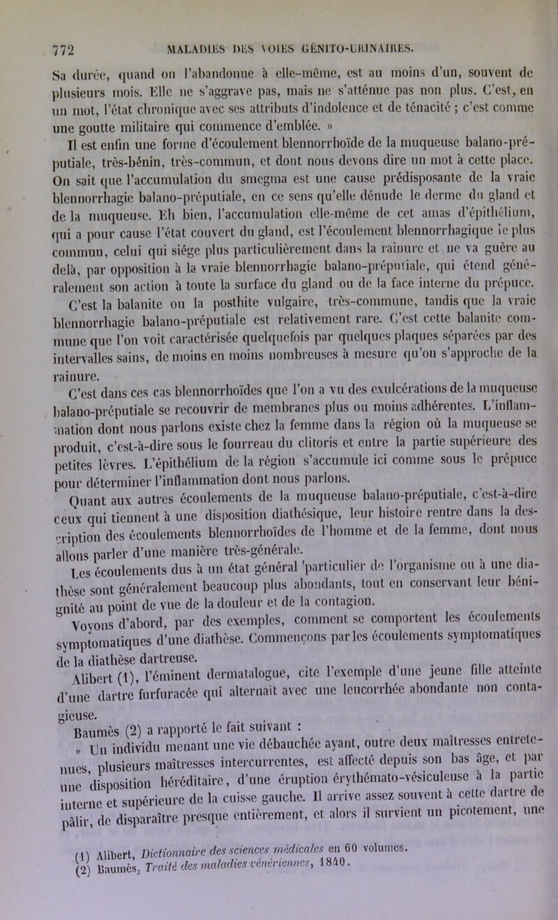 Sa durée, quand on l’abandonne à elle-même, est au moins d’un, souvent de plusieurs mois. Elle ne s’aggrave pas, mais ne s’atténue pas non plus. C’est, en un mot, l’état chronique avec ses attributs d’indolence et de ténacité ; c’est comme une goutte militaire qui commence d’emblée. » Il est enfin une forme d’écoulement blennorrhoïde de la muqueuse balano-pré- putiale, très-bénin, très-commun, et dont nous devons dire un mot à cette place. On sait que l’accumulation du smegma est une cause prédisposante de la vraie blennorrhagie balano-préputiale, en ce sens qu’elle dénude le derme du gland et de la muqueuse. Eli bien, l’accumulation elle-même de cet amas d’épithélium, (pii a pour cause l’état couvert du gland, est l’écoulement blennorrhagique le plus commun, celui qui siège plus particulièrement dans la rainure et ne va guère au delà, par opposition à la vraie blennorrhagie balano-préputiale, qui étend géné- ralement son action à toute la surface du gland ou de la face interne du prépuce. C’est la balanite ou la posthite vulgaire, très-commune, tandis que la vraie blennorrhagie balano-préputiale est relativement rare. C’est cette balanite com- mune que l’on voit caractérisée quelquefois par quelques plaques séparées par des intervalles sains, de moins en moins nombreuses à mesure qu’on s’approche de la rainure. C’est dans ces cas blennorrhoïdes que l’on a vu des exulcérations de la muqueuse balano-préputiale se recouvrir de membranes plus ou moins adhérentes. L’intlam- vnation dont nous parlons existe chez la femme dans la région où la muqueuse se produit, c’est-à-dire sous le fourreau du clitoris et entre la partie supérieure des petites Sèvres. L’épithélium de la région s’accumule ici comme sous le prépuce pour déterminer l’inflammation dont nous pai Ions. Quant aux autres écoulements de la muqueuse balano-préputiale, c’est-à-dire ceux qui tiennent à une disposition diathésique, leur histoire rentre dans la des- cription des écoulements blennorrhoïdes de l’homme et de la femme, dont nous allons parler d’une manière très-générale. I es écoulements dus à un état général 'particulier de l’organisme ou à une dia- thèse sont généralement beaucoup plus abondants, tout en conservant leur béni- gnité au point de vue de la douleur et de la contagion. ° voyons d’abord, par des exemples, comment se comportent les écoulements symptomatiques d’une diathèse. Commençons parles écoulements symptomatiques de la diathèse dartreuse. Alibert (1), l’éminent dermatalogue, cite l’exemple d’une jeune fille atteinte d’une dartre furfuraeêë qui alternait avec une leucorrhée abondante non conta- gieuse. Baumès (2) a rapporté le fait suivant : „ un individu menant une vie débauchée ayant, outre deux maîtresses entrete- nues plusieurs maîtresses intercurrentes, est affecté depuis son bas âge, cl par une disposition héréditaire, d’une éruption érythémato-vésiculeusc à la partie interne et supérieure de la cuisse gauche. 11 arrive assez souvent à celte dartre de pâlir, de disparaître presque entièrement, et alors il survient un picotement, une m Alibert Dictionnaire des sciences médicales en 60 volumes. (2) Paumes, Traité des maladies vénériennes, 1840.