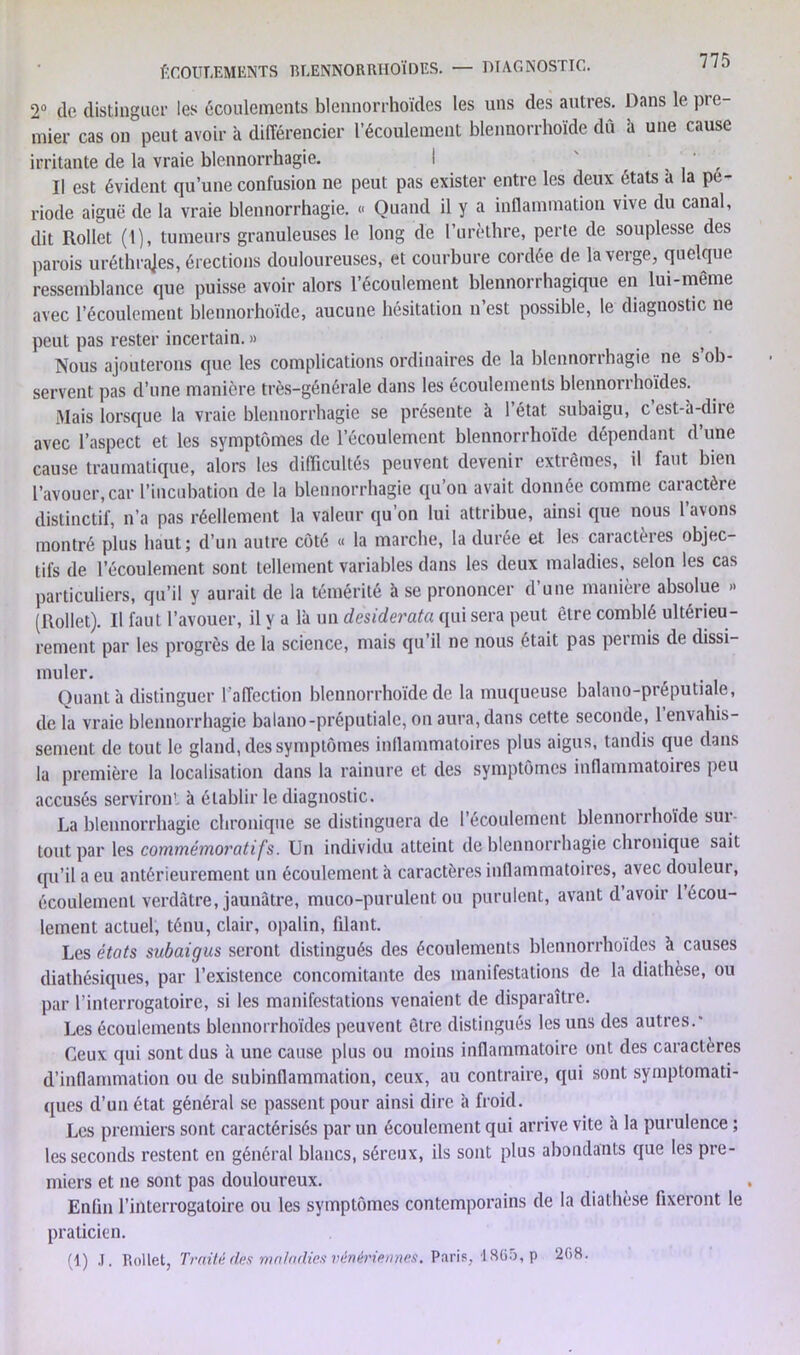 2° de distinguer les écoulements blennorrhoïdes les uns des autres. Dans le pre- mier cas on peut avoir à différencier l’écoulement blennorrhoïde dû à une cause irritante de la vraie blennorrhagie. I ' ’ Il est évident qu’une confusion ne peut pas exister entre les deux étals a la pé- riode aiguë de la vraie blennorrhagie. « Quand il y a inflammation vive du canal, dit Rollet (1), tumeurs granuleuses le long de l’urèthre, perte de souplesse des parois uréthrajes, érections douloureuses, et courbure cordée de la verge, quelque ressemblance que puisse avoir alors l’écoulement blennorrhagique en lui-même avec l’écoulement blennorhoïde, aucune hésitation n’est possible, le diagnostic ne peut pas rester incertain. » Nous ajouterons que les complications ordinaires de la blennorrhagie ne s ob- servent pas d’une manière très-générale dans les écoulements blennorrhoïdes. Mais lorsque la vraie blennorrhagie se présente à l’état subaigu, c est-à-dire avec l’aspect et les symptômes de l’écoulement blennorrhoïde dépendant d une cause traumatique, alors les difficultés peuvent devenir extrêmes, il faut bien l’avouer,car l’incubation de la blennorrhagie qu’on avait donnée comme caiactère distinctif, n’a pas réellement la valeur qu’on lui attribue, ainsi que nous l’avons montré plus haut; d’un autre côté « la marche, la durée et les caractères objec- tifs de l’écoulement sont tellement variables dans les deux maladies, selon les cas particuliers, qu’il y aurait de la témérité à se prononcer d’une manière absolue » (Rollet). Il faut l’avouer, il y a là un desiderata qui sera peut être comblé ultérieu- rement par les progrès de la science, mais qu’il ne nous était pas permis de dissi- muler. Quant à distinguer l’affection blennorrhoïde de la muqueuse balano-préputiale, de la vraie blennorrhagie balano-préputiale, on aura, dans cette seconde, 1 envahis- sement de tout le gland, des symptômes inflammatoires plus aigus, tandis que dans la première la localisation dans la rainure et des symptômes inflammatoires peu accusés serviront à établir le diagnostic. La blennorrhagie chronique se distinguera de l’écoulement blennoiihoïde sui- tout par les commémoratifs. Un individu atteint de blennorrhagie chronique sait qu’il a eu antérieurement un écoulement à caractères inflammatoires, avec douleur, écoulement verdâtre, jaunâtre, muco-purulent ou purulent, avant d avoir 1 écou- lement actuel, ténu, clair, opalin, filant. Les états subaigus seront distingués des écoulements blennorrhoïdes à causes diathésiques, par l’existence concomitante des manifestations de la diathèse, ou par l’interrogatoire, si les manifestations venaient de disparaître. Les écoulements blennorrhoïdes peuvent être distingués les uns des autres.' Ceux qui sont dus à une cause plus ou moins inflammatoire ont des caractères d’inflammation ou de subinflammation, ceux, au contraire, qui sont symptomati- ques d’un état général se passent pour ainsi dire à froid. Les premiers sont caractérisés par un écoulement qui arrive vite à la purulence ; les seconds restent en général blancs, séreux, ils sont plus abondants que les pre- miers et ne sont pas douloureux. Enfin l’interrogatoire ou les symptômes contemporains de la diathèse fixeront le praticien. (1) .1. Rollet, Traité des maladies vénériennes. Paris, 1865, p 208.