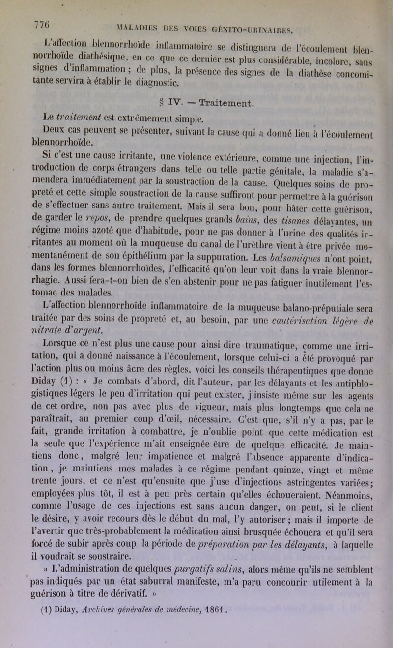 / /l) MALADIES DES VOIES OflNTTO-Ii RT\A IR ES. L affection blennorrhoïde inflammatoire se distinguera de l’écoulement blcn- norrhoide diathésique, en ce que ce dernier est plus considérable, incolore, sans signes d inflammation ; de plus, la présence des signes de la diathèse concourt- tante servira a établir le diagnostic. § IV. — Traitement. Le traitement est extrêmement simple. Deux cas peuvent se présenter, suivant la cause qui a donné lieu à l'écoulement blennorrhoïde. Si c est une cause irritante, une violence extérieure, comme une injection, l’in- troduction de corps étrangers dans telle ou telle partie génitale, la maladie s’a- mendera immédiatement par la soustraction de la cause. Quelques soins de pro- preté et cette simple soustraction de la cause suffiront pour permettre à la guérison de s’effectuer sans autre traitement. Mais il sera bon, pour hâter cette guérison, de garder le repos, de prendre quelques grands bains, des tisanes délayantes, un îégime moins azote que d habitude, pour ne pas donner à l’urine des qualités ir- ritantes au moment ou la muqueuse du canal de 1 urelhre vient à être privée mo- mentanément de son épithélium par la suppuration. Les balsamiques n ont point, dans les formes blennorrhoïdes, l’efficacité qu’on leur voit dans la vraie blennor- rhagie. Aussi fera-t-on bien de s’en abstenir pour ne pas fatiguer inutilement l’es- tomac des malades. L affection blennorrhoïde inflammatoire de la muqueuse balano-préputiale sera traitée par des soins de propreté et, au besoin, par une cautérisation légère de nitrate d'argent. Lorsque ce n est plus une cause pour ainsi dire traumatique, comme une irri- tation, qui a donné naissance à 1 écoulement, lorsque celui-ci a été provoqué par 1 action plus ou moins acre des règles, voici les conseils thérapeutiques que donne Diday (1) : « Je combats d’abord, dit l’auteur, par les délayants et les antiphlo- gistiques légers le peu d’irritation qui peut exister, j’insiste même sur les agents de cet ordre, non pas avec plus de vigueur, mais plus longtemps que cela ne paraîtrait, au premier coup d’œil, nécessaire. C’est que, s’il n’y a pas, par le fait, grande irritation à combattre, je n’oublie point que celte médication est la seule que l’expérience m’ait enseignée être de quelque efficacité. Je main- tiens donc, malgré leur impatience et malgré l’absence apparente d’indica- tion , je maintiens mes malades à ce régime pendant quinze, vingt et même trente jours, et ce n’est qu’ensuite que j’use d’injections astringentes variées; employées plus tôt, il est à peu près certain qu’elles échoueraient. Néanmoins, comme l’usage de ces injections est sans aucun danger, on peut, si le client le désire, y avoir recours dès le début du mal, l’y autoriser; mais il importe de l’avertir que très-probablement la médication ainsi brusquée échouera et qu’il sera forcé de subir après coup la période de préparation par les délayants, à laquelle il voudrait se soustraire. » L’administration de quelques purgatifs salins, alors même qu’ils ne semblent pas indiqués par un état saburral manifeste, m’a paru concourir utilement à la guérison à titre de dérivatif. »