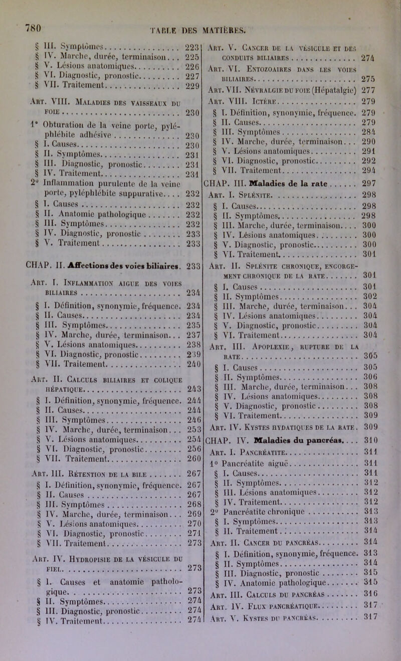 7N0 § III. Symptômes § IV. Marche, durée, terminaison... S V. Lésions anatomiques S VI. Diagnostic, pronostic § VII. Traitement Art. VIII. Maladies des vaisseaux du foie I* Obturation de la veine porte, pylé- phlébite adhésive § I. Causes § II. Symptômes S III. Diagnostic, pronostic § IV. Traitement 2U Inflammation purulente de la veine porte, pyléphlébite suppurative.... § I. Causes § II. Anatomie pathologique g III. Symptômes § IV. Diagnostic, pronostic § V. Traitement CH A P. II. Affections des voies biliaires. Art. I. Inflammation aigue des voies biliaires § I. Définition, synonymie, fréquence. § II. Causes § III. Symptômes g IV. Marche, durée, terminaison... § V. Lésions anatomiques § AH. Diagnostic, pronostic § VII. Traitement Art. II. Calculs biliaires et colique HÉPATIQUE § I. Définition, synonymie, fréquence. § IL Causes § III. Symptômes § IV. Marche, durée, terminaison... § V. Lésions anatomiques § VI. Diagnostic, pronostic § VIL Traitement Art. 111. Rétention de la bile § I. Définition, synonymie, fréquence. § IL Causes § III. Symptômes § IV. Marche, durée, terminaison.. . S V. Lésions anatomiques § VI. Diagnostic, pronostic § VII. Traitement Art. IV. Hydropisie de la vésicule du FIEL § 1. Causes et anatomie patholo- gique § IL Symptômes § III. Diagnostic, pronostic § IV'. Traitement Art. V. Cancer de la vésicule et des conduits biliaires 274 Art. VI. Entozoaires dans les voies uiliaires 275 Art. VIL Névralgie du foie (Hépatalgie) 277 Art. VIII. Ictère 279 § l. Définition, synonymie, fréquence. 279 S IL Causes 279 § III. Symptômes 284 S IV. Marche, durée, terminaison... 290 § V. Lésions anatomiques 291 § VI. Diagnostic, pronostic 292 § VIL Traitement 294 CHAP. III. Maladies de la rate 297 Art. I. Splénite 298 § I. Causes 298 § II. Symptômes 298 § 111. Marche, durée, terminaison.... 300 § IV. Lésions anatomiques 300 § V. Diagnostic, pronostic 300 § VH. Traitement. 301 Art. IL Splénite chronique, encorge- MENT CHRONIQUE DE LA RATE 301 § I. Causes 301 § H. Symptômes 302 § III. Marche, durée, terminaison... 304 § IV. Lésions anatomiques 304 § V. Diagnostic, pronostic 304 § VI. Traitement 304 Aiit. III. Apoplexie, rupture de la rate 305 § I. Causes 305 § II. Symptômes 300 § III. Marche, durée, terminaison... 308 g IV. Lésions anatomiques 308 § V. Diagnostic, pronostic 308 § VI. Traitement 309 Art. IV. Kystes hydatiques de la rate. 309 CHAP. IV. Maladies du pancréas.... 310 Art. I. Pancréatite 311 1° Pancréatite aiguë 311 § I. Causes 311 g IL Symptômes 312 § 111. Lésions anatomiques 312 g IV. Traitement 312 2U Pancréatite chronique 313 § I. Symptômes 313 g II. Traitement. i 314 Art. II. Cancer du pancréas 314 g I. Définition, synonymie, fréquence. 313 g II. Symptômes 314 g III. Diagnostic, pronostic 315 g IV. Anatomie pathologique 315 Art. III. Calculs du pancréas 310 Art. IV'. Flux pancréatique 317 Art. V. Kystes du pancréas 317 223 225 220 227 229 230 230 230 231 231 231 232 232 232 232 233 233 233 234 234 234 235 237 238 239 240 243 244 244 240 253 254 250 200 207 207 207 208 209 270 271 273 273 273 274 274 274