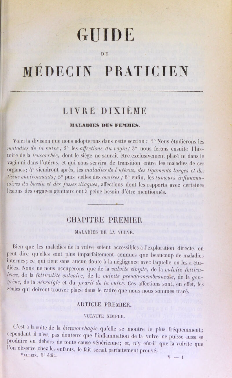 DU MÉDECIN PRATICIEN LIVRE DIXIÈME MALADIES DES FEMMES. I Voici la division que nous adopterons dans cette section : 1° Nous étudierons les maladies de la vulve ; 2° les affections du vagin; 3° nous ferons ensuite l’his- toire delà leucorrhée, dont le siège ne saurait être exclusivement placé ni dans le vagin ni dans l’utérus, et qui nous servira de transition entre les maladies de ces organes; U° viendront après, les maladies de l’utérus, des ligaments larges et des tissus environnants; 5° puis celles des ovaires; 6U enfin, les tumeurs inflamma- toires du bassin et des fosses iliaques, affections dont les rapports avec certaines lésions des organes génitaux ont à peine besoin d’être mentionnés. CHAPITRE PREMIER MALADIES DE LA VULVE. Bien que les maladies de la vulve soient accessibles à l’exploration directe, on peut dire qu’elles sont plus imparfaitement connues que beaucoup de maladies internes; ce qui tient sans aucun doute à la négligence avec laquelle on les a étu- diées. Nous ne nous occuperons que de la vulvite simple, de la vulvite follicu- leuse, de la folliculite vulvaire, de la vulvite pseudo-membraneuse, de la gan- grène, de la névralgie et du prurit de la vulve. Ces affections sont, en effet, les seules qui doivent trouver place dans le cadre que nous nous sommes tracé. ARTICLE PREMIER. VUE VITE SIMPLE. C’est à la suite de la blennorrhagie qu’elle se montre le plus fréquemment; cependant il n est pas douteux que l’inflammation de la vulve ne puisse aussi se produire en dehors de toute cause vénérienne; et, n’y eût-il que la vulvite que 1 on observe chez les enfants, le fait serait parfaitement prouvé.- Vau.eix, 5e édit.