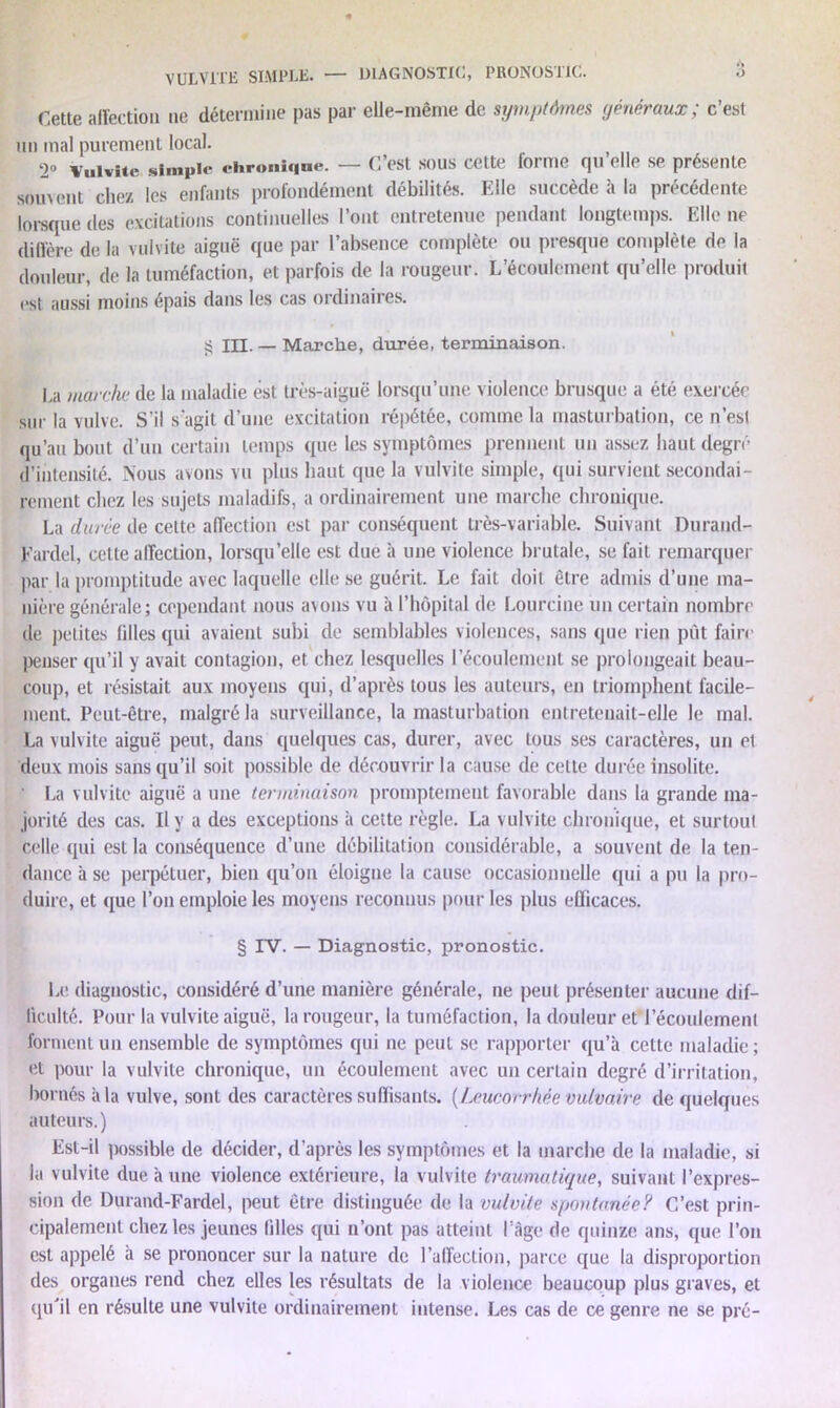 YULV1TE SIMPLE. —~ DIAGNOSTIC, PRONOSTIC. o Cette affection 11e détermine pas par elle-même de symptômes généraux; c’est un mal purement local. Qo Vulvite simple chronique. — C’est sous celte forme qu elle se présente s0UVent chez les enfants profondément débilités. Elle succède à la précédente lorsque des excitations continuelles l’ont entretenue pendant longtemps. Elle ne diffère de la vulvite aiguë que par l’absence complète ou presque complète de la douleur, de la tuméfaction, et parfois de la rougeur. L’écoulement qu’elle produit est aussi moins épais dans les cas ordinaires. $5 III. — Marche, durée, terminaison. La marche de la maladie est très-aiguë lorsqu’une violence brusque a été exercée sur la vulve. S’il s'agit d’une excitation répétée, comme la masturbation, ce n’est qu’au bout d’un certain temps que les symptômes prennent un assez haut degré d’intensité. Nous avons vu plus haut que la vulvite simple, qui survient secondai- rement chez les sujets maladifs, a ordinairement une marche chronique. La durée de celte affection est par conséquent très-variable. Suivant Durand- Fardel, celte affection, lorsqu’elle est due à une violence brutale, se fait remarquer par la promptitude avec laquelle elle se guérit. Le fait doit être admis d’une ma- nière générale; cependant nous avons vu à l’hôpital de Lourcine un certain nombre de petites filles qui avaient subi de semblables violences, sans que rien pût faire Penser qu’il y avait contagion, et chez lesquelles l’écoulement se prolongeait beau- coup, et résistait aux moyens qui, d’après tous les auteurs, en triomphent facile- ment. Peut-être, malgré la surveillance, la masturbation entretenait-elle le mal. La vulvite aiguë peut, dans quelques cas, durer, avec tous ses caractères, un et deux mois sans qu’il soit possible de découvrir la cause de cette durée insolite. ' La vulvite aiguë a une terminaison promptement favorable dans la grande ma- jorité des cas. Il y a des exceptions à cette règle. La vulvite chronique, et surtout celle qui est la conséquence d’une débilitation considérable, a souvent de la ten- dance à se perpétuer, bien qu’on éloigne la cause occasionnelle qui a pu la pro- duire, et que l’on emploie les moyens reconnus pour les plus efficaces. § IV. — Diagnostic, pronostic. Le diagnostic, considéré d’une manière générale, ne peut présenter aucune dif- ficulté. Pour la vulvite aiguë, la rougeur, la tuméfaction, la douleur etTécoulement forment un ensemble de symptômes qui ne peut se rapporter qu’à cette maladie; et pour la vulvite chronique, un écoulement avec un certain degré d’irritation, bornés à la vulve, sont des caractères suffisants. [Leucorrhée vulvaire de quelques auteurs. ) Est-il possible de décider, d’après les symptômes et la marche de la maladie, si la vulvite due à une violence extérieure, la vulvite traumatique, suivant l’expres- sion de Durand-Fardel, peut être distinguée de la vulvite spontanée? C’est prin- cipalement chez les jeunes filles qui n’ont pas atteint l’âge de quinze ans, que l’on est appelé à se prononcer sur la nature de l’affection, parce que la disproportion des organes rend chez elles les résultats de la violence beaucoup plus graves, et qu'il en résulte une vulvite ordinairement intense. Les cas de ce genre ne se pré-