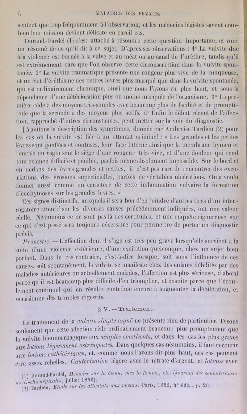 sentent que trop fréquemment à l’observation, et les médecins légistes savent com- bien leur mission devient délicate en pareil cas. Durand-Fardel (I) s’est attaché à résoudre cette question importante, et voici un résumé de ce qu’il dit à ce sujet. D’après ses observations : 1“ La vulvitc due à la violence est bornée à la vulve et au méat ou au canal de l’urètluc, tandis qu’il est extrêmement rare que l’on observe cette circonscription dans la vulvitc spon- tanée. T La vulvitc traumatique présente une rougeur plus vive de la muqueuse, et un étal d’éréthisme des petites lèvres plus marqué que dans la vulvitc spontanée, tpii est ordinairement chronique, ainsi que nous l’avons vu plus haut, cl sous la dépendance d’une détérioration plus ou moins marquée de l’organisme. 3° La pre- mière cède à des moyens très-simples avec beaucoup plus de facilité et de prompti- tude que ia seconde à des moyens plus actifs. U° Enfin le début récent de 1’alfcc- lion, rapproché d’autres circonstances, peut mettre sur la \oie du diagnostic. [Ajoutons la description des symptômes, donnée par Ambroise Tardieu (2) poul- ies cas où la vulvite est liée à un attentat criminel : « Les grandes et les petites lèvres sont gonllécs et contuscs, leur face interne ainsi que la membrane hymen et l’entrée du vagin sont le siège d’une rougeur très -vive, et d’une douleur qui rend tout examen dilïicileet pénible, parfois même absolument impossible. Sur le bord et en dedans des lèvres grandes et petites, il n’est pas rare de rencontrer des exco- riations, des érosions superficielles, parfois de véritables ulcérations. On a voulu donner aussi comme un caractère de cette inflammation vulvaire la formation d’ecchymoses sur les grandes lèvres. »] Ces signes distinctifs, auxquels il sera bon d’en joindre d’autres tirés d’un inter- rogatoire attentif sur les diverses causes précédemment indiquées, ont une valeur réelle. Néanmoins ce ne sont pas là des certitudes, et une enquête rigoureuse sui- ce qui s’est passé sera toujours nécessaire pour permettre de porter un diagnostic précis. Pronostic. — L’affection dont il s’agit est très-peu grave lorsqu’elle survient à la suite d’une violence extérieure, d’une excitation quelconque, chez un sujet bien portant. Dans le cas contraire, c’est-à-dire lorsque, soit sous l’influence de ces causes, soit spontanément, la vulvitc se manifeste chez des enfants débilités par des maladies antérieures ou actuellement malades, l’affection est plus sérieuse, d’abord parce qu’il est beaucoup plus dilïicile d’en triompher, et ensuite parce que l’écou- lement continuel qui en résulte contribue encore, à augmenter la débilitation, et occasionne des troubles digestifs. § V. — Traitement. Le traitement de la vulvitc. simple aiguë ne présente rien de particulier. Disons seulement que celte affection cède ordinairement beaucoup plus promptement (pie la vulvite blennorrhagique aux simples émollients, et dans les cas les plus graves aux lotions légèrement astringentes. Dans quelques cas néanmoins, il faut recourir aux lotions cathétériques, et, comme nous l’avons dit plus haut, ces cas peuvent être assez rebelles. Cautérisation légère avec le nitrate d’argent, et lotions avec pm-and-Fardel, Mémoire sur (a bleuit, chez la femme, etc. (Journal tics connaissances méd -chirurqicales, juillet 1840).