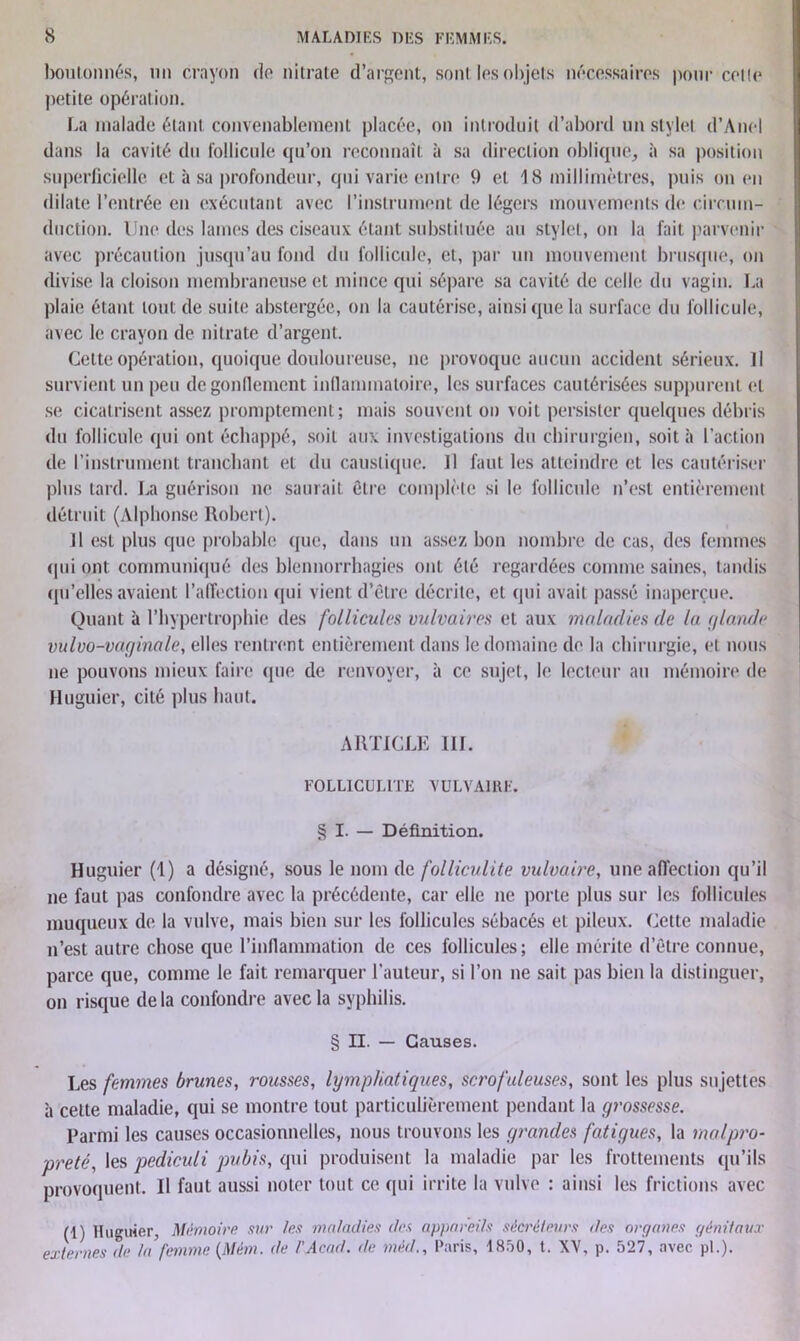 boutonnés, un crayon do nitrate d’argent, sont. les objets nécessaires pour cette petite opération. La malade étant convenablement placée, on introduit d’abord un stylet d’Anel dans la cavité du follicule qu’on reconnaît à sa direction oblique, à sa position superficielle et à sa profondeur, qui varie entre 9 et 18 millimètres, puis on en dilate l’entrée en exécutant avec l’instrument de légers mouvements de circuin- duction. Une des lames des ciseaux étant substituée au stylet, on la fait parvenir avec précaution jusqu’au fond du follicule, et, par un mouvement brusque, on divise la cloison membraneuse et mince qui sépare sa cavité de celle du vagin. La plaie étant tout de suite abstergée, on la cautérise, ainsi que la surface du follicule, avec le crayon de nitrate d’argent. Celte opération, quoique douloureuse, ne provoque aucun accident sérieux. Il survient un peu degonllement inflammatoire, les surfaces cautérisées suppurent et se cicatrisent assez promptement; mais souvent on voit persister quelques débris du follicule qui ont échappé, soit aux investigations du chirurgien, soit à l’action de l’instrument tranchant et du caustique. U faut les atteindre et les cautériser plus tard. La guérison ne saurait être complète si le follicule n’est entièrement détruit (Alphonse Robert). Il est plus que probable que, dans un assez bon nombre de cas, des femmes ♦pii ont communiqué des blennorrhagies ont été regardées comme saines, tandis qu’elles avaient l’affection qui vient d’être décrite, et (pii avait passé inaperçue. Quant à l’hypertrophie des follicules vulvaires et aux maladies de la tjlande vulvo-vaginale, elles rentrent entièrement dans le domaine de la chirurgie, et nous ne pouvons mieux faire que de renvoyer, à ce sujet, le lecteur au mémoire de Huguier, cité plus haut. ARTICLE 111. FOLLICULITE VULVAIRE. § I. — Définition. Huguier (1) a désigné, sous le nom de folliculite vulvaire, une affection qu’il ne faut pas confondre avec la précédente, car elle ne porte plus sur les follicules muqueux de la vulve, mais bien sur les follicules sébacés et pileux. Cette maladie n’est autre chose que l’inflammation de ces follicules; elle mérite d’être connue, parce que, comme le fait remarquer l’auteur, si l’on ne sait pas bien la distinguer, on risque delà confondre avec la syphilis. § II. — Causes. Les femmes brunes, rousses, lymphatiques, scrofuleuses, sont les plus sujettes à cette maladie, qui se montre tout particulièrement pendant la grossesse. Parmi les causes occasionnelles, nous trouvons les grandes fatigues, la malpro- preté, les pediculi pubis, qui produisent la maladie par les frottements qu’ils provoquent. Il faut aussi noter tout ce (pii irrite la vulve : ainsi les frictions avec (1) ltuguier, Mémoire sur /es maladies des appareils sécréteurs des organes génitaux externes de la femme (Mém. de l'Acad. de méd., Paris, 1850, t. XV, p. 527, avec pl.).