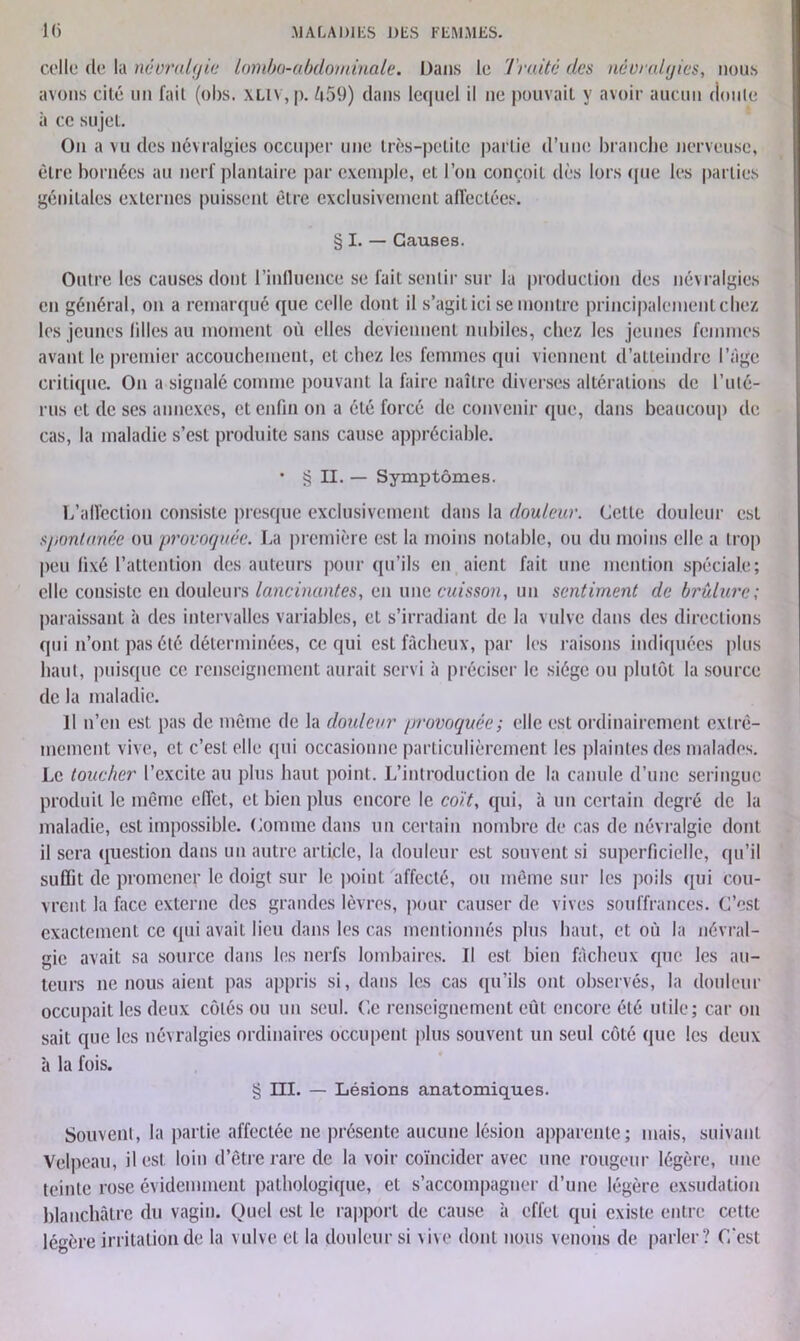 celle de la névralgie lombo-abdominale. Dans le Traité des névralgies, nous avons cité un fait (obs. XLlv,p. 459) dans lequel il ne pouvait y avoir aucun doute ii ce sujet. On a vu des névralgies occuper une très-petite partie d’une branche nerveuse, être bornées au nerf plantaire par exemple, et. l’on conçoit dès lors (pie les parties génitales externes puissent être exclusivement affectées. § I. — Causes. Outre les causes dont l'influence se fait sentir sur la production des névralgies en général, on a remarqué que celle dont il s’agit ici se montre principalement chez les jeunes lilles au moment où elles deviennent nubiles, chez les jeunes femmes avant le premier accouchement, et chez les femmes qui viennent d’atteindre l’âge critique. On a signalé comme pouvant la faire naître diverses altérations de l’uté- rus et de ses annexes, et enfin on a été forcé de convenir que, dans beaucoup de cas, la maladie s’est produite sans cause appréciable. • § II. — Symptômes. L'affection consiste presque exclusivement dans la douleur. Cette douleur est spontanée ou provoquée. La première est la moins notable, ou du moins elle a trop peu fixé l’attention des auteurs pour qu’ils en aient fait une mention spéciale; elle consiste en douleurs lancinantes, en une cuisson, un sentiment de brûlure; paraissant à des intervalles variables, et s’irradiant de la vulve dans des directions qui n’ont pas été déterminées, ce qui est fâcheux, par les raisons indiquées plus haut, puisque ce renseignement aurait servi à préciser le siège ou plutôt la source de la maladie. il n’en est pas de même de la douleur provoquée; elle est ordinairement extrê- mement vive, et c’est elle qui occasionne particulièrement les plaintes des malades. Le toucher l’excite au plus haut point. L’introduction de la canule d’une seringue produit le même effet, et bien plus encore le coït, qui, à un certain degré de la maladie, est impossible. Comme dans un certain nombre de cas de névralgie dont il sera question dans un autre article, la douleur est souvent si superficielle, qu’il suffit de promener le doigt sur le point affecté, ou même sur les poils qui cou- vrent. la face externe des grandes lèvres, pour causer de vives souffrances. C’est exactement ce qui avait lieu dans les cas mentionnés plus haut, et où la névral- gie avait sa source dans les nerfs lombaires. Il est bien fâcheux que les au- teurs ne nous aient pas appris si, dans les cas qu’ils ont observés, la douleur occupait les deux côtés ou un seul. Ce renseignement eût encore été utile; car on sait que les névralgies ordinaires occupent plus souvent un seul côté que les deux à la fois. § ni. — Lésions anatomiques. Souvent, la partie affectée ne présente aucune lésion apparente; mais, suivant Velpeau, il est loin d’être rare de la voir coïncider avec une rougeur légère, une teinte rose évidemment pathologique, et s’accompagner d’une légère exsudation blanchâtre du vagin. Quel est le rapport de cause à effet qui existe entre cette légère irritation de la vulve et la douleur si vive dont nous venons de parler? C’est