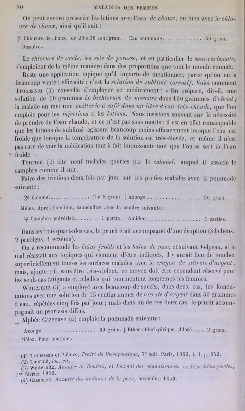 On peut encore prescrire les lotions avec l'eau de chaux, ou bien avec le chlo- ure de chaux, ainsi qu’il suit : if Chlorure de chaux, de 20 à 30 cenligram. | Eau commune 30 gram. Dissolvez. Le chlorure de soude, les sels de potasse, et en particulier le sous-carbonate, s’emploient de la même manière dans des proportions que tout le monde connaît. Reste une application topique qu’il importe de mentionnér, parce qu’on en a beaucoup vanté l’edicacité : c’est la solution de sublimé corrosif. Voici comment Trousseau (1) conseille d’employer ce médicament: «On prépare, dit-il, une solution de 10 grammes de bichlorure de mercure dans 100 grammes d'alcool ; la malade en met une cuillerée à café dans un litre d'eau très-chaude, que l’on emploie pour les injections et les lotions. Nous insistons souvent sur la nécessité de prendre de l’eau chaude, et ce n’est pas sans motifs : il est en effet remarquable que les lotions de sublimé agissent beaucoup moins efficacement lorsque l’eau est froide que lorsque la température de la solution est très-élevée, et même il n’est pas rare de voir la médication tout à fait impuissante tant que l’on se sert de l’eau ' froide. » Tourniô (2) cite neuf malades guéries par le calomel, auquel il associe le camphre comme il suit. Faire des frictions deux fois par jour sur les parties malades avec la pommade suivante : ip Calomel 2à8 gram. | Axonge 30 gram. Mêlez. Après l’onction, saupoudrer avec la poudre suivante : if Camphre pulvérisé 1 partie. | Amidon tx parties. Dans les trois quarts des cas, le prurit était accompagné d’une éruption (3 lichens, 2 prurigos, 1 eczéma). On a recommandé les tains froids et les bains de mer, et suivant Velpeau, si le mal résistait aux topiques qui viennent d’être indiqués, il y aurait lieu de toucher superficiellement toutes les surfaces malades avec le crayon de nitrate d'argent ; mais, ajoute-t-il, sans être très-violent, ce moyen doit être cependant réservé poul- ies seuls cas fatigants et rebelles qui tourmentent longtemps les femmes. Winternitz (3) a employé avec beaucoup de succès, dans deux cas, les fomen- tations avec une solution de 15 centigrammes de nitrate d’argent dans 30 grammes d’eau, répétées cinq fois par jour ; mais dans un de ces deux cas, le prurit accom- pagnait un psoriasis diffus. Alphée Cazenave (U) emploie la pommade suivante : AXOnge 30 gram. | Éther chlorhydrique chloré. ... 2 gram. Mêlez. Pour onctions. (1) Trousseau et Pidoux, Traité de thérapeutique, 7e édit. Paris, 1862, t. I, p. 252. (2) Tournié, toc. cit. (3) Winternitz, Annales de Roulers, et Journal des connaissances médico-chirurgicales, 1er février 1852. (A) Cazenave, Annales des maladies de la peau, novembre 1850.