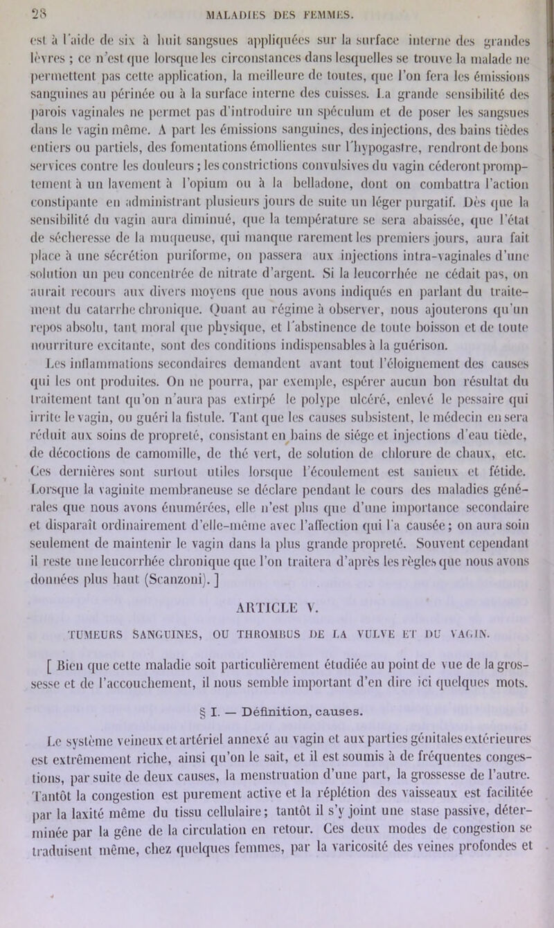 est à l aide de six à lwiil sangsues appliquées sur la surface interne des grandes lèvres ; ce n'est que lorsque les circonstances dans lesquelles se trouve la malade ne permettent pas cette application, la meilleure de toutes, que l’on fera les émissions sanguines au périnée ou à la surface interne des cuisses, l a grande sensibilité des parois vaginales ne permet pas d’introduire un spéculum et de poser les sangsues dans le vagin même. A part les émissions sanguines, des injections, des bains tièdes entiers ou partiels, des fomentations émollientes sur Lhypogastre, rendront de bons services contre les douleurs ; les constrictions convulsives du vagin céderont promp- tement à un lavement à l’opium ou à la belladone, dont on combattra l’action constipante en administrant plusieurs jours de suite un léger purgatif. Dès que la sensibilité du vagin aura diminué, que la température se sera abaissée, que l’état de sécheresse de la muqueuse, qui manque rarement les premiers jours, aura fait place à une sécrétion puriforme, on passera aux injections intra-vaginales d’une solution un peu concentrée de nitrate d’argent. Si la leucorrhée ne cédait pas, on aurait recours aux divers moyens que nous avons indiqués en parlant du traite- ment du catarrhe chronique. Quant au régime à observer, nous ajouterons qu’un repos absolu, tant moral que physique, et l'abstinence de toute boisson et de toute nourriture excitante, sont des conditions indispensables à la guérison. Les inflammations secondaires demandent avant tout l’éloignement des causes qui les ont produites. On ne pourra, par exemple, espérer aucun bon résultat du traitement tant qu’on n’aura pas extirpé le polype ulcéré, enlevé le pessaire qui irrite le vagin, ou guéri la fistule. Tant que les causes subsistent, le médecin casera réduit aux soins de propreté, consistant en bains de siège et injections d’eau tiède, de décoctions de camomille, de thé vert, de solution de chlorure de chaux, etc. Ces dernières sont surtout utiles lorsque l’écoulement est sanieux et fétide. Lorsque la vaginite membraneuse se déclare pendant le cours des maladies géné- rales que nous avons énumérées, elle n’est plus que d’une importance secondaire et disparaît ordinairement d’elle-même avec l’affection qui l a causée; on aura soin seulement de maintenir le vagin dans la plus grande propreté. Souvent cependant il reste une leucorrhée chronique que l’on traitera d’après les règles que nous avons données plus haut (Scanzoni). ] ARTICLE V. TUMEURS SANdUINES, OU THROMBUS DE LA VULVE ET DU VAL IN. [ Bien que cette maladie soit particulièrement étudiée au point de vue de la gros- sesse et de l’accouchement, il nous semble important d’en dire ici quelques mots. § I. — Définition, causes. Le système veineux et artériel annexé au vagin et aux parties génitales extérieures est extrêmement riche, ainsi qu’on le sait, et il est soumis à de fréquentes conges- tions, par suite de deux causes, la menstruation d’une part, la grossesse de l’autre. Tantôt la congestion est purement active et la réplétion des vaisseaux est facilitée par la laxité même du tissu cellulaire; tantôt il s’y joint une stase passive, déter- minée par la gêne de la circulation en retour. Ces deux modes de congestion se traduisent même, chez quelques femmes, par la varicosité des veines profondes et