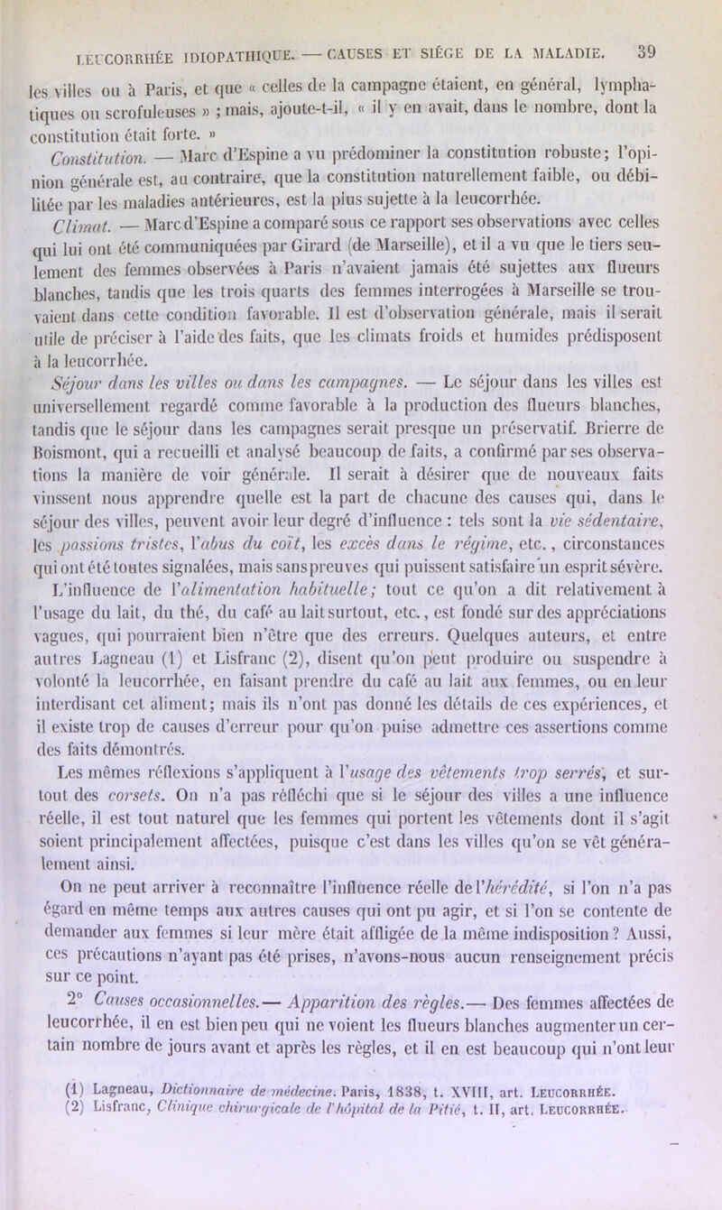 les villes ou à Paris, et que « celles de la campagne étaient, en général, lympha- tiques ou scrofuleuses » ; mais, ajoute-t-il, « il y en avait, dans le nombre, dont la constitution était forte. » Constitution. Marc d’Espine a vu prédominer la constitution robuste; l’opi- nion énérale est, au contraire, que la constitution naturellement faible, ou débi- litée par les maladies antérieures, est la plus sujette à la leucorrhée. Climat. — Marc d’Espine a comparé sous ce rapport ses observations avec celles qui lui ont été communiquées par Girard (de Marseille), et il a vu que le tiers seu- lement des femmes observées à Paris n’avaient jamais été sujettes aux flueurs blanches, tandis que les trois quarts des femmes interrogées à Marseille se trou- vaient dans cette condition favorable. Il est d’observation générale, mais il serait uiile de préciser à l’aide des faits, que les climats froids et humides prédisposent à la leucorrhée. Séjour dans les villes ou dans les campagnes. — Le séjour dans les villes est universellement regardé comme favorable à la production des flueurs blanches, tandis que le séjour dans les campagnes serait presque un préservatif. Brierre de Boismont, qui a recueilli et analysé beaucoup de faits, a conGrmé par ses observa- tions la manière de voir générale. Il serait à désirer que de nouveaux faits vinssent nous apprendre quelle est la part de chacune des causes qui, dans le séjour des villes, peuvent avoir leur degré d’influence : tels sont la vie sédentaire, les passions tristes, Yabus du coït, les excès dans le régime, etc., circonstances qui ont été toutes signalées, mais sans preuves qui puissent satisfaire un esprit sévère. L’influence de l’alimentation habituelle; tout ce qu’on a dit relativement à l’usage du lait, du thé, du café au lait surtout, etc., est fondé sur des appréciations vagues, qui pourraient bien n’être que des erreurs. Quelques auteurs, et entre autres Lagneau (1) et Lisfranc (2), disent qu’on peut produire ou suspendre à volonté la leucorrhée, en faisant prendre du café au lait aux femmes, ou en leur interdisant cet aliment; mais ils n’ont pas donné les détails de ces expériences, et il existe trop de causes d’erreur pour qu’on puise admettre ces assertions comme des faits démontrés. Les mêmes réflexions s’appliquent à Yusage des vêtements trop serrés', et sur- tout des corsets. On n’a pas réfléchi que si le séjour des villes a une influence réelle, il est tout naturel que les femmes qui portent les vêtements dont il s’agit soient principalement affectées, puisque c’est dans les villes qu’on se vêt généra- lement ainsi. On ne peut arriver à reconnaître l’influence réelle de Y hérédité, si l’on n’a pas égard en même temps aux autres causes qui ont pu agir, et si l’on se contente de demander aux femmes si leur mère était affligée de la même indisposition ? Aussi, ces précautions n’ayant pas été prises, n’avons-nous aucun renseignement précis sur ce point. 2° Cotises occasionnelles.— Apparition des règles.— Des femmes affectées de leucorrhée, il en est bien peu qui ne voient les flueurs blanches augmenter un cer- tain nombre de jours avant et après les règles, et il en est beaucoup qui n’ont leur (1) Lagneau, Dictionnaire de médecine. Paris, 1838, t. XVIII, art. Leucorrhée. (2) Lisfranc, Clinique chirurgicale de l'hôpital de la Pitié, t. II, art. Leucorrhée.