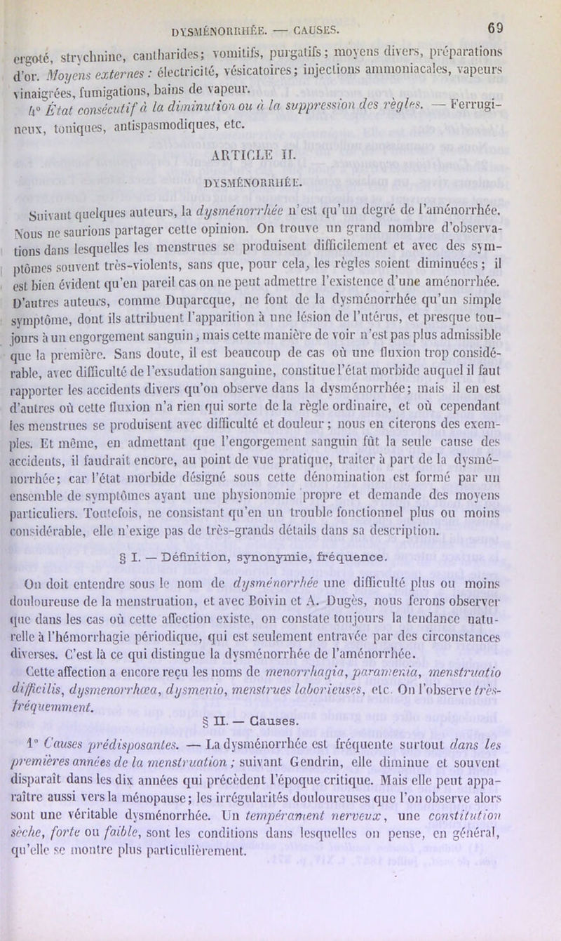 ergoté, strychnine, cantharides; vomitifs, puigatifs; moyens di\eis, piepaiations d’or. Moyens externes : électricité, vésicatoires; injections ammoniacales, vapeurs vinaigrées, fumigations, bains de vapeui. h0 'État consécutif à la diminution ou à la suppression des règles. — Ferrugi- neux, toniques, antispasmodiques, etc. ARTICLE II. DYSMÉNORRHÉE. Suivant quelques auteurs, la dysménorrhée n’est qu’un degré de l’aménorrhée. Nous ne saurions partager cette opinion. On trouve un grand nombre d’observa- tions dans lesquelles les menstrues se produisent difficilement et avec des sym- ptômes souvent très-violents, sans que, pour cela, les règles soient diminuées ; il est bien évident qu’en pareil cas on ne peut admettre l’existence d’une aménorrhée. D’autres auteurs, comme Duparcque, ne font de la dysménorrhée qu’un simple symptôme, dont ils attribuent l’apparition à une lésion de l’utérus, et presque tou- jours à un engorgement sanguin, mais celte manière de voir n’est pas plus admissible que la première. Sans doute, il est beaucoup de cas où une fluxion trop considé- rable, avec difficulté de l’exsudation sanguine, constitue l’état morbide auquel il faut rapporter les accidents divers qu’on observe dans la dysménorrhée; mais il en est d’autres où cette fluxion n’a rien qui sorte delà règle ordinaire, et où cependant les menstrues se produisent avec difficulté et douleur ; nous en citerons des exem- ples. Et même, en admettant que l’engorgernent sanguin fût la seule cause des accidents, il faudrait encore, au point de vue pratique, traiter à part de la dysmé- norrhée; car l’état morbide désigné sous cette dénomination est formé par un ensemble de symptômes ayant une physionomie propre et demande des moyens particuliers. Toutefois, ne consistant qu’en un trouble fonctionnel plus ou moins considérable, elle n’exige pas de très-grands détails dans sa description. § I. — Définition, synonymie, fréquence. On doit entendre sous le nom de dysménorrhée une difficulté plus ou moins douloureuse de la menstruation, et avec Boivin et A. Dugès, nous ferons observer que dans les cas où cette affection existe, on constate toujours la tendance natu- relle à l’hémorrhagie périodique, qui est seulement entravée par des circonstances diverses. C’est là ce qui distingue la dysménorrhée de l’aménorrhée. Cette affection a encore reçu les noms de menorrhagia, paramenia, menstruatio difficilis, dysmenorrhœa, dysmenio, menstrues laborieuses, etc. On l’observe très- fréquemment. § II. — Causes. 1° Causes prédisposantes. —La dysménorrhée est fréquente surtout dans les premières années de la menstruation ; suivant Gendrin, elle diminue et souvent disparaît dans les dix années qui précèdent l’époque critique. Mais elle peut appa- raître aussi vers la ménopause; les irrégularités douloureuses que l’on observe alors sont une véritable dysménorrhée. Un tempérament nerveux, une constitution sèche, forte ou foxble, sont les conditions dans lesquelles on pense, en général, qu’elle se montre plus particulièrement.