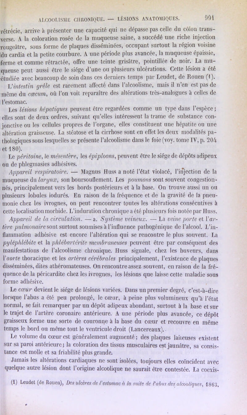 ALCOOLISME CHRONIQUE. — LÉSIONS ANATOMIQUES. 901 rétrécie, arrive à présenter une capacité qui ne dépasse pas celle du côlon trans- verse. A la coloration rosée de la muqueuse saine, a succédé une riche injection rougeâtre, sous forme de plaques disséminées, occupant surtout la région voisine du cardia et la petite courbure. A une période plus avancée, la muqueuse épaissie, ferme et comme rétractée, offre une teinte grisâtre, pointillée de noir. La mu- queuse peut aussi être le siège d’une ou plusieurs ulcérations. Cette lésion a été étudiée avec beaucoup de soin dans ces derniers temps par Leudet, de Rouen (1 ). L'intestin grêle est rarement affecté dans l’alcoolisme, mais il n’en est pas de meme du cæcum, où l’on voit reparaître des altérations très-analogues à celles de l’estomac. Les lésions hépatiques peuvent être regardées comme un type dans l’espèce; elles sont de deux ordres, suivant qu’elles intéressent la trame de substance con- jonctive ou les cellules propres de l’organe, elles constituent une hépatite ou une altération graisseuse. La stéatose et la cirrhose sont en effet les deux modalités pa- thologiques sous lesquelles se présente l’alcoolisme dans le foie (voy. tome IV, p. 20A et 180). Le péritoine, le mésentère, les épiploons, peuvent être le siège de dépôts adipeux ou de phlegmasies adhésives. Appareil respiratoire. — Magnus Huss a noté l’état violacé, l’injection de la muqueuse du larynx, son boursouflement. Les poumons sont souvent congestion- nés, principalement vers les bords postérieurs et h la base. On trouve aussi un ou plusieurs lobules iodurés. En raison de la fréquence et de la gravité de la pneu- monie chez les ivrognes, on peut rencontrer toutes les altérations consécutives à cette localisation morbide. L’induration chronique a été plusieurs fois notée par Huss. Appareil de la circulation. — a. Système veineux. — La veine porte et l’ar- tère pulmonaire sont surtout soumises à l’influence pathogénique de l’alcool. L’in- flammation adhésive est encore l’altération qui se rencontre le plus souvent. La pylèphlébite et la phlébartérite membraneuses peuvent être par conséquent des manifestations de l’alcoolisme chronique. Huss signale, chez les buveurs, dans l’aorte thoracique et les artères cérébrales principalement, l’existence de plaques disséminées, dites athéromateuses. On rencontre assez souvent, en raison de la fré- quence de la péricardite chez les ivrognes, les lésions que laisse cette maladie sous forme adhésive. Le cœur devient le siège de lésions variées. Dans un premier degré, c’est-à-dire lorsque l’abus a été peu prolongé, le coeur, à peine plus volumineux qu a l’état normal, se fait remarquer par un dépôt adipeux abondant, surtout à la base et sur le trajet de l’artère coronaire antérieure. A une période plus avancée, ce dépôt graisseux forme une sorte de couronne à la base du cœur et recouvre en même temps le bord ou même tout le ventricule droit (Lancereaux). Le volume du cœur est généralement augmenté; des plaques laiteuses existent sur sa paroi antérieure; la coloration des tissus musculaires est jaunâtre, sa consis- tance est molle et sa friabilité plus grande. Jamais les altérations cardiaques ne sont isolées, toujours elles coïncident avec quelque autre lésion dont l’origine alcoolique ne saurait être contestée. La coexis-