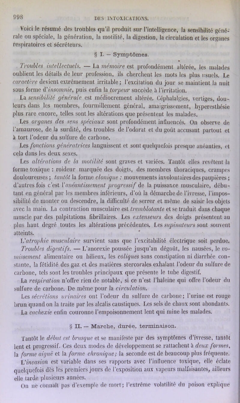 Voici le résumé (les troubles qu’il produit sur l’intelligence, la sensibilité géné- rale ou spéciale, la génération, la motilité, la digestion, la circulation et les organes respiratoires et sécréteurs. § I. — Symptômes. Troubles intellectuels. — La mémoire est profondément altérée, les malades oublient les détails de leur profession, ils cherchent les mots les plus usuels. Le caractère devient extrêmement irritable; l’excitation du jour se maintient la nuit sous forme d'insomnie, puis enfin la torpeur succède à l’irritation. La sensibilité générale est médiocrement altérée. Céphalalgies, vertiges, dou- leurs dans les membres, fourmillement général, amaigrissement, hyperesthésie plus rare encore, telles sont les altérations que présentent les malades. Les organes des sens spéciaux sont profondément influencés. On observe de l’amaurose, de la surdité, des troubles de l’odorat et du goût accusant partout et à tort l’odeur du sulfure de carbone. Les fonctions génératrices languissent et sont quelquefois presque anéanties, et cela dans les deux sexes. Les altérations de la motilité sont graves et variées. Tantôt elles revêtent la forme toxique : roideur marquée des doigts, des membres thoraciques, crampes douloureuses ; tantôt la forme clonique : mouvements involontaires des paupières ; d’autres fois c’est Y anéantissement progressif de. la puissance musculaire, débu- tant en général par les membres inférieurs, d’où la démarche de l’ivresse, l’impos- sibilité de monter ou descendre, la difficulté de serrer et même de saisir les objets avec la main. La contraction musculaire est tremblotante et se traduit dans chaque muscle par des palpitations flbrillaires. Les extenseurs des doigts présentent au plus haut degré toutes les altérations précédentes. Les supinateurs sont souvent atteints. Vatrophie muscidaire survient sans que l’excitabilité électrique soit perdue. Troubles digestifs. — L’anorexie poussée jusqu’au dégoût, les nausées, le vo- missement alimentaire ou bilieux, les coliques sans constipation ni diarrhée con- stante, la fétidité des gaz et des matières stercorales exhalant l’odeur du sulfure de carbone, tels sont les troubles principaux que présente le tube digestif. La respiration n’offre rien de notable, si ce n’est l’haleine qui offre l’odeur du sulfure de carbone. De même pour la circulation. Les sécrétions urinaires ont l’odeur du sulfure de carbone; l’urine est rouge brun quand on la traite par les alcalis caustiques. Les sels de chaux sont abondants. La cachexie enfin couronne l’empoisonnement lent qui mine les malades. § U. — Marche, durée, terminaison. Tantôt le début est brusque et se manifeste par des symptômes d’ivresse, tantôt lent et progressif. Ces deux modes de développement se rattachent à deux formes, la forme aiguë et la forme chronique; la seconde est de beaucoup plus fréquente. L’invasion est variable dans ses rapports avec l’influence toxique, elle éclate quelquefois dès les premiers jours de l’exposition aux vapeurs malfaisantes, ailleurs elle tarde plusieurs années. On ne connaît pas d’exemple de mort; l’extrême volatilité du poison explique