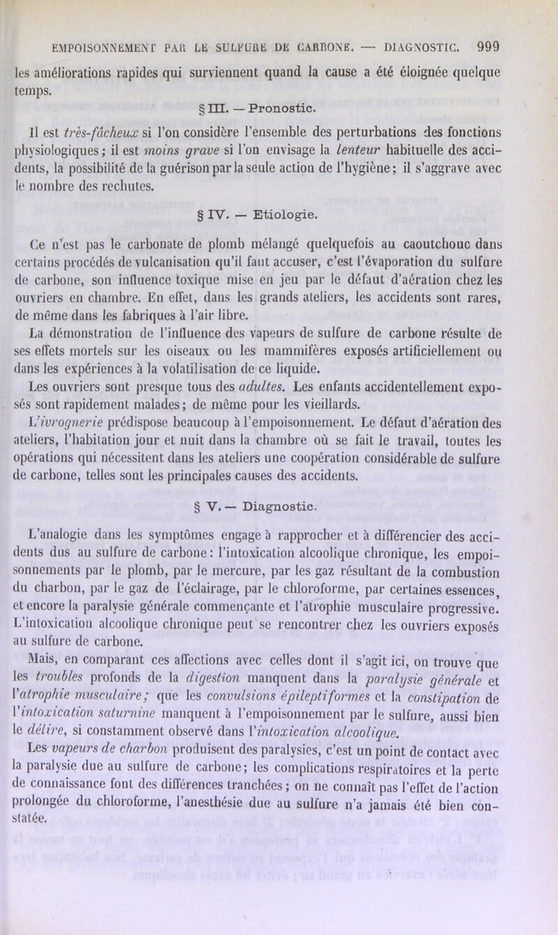 les améliorations rapides qui surviennent quand la cause a été éloignée quelque temps. § III. — Pronostic. Il est très-fâcheux si l’on considère l’ensemble des perturbations des fonctions physiologiques ; il est moins grave si l’on envisage la lenteur habituelle des acci- dents, la possibilité de la guérison par la seule action de l’hygiène; il s’aggrave avec le nombre des rechutes. § IV. — Etiologie. Ce n’est pas le carbonate de plomb mélangé quelquefois au caoutchouc dans certains procédés de vulcanisation qu’il faut accuser, c’est l’évaporation du sulfure de carbone, son influence toxique mise en jeu par le défaut d’aération chez les ouvriers en chambre. En effet, dans les grands ateliers, les accidents sont rares, de même dans les fabriques à l’air libre. La démonstration de l’influence des vapeurs de sulfure de carbone résulte de ses effets mortels sur les oiseaux ou les mammifères exposés artificiellement ou dans les expériences à la volatilisation de ce liquide. Les ouvriers sont presque tous des adultes. Les enfants accidentellement expo- sés sont rapidement malades ; de même pour les vieillards. L’ivrognerie prédispose beaucoup à l’empoisonnement. Le défaut d’aération des ateliers, l’habitation jour et nuit dans la chambre où se fait le travail, toutes les opérations qui nécessitent dans les ateliers une coopération considérable de sulfure de carbone, telles sont les principales causes des accidents. § V. — Diagnostic. L’analogie dans les symptômes engage à rapprocher et à différencier des acci- dents dus au sulfure de carbone : l’intoxication alcoolique chronique, les empoi- sonnements par le plomb, par le mercure, par les gaz résultant de la combustion du charbon, par le gaz de l’éclairage, par le chloroforme, par certaines essences, et encore la paralysie générale commençante et l’atrophie musculaire progressive. L’intoxication alcoolique chronique peut se rencontrer chez les ouvriers exposés au sulfure de carbone. Mais, en comparant ces affections avec celles dont il s’agit ici, on trouve que les troubles profonds de la digestion manquent dans la paralysie générale et l'atrophie musculaire; que les convulsions épileptiformes et la constipation de Vintoxication saturnine manquent à l’empoisonnement par le sulfure, aussi bien le délire, si constamment observé dans Y intoxication alcoolique. Les vapeurs de charbon produisent des paralysies, c’est un point de contact avec la paralysie due au sulfure de carbone; les complications respiratoires et la perle de connaissance font des différences tranchées ; on ne connaît pas l’effet de l’action prolongée du chloroforme, l’anesthésie due au sulfure n’a jamais été bien con- statée.