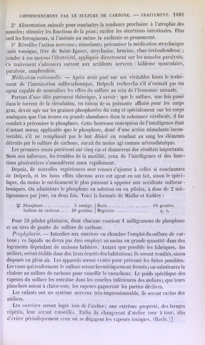 2° Alimentation animale pour combattre la tendance prochaine à l’atrophie des muscles; stimuler les fonctions de la peau; exciter les sécrétions intestinales. Plus tard les ferrugineux, si l’anémie ou même la cachexie se prononcent. 3° Réveiller l’action nerveuse; stimulants; préconiser la médication strychnique (noix vomique, fève de Saint-Ignace, strychnine, brucine, rhus toxicodendron) ; joindre à ces moyens l’électricité, appliquée directement sur les muscles paralysés. Ce traitement s’adressera surtout aux accidents nerveux : faiblesse musculaire, paralysie, anaphrodisie. Médication rationnelle. — Après avoir posé sur ses véritables bases le traite- ment de l’intoxication sulfocarbonique, Delpech rechercha s’il n’existait pas un agent capable de neutraliser les effets du sulfure au sein de l’économie animale. Partant d’une idée purement théorique, à savoir : que le sulfure, une fois passé dans le torrent de la circulation, en raison de sa puissante affinité pour les corps gras, devait agir sur les graisses phosphorées du sang et spécialement sur les corps analogues que l’on trouve en grande abondance dans la substance cérébrale, il fut conduit à préconiser le phosphore. Cette heureuse conception de l’intelligence était d’autant mieux applicable que le phosphore, doué d’une action stimulante incon- testable, s’il ne remplissait pas le but désiré en rendant au sang les éléments détruits par le sulfure de carbone, aurait du moins agi comme névrosthénique. Les premiers essais portèrent sur cinq cas et donnèrent des résultats importants. Sous son influence, les troubles de la motilité, ceux de l’intelligence et des fonc- tions génératrices s’amendèrent assez rapidement. Depuis, de nouvelles expériences sont venues s’ajouter à celles si concluantes de Delpech, et les bons effets obtenus avec cet agent en ont fait, sinon le spéci- fique, du moins le médicament le plus puissant à opposer aux1 accidents sulfocar - boniques. On administre le phosphore en solution ou en pilules, à dose de 2 mil- ligrammes par jour, en deux fois. Voici la formule de Mialhe et Goblev : ï£ Phosphore.... 5 centigr. Huile 18 gouttes. Sulfure de carbone.... 20 gouttes. Magnésie q. s. Pour 50 pilules gélatinées, dont chacune contient 1 milligramme de phosphore et un tiers de goutte de sulfure de carbone. Prophylaxie. — Interdire aux ouvriers en chambre l’emploi du sulfure de car- bone ; ce liquide ne devra pas être employé au moins en grande quantité dans des logements dépendant de maisons habitées. Autant que possible les fabriques, les ateliers, seront établis dans des lieux écartés des habitations; ils seront ventilés, sinon disposés en plein air. Les appareils seront visités pour prévenir les fuites possibles. Les vases qui renferment le sulfure seront hermétiquement fermés ; on substituera la chaleur au sulfure de carbone pour ramollir le caouchouc. Le poids spécifique des vapeurs du sulfure les entraîne dans les couches inférieures des ateliers; que leurs planchers soient à claire-voie, les vapeurs gagneront les parties déclives. Les enfants ont un système nerveux très-impressionnable, ils seront exclus des ateliers. Les ouvriers seront logés loin de l’atelier; une extrême propreté, des lavages répétés, leur seront conseillés. Enfin ils changeront d'atelier tour h tour, afin d’éviter périodiquement ceux où se dégagent les vapeurs toxiques. (Racle.)]