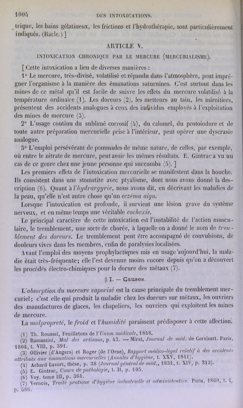 lOOè . trique, les bains gélatineux, les frictions et l’hydrothérapie, sont particulièrement indiqués, (ltacle.)] ARTICLE V. INTOXICATION CHRONIQUE PAR LE MERCURE (MERCURIALISME). [ Cette intoxication a lieu de diverses manières : 1° Le mercure, très-divisé, volatilisé et répandu dans l’atmosphère, peut impré- gner l’organisme à la manière des émanations saturnines. C’est surtout dans les mines de ce métal qu’il est facile de suivre les effets du mercure volatilisé à la température ordinaire (1). Les doreurs (2), les metteurs au tain, les miroitiers, présentent des accidents analogues à ceux des individus employés à l’exploitation des mines de mercure (3). 2° L’usage continu du sublimé corrosif (è), du calomel, du protoiodure et de toute autre préparation mercurielle prise à l’intérieur, peut opérer une dyscrasie analogue. 3° L’emploi persévérant de pommades de même nature, de celles, par exemple, où entre le nitrate de mercure, peut avoir les mêmes résultats. E. Gintrac a vu un cas de ce genre chez une jeune personne qui succomba (5). ] Les premiers effets de l’intoxication mercurielle se manifestent dans la bouche. Ils consistent dans une stomatite avec ptyalisme, dont nous avons donné la des- cription (6). Quant à Yhydrargyrie, nous avons dit, en décrivant les maladies de la peau, qu’elle n’est autre chose qu’un eczéma aigu. Lorsque l’intoxication est profonde, il survient une lésion grave du système nerveux, et en même temps une véritable cachexie. Le principal caractère de cette intoxication est l'instabilité de l’action muscu- laire, le tremblement, une sorte de chorée, à laquelle on a donné le nom de trem- blement des doreurs. Le tremblement peut être accompagné de convulsions, de douleurs vives dans les membres, enfin de paralysies localisées. Avant l’emploi des moyens prophylactiques mis en usage'aujourd’hui, la mala- die était très-fréquente; elle l’est devenue moins encore depuis qu’on a découvert les procédés électro-chimiques pour la dorure des métaux (7). § I. — Causes. L'absorption du mercure vaporisé est la cause principale du tremblement mer- curiel; c’est elle qui produit la maladie chez les doreurs sur métaux, les ouvriers des manufactures de glaces, les chapeliers, les ouvriers qui exploitent les mines de mercure. La malpropreté, \e froid et Y humidité paraissent prédisposer à cette affection! (1) Th. Roussel, Feuilletons de l’Union médicale, 1848. (2) Ramazzini, Mal des artisans, p. A3. — Mirât, Journal de méd. de Corvisart. Paris, 1804, t. VIII, p. 391. . , (3) Ollivier (d’Angers) et Roger (de l’Orne), Rapport médico-légal relatif a des accidents attribués aux émanations mercurielles (Annales d’hygiène, t. XXV, 1841). (4) Achard Lavort, thèse, p. 38 {Journal général de méd., 1831, t. XIV, p. 313). (5) E. Gintrac, Cours de pathologie, t. Il, p. 105. (6) Voy. tonie 111, p. 364. (7) Verncis, Traité pratique d’hygiène industrielle et ndministratire. Paris, 1860, t. 1, p. 586.