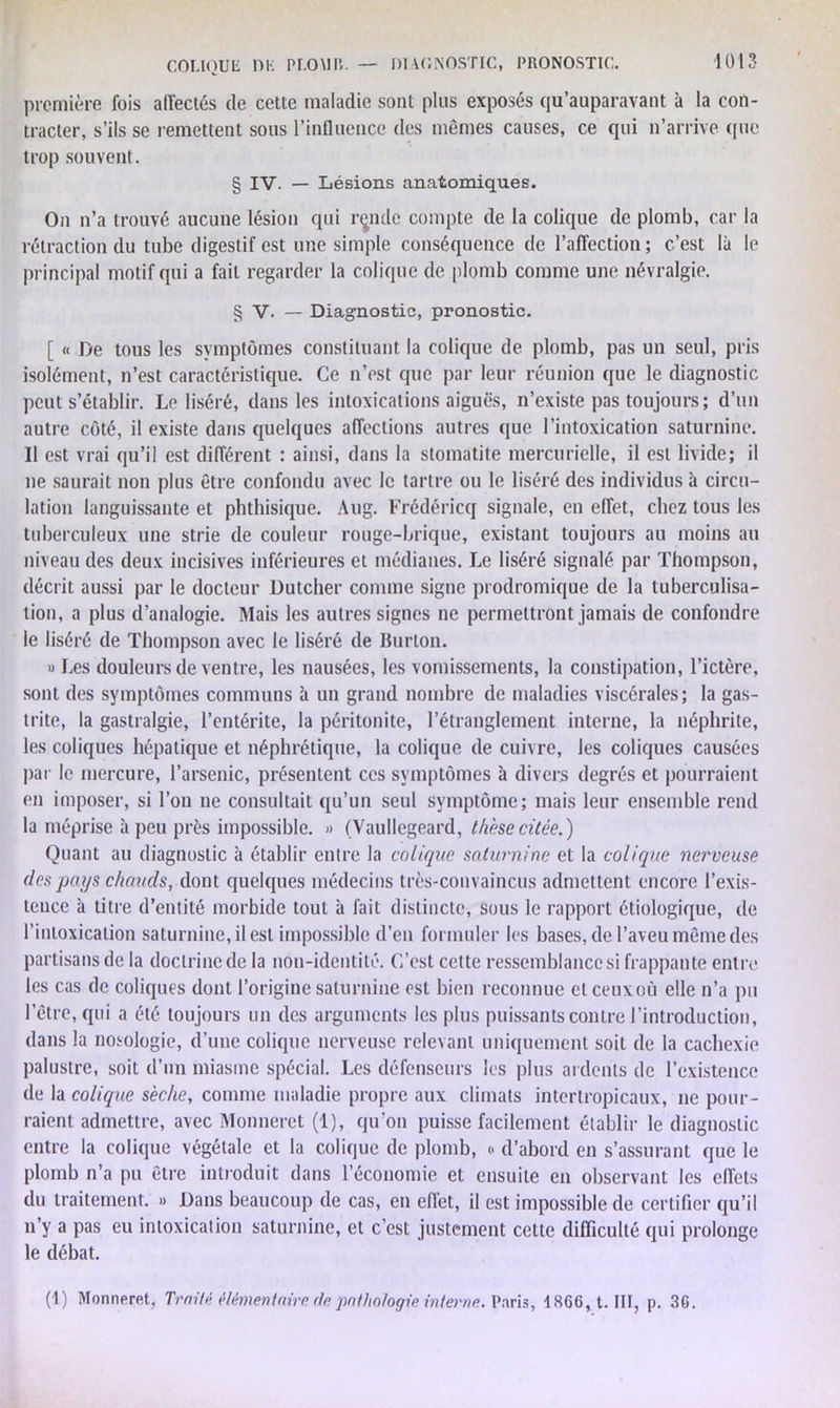 première fois affectés de cette maladie sont plus exposés qu’auparavant à la con- tracter, s’ils se remettent sous l'influence des mêmes causes, ce qui n’arrive que trop souvent. § IV. — Lésions anatomiques. On n’a trouvé aucune lésion qui rçndc compte de la colique de plomb, car la rétraction du tube digestif est une simple conséquence de l’affection; c’est là le principal motif qui a fait regarder la colique de plomb comme une névralgie. § V. — Diagnostic, pronostic. [ « De tous les symptômes constituant la colique de plomb, pas un seul, pris isolément, n’est caractéristique. Ce n’est que par leur réunion que le diagnostic peut s’établir. Le liséré, dans les intoxications aiguës, n’existe pas toujours; d’un autre côté, il existe dans quelques affections autres que l’intoxication saturnine. II est vrai qu’il est différent : ainsi, dans la stomatite mercurielle, il est livide; il ne saurait non plus être confondu avec le tartre ou le liséré des individus à circu- lation languissante et phthisique. Aug. Frédéricq signale, en effet, chez tous les tuberculeux une strie de couleur rouge-brique, existant toujours au moins au niveau des deux incisives inférieures et médianes. Le liséré signalé par Thompson, décrit aussi par le docteur Dutcher comme signe prodromique de la tuberculisa- tion, a plus d’analogie. Mais les autres signes ne permettront jamais de confondre le liséré de Thompson avec le liséré de Burlon. » Les douleurs de ventre, les nausées, les vomissements, la constipation, l’ictèrp, sont des symptômes communs à un grand nombre de maladies viscérales; la gas- trite, la gastralgie, l’entérite, la péritonite, l’étranglement interne, la néphrite, les coliques hépatique et néphrétique, la colique de cuivre, les coliques causées par le mercure, l’arsenic, présentent ces symptômes à divers degrés et pourraient en imposer, si l’on ne consultait qu’un seul symptôme; mais leur ensemble rend la méprise à peu près impossible. » (Vaullegeard, thèse citée.) Quant au diagnostic à établir entre la colique saturnine et la colique nerveuse des pays chauds, dont quelques médecins très-convaincus admettent encore l’exis- tence à titre d’entité morbide tout à fait distincte, sous le rapport étiologique, de l’intoxication saturnine, il est impossible d’en formuler les bases, de l’aveu même des partisans de la doctrine de la non-identité. C’est cette ressemblance si frappante entre les cas de coliques dont l’origine saturnine est bien reconnue et ceux où elle n’a pu l’être, qui a été toujours un des arguments les plus puissants contre l’introduction, dans la nosologie, d’une colique nerveuse relevant uniquement soit de la cachexie palustre, soit d’un miasme spécial. Les défenseurs les plus ardents de l’existence de la colique sèche, comme maladie propre aux climats intertropicaux, ne pour- raient admettre, avec Monneret (1), qu'on puisse facilement établir le diagnostic entre la colique végétale et la colique de plomb, <• d’abord en s’assurant que le plomb n’a pu être introduit dans l’économie et ensuite en observant les effets du traitement. » Dans beaucoup de cas, en effet, il est impossible de certifier qu’il n’y a pas eu intoxication saturnine, et c’est justement cette difficulté qui prolonge le débat. (1) Monneret, Traité élémentaire, de pathologie interne. Paris, 1866, t. III, p. 36.