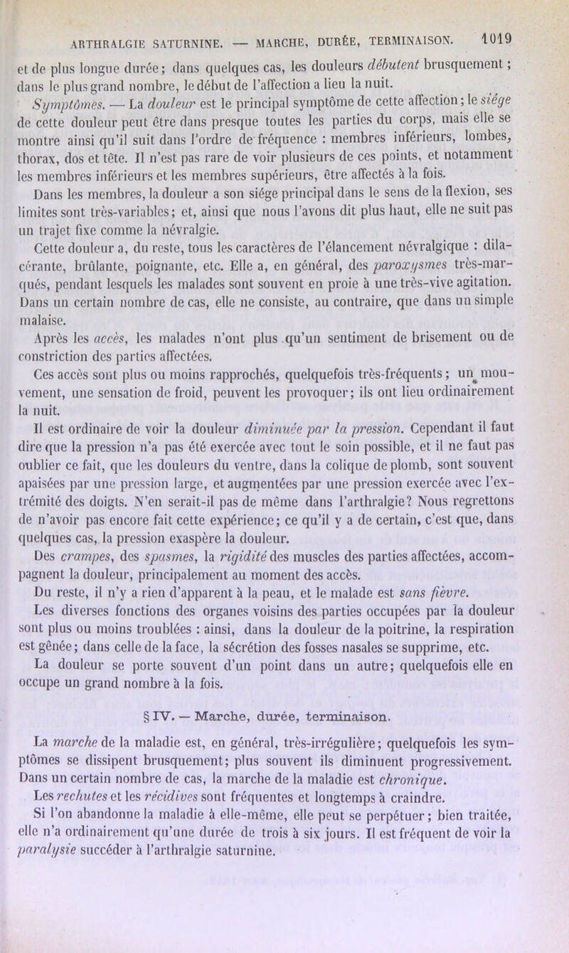 cl de plus longue durée; dans quelques cas, les douleurs débutent brusquement ; dans le plus grand nombre, le début de l’affection a Heu la nuit. Symptômes. — La douleur est le principal symptôme de cette affection ; le siège de cette douleur peut être dans presque toutes les parties du corps, mais elle se montre ainsi qu’il suit dans l’ordre de fréquence : membres inférieurs, lombes, thorax, dos et tète. Il n’est pas rare de voir plusieurs de ces points, et notamment les membres inférieurs et les membres supérieurs, être affectés h la fois. Dans les membres, la douleur a son siège principal dans le sens de la flexion, ses limites sont très-variables; et, ainsi que nous l’avons dit plus haut, elle ne suit pas un trajet fixe comme la névralgie. Cette douleur a, du reste, tous les caractères de l’élancement névralgique : dila- ccrante, brûlante, poignante, etc. Elle a, en général, des paroxysmes très-mar- qués, pendant lesquels les malades sont souvent en proie à une très-vive agitation. Dans un certain nombre de cas, elle ne consiste, au contraire, que dans un simple malaise. Après les accès, les malades n’ont plus qu’un sentiment de brisement ou de constriction des parties affectées. Ces accès sont plus ou moins rapprochés, quelquefois très-fréquents ; un^ mou- vement, une sensation de froid, peuvent les provoquer; ils ont lieu ordinairement la nuit. Il est ordinaire de voir la douleur diminuée par la pression. Cependant il faut dire que la pression n’a pas été exercée avec tout le soin possible, et il ne faut pas oublier ce fait, que les douleurs du ventre, dans la colique de plomb, sont souvent apaisées par une pression large, et augmentées par une pression exercée avec l’ex- trémité des doigts. N’en serait-il pas de même dans l’arthralgie? Nous regrettons de n’avoir pas encore fait cette expérience; ce qu’il y a de certain, c’est que, dans quelques cas, la pression exaspère la douleur. Des crampes, des spasmes, la rigidité des muscles des parties affectées, accom- pagnent la douleur, principalement au moment des accès. Du reste, il n’y a rien d’apparent à la peau, et le malade est sans fièvre. Les diverses fonctions des organes voisins des parties occupées par la douleur sont plus ou moins troublées : ainsi, dans la douleur de la poitrine, la respiration est gênée; dans celle de la face, la sécrétion des fosses nasales se supprime, etc. La douleur se porte souvent d’un point dans un autre; quelquefois elle en occupe un grand nombre à la fois. § IV. — Marche, durée, terminaison. La marche de la maladie est, en général, très-irrégulière; quelquefois les sym- ptômes se dissipent brusquement; plus souvent ils diminuent progressivement. Dans un certain nombre de cas, la marche de la maladie est chronique. Les rechutes et les récidives sont fréquentes et longtemps à craindre. Si l’on abandonne la maladie à elle-même, elle peut se perpétuer; bien traitée, elle n’a ordinairement qu’une durée de trois à six jours. Il est fréquent de voir la paralysie succéder à l’arthralgie saturnine.