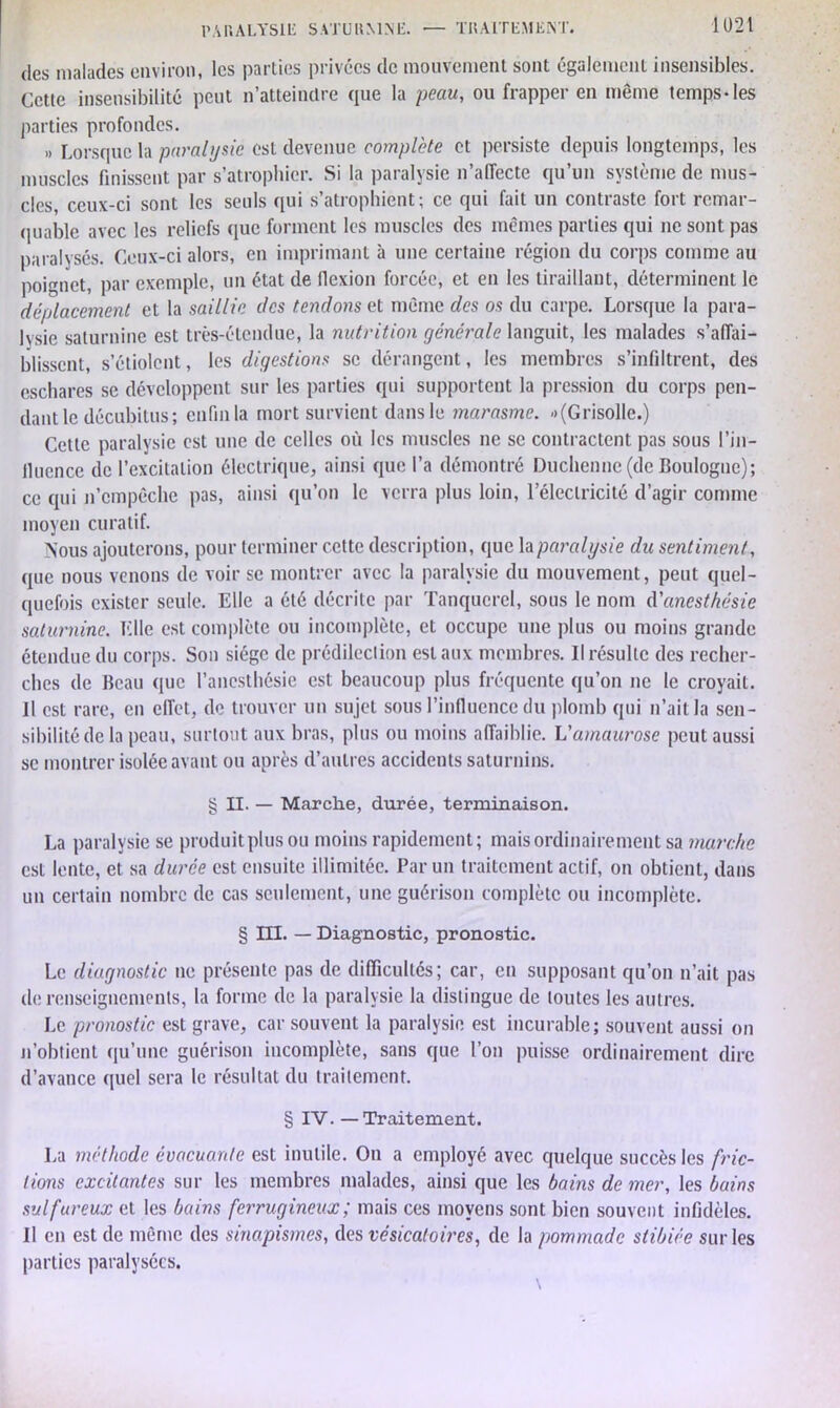 des malades environ, les parties privées de mouvement sont également insensibles. Cette insensibilité peut n’atteinclre que la peau, ou frapper en meme temps-les parties profondes. „ Lorsque la paralysie est devenue complète et persiste depuis longtemps, les muscles finissent par s’atrophier. Si la paralysie n’affecte qu’un système de mus- cles, ceux-ci sont les seuls qui s’atrophient; ce qui fait un contraste fort remar- quable avec les reliefs que forment les muscles des mêmes parties qui ne sont pas paralysés. Ceux-ci alors, en imprimant à une certaine région du corps comme au poignet, par exemple, un état de flexion forcée, et en les tiraillant, déterminent le déplacement et la saillie des tendons et même des os du carpe. Lorsque la para- lysie saturnine est très-étendue, la nutrition générale languit, les malades s’affai- blissent, s’étiolent, les digestions se dérangent, les membres s’infiltrent, des eschares se développent sur les parties qui supportent la pression du corps pen- dant le décubitus; enfin la mort survient dans le marasme. -(Grisolle.) Cette paralysie est une de celles où les muscles ne se contractent pas sous l'in- fluence de l’excitation électrique, ainsi que l’a démontré Duchenne (de Boulogne); ce qui n’empêche pas, ainsi qu’on le verra plus loin, l’électricité d’agir comme moyen curatif. Nous ajouterons, pour terminer cette description, que la paralysie du sentiment, que nous venons de voir se montrer avec la paralysie du mouvement, peut quel- quefois exister seule. Elle a été décrite par Tanqucrcl, sous le nom d'anesthésie saturnine. Elle est complète ou incomplète, et occupe une plus ou moins grande étendue du corps. Son siège de prédilection est aux membres. Il résulte des recher- ches de Beau que l’anesthésie est beaucoup plus fréquente qu’on ne le croyait. Il est rare, en effet, clc trouver un sujet sous l’influence du plomb qui n’ait la sen- sibilité de la peau, surtout aux bras, plus ou moins affaiblie. L'amaurose peut aussi sc montrer isolée avant ou après d’autres accidents saturnins. § II. — Marche, durée, terminaison. La paralysie se produitplus ou moins rapidement; mais ordinairement sa marche est lente, et sa durée est ensuite illimitée. Par un traitement actif, on obtient, dans un certain nombre de cas seulement, une guérison complète ou incomplète. § III. — Diagnostic, pronostic. Le diagnostic ne présente pas de difficultés; car, en supposant qu’on n’ait pas de renseignements, la forme de la paralysie la distingue de loutes les autres. Le pronostic est grave, car souvent la paralysie est incurable; souvent aussi on n’obtient qu’une guérison incomplète, sans que l’on puisse ordinairement dire d’avance quel sera le résultat du traitement. § IV. — Traitement. La méthode évacuante est inutile. On a employé avec quelque succès les fric- tions excitantes sur les membres malades, ainsi que les bains de mer, les bains sulfureux et les bains ferrugineux ; mais ces moyens sont bien souvent infidèles. Il en est de même des sinapismes, des vésicatoires, de la pommade stibiée sur les parties paralysées.