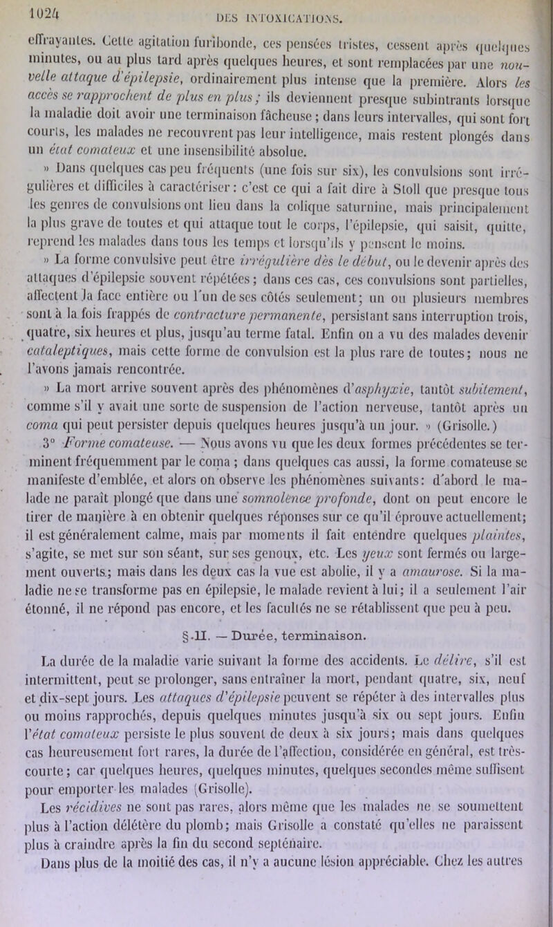 iim DLS INTOXICATIONS. effrayantes. Cette agitation furibonde, ces pensées tristes, cessent après quelques minutes, ou au plus tard après quelques heures, et sont remplacées par une nou- velle attaque d'épilepsie, ordinairement plus intense que la première. Alors les accès se rapprochent de plus en plus ; ils deviennent presque subintrants lorsque la maladie doit avoir une terminaison fâcheuse ; dans leurs intervalles, qui sont fort courts, les malades ne recouvrent pas leur intelligence, mais restent plongés dans un éiat comateux et une insensibilité absolue. » Dans quelques cas peu fréquents (une fois sur six), les convulsions sont irré- gulières et difficiles a caractériser: c’est ce qui a fait dire à Sloll que presque tous les genres de convulsions ont lieu dans la colique saturnine, mais principalement la plus grave de toutes et qui attaque tout le corps, l’épilepsie, qui saisit, quitte, reprend les malades dans tous les temps et lorsqu’ils y pensent le moins. » La forme convulsive peut être irrégulière dès le début, ou le devenir après des attaques d’épilepsie souvent répétées; dans ces cas, ces convulsions sont partielles, affectent la face entière ou l'un de ses côtés seulement; un ou plusieurs membres sont à la fois frappés de contracture permanente, persistant sans interruption trois, quatre, six heures et plus, jusqu’au terme fatal. Enfin on a vu des malades devenir cataleptiques, mais celte forme de convulsion est la plus rare de toutes; nous ne l’avons jamais rencontrée. » La mort arrive souvent après des phénomènes d'asphyxie, tantôt subitement, comme s'il y avait une sorte de suspension de l’action nerveuse, tantôt après un coma qui peut persister depuis quelques heures jusqu’à un jour. ■> (Grisolle.) 3° Forme comateuse. — Mous avons vu que les deux formes précédentes se ter- minent fréquemment par le copia ; dans quelques cas aussi, la forme comateuse se manifeste d’emblée, et alors on observe les phénomènes suivants: d'abord le ma- lade ne paraît plongé que dans und somnolence 'profonde, dont on peut encore le tirer de manière à en obtenir quelques réponses sur ce qu’il éprouve actuellement; il est généralement calme, mais par moments il fait entendre quelques plaintes, s’agite, se met sur son séant, sur scs genoux, etc. Les yeux sont fermés ou large- ment ouverts.; mais dans les deux cas la vue est abolie, il y a amaurose. Si la ma- ladie ne se transforme pas en épilepsie, le malade revient à lui; il a seulement l’air étonné, il ne répond pas encore, et les facultés ne se rétablissent que peu à peu. §11. — Durée, terminaison. La durée de la maladie varie suivant la forme des accidents. Le délire, s’il est intermittent, peut se prolonger, sans entraîner la mort, pendant quatre, six, neuf et dix-sept jours. Les attaques d'épilepsie peuvent se répéter à des intervalles plus ou moins rapprochés, depuis quelques minutes jusqu’à six ou sept jours. Enfin Y état comateux persiste le plus souvent de deux à six jours; mais dans quelques cas heureusement fort rares, la durée de l’affection, considérée en général, est très- courte; car quelques heures, quelques minutes, quelques secondes même suffisent pour emporter les malades (Grisolle). Les récidives ne sont pas rares, alors même que les malades ne se soumettent plus à l’action délétère du plomb; mais Grisolle a constaté quelles ne paraissent plus à craindre après la fin du second septénaire. Dans plus de la moitié des cas, il n’y a aucune lésion appréciable. Chez les autres