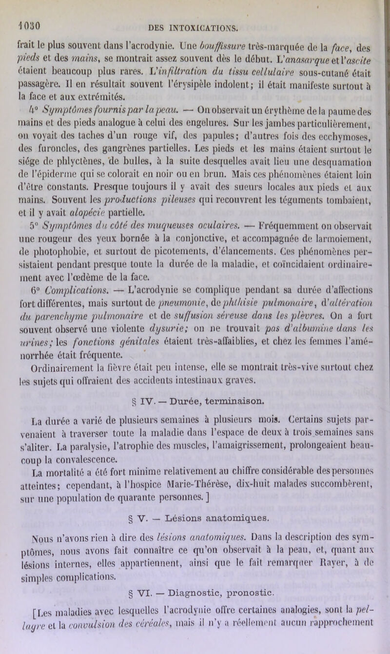 frait le plus souvent dans l’acrodynie. Une bouffissure très-marquée de la face, des pieds et des '/nains, se montrait assez souvent dès le début. Vanasarque et Y ascite étaient beaucoup plus rares. L’infiltration du tissu cellulaire sous-cutané était passagère. Il en résultait souvent l’érysipèle indolent; il était manifeste surtout à la face et aux extrémités. U° Symptômes fournis par la peau. — On observait un érythème de la paume des mains et des pieds analogue a celui des engelures. Sur les jambes particulièrement, on voyait des taches d’un rouge vif, des papules; d’autres fois des ecchymoses, des furoncles, des gangrènes partielles. Les pieds et les mains étaient surtout le siège de phlyclènes, de bulles, à la suite desquelles avait lieu une desquamation de l’épiderme qui se colorait en noir ou en brun. Mais ces phénomènes étaient loin d’élre constants. Presque toujours il y avait des sueurs locales aux pieds et aux mains. Souvent les productions pileuses qui recouvrent les téguments tombaient, et il y avait alopécie partielle. 5° Symptômes du côté des muqueuses oculaires. — Fréquemment on observait une rougeur des yeux bornée à la conjonctive, et accompagnée de larmoiement, de photophobie, et surtout de picotements, d’élancements. Ces phénomènes per- sistaient pendant presque toute la durée de la maladie, et coïncidaient ordinaire- ment avec l’œdème de la face. 6° Complications. — L’acrodvnie se complique pendant sa durée d’affections fort différentes, mais surtout de pneumonie, do phthisie pulmonaire, d'altération du parenchyme pulmonaire et de suffusion séreuse dans les plèvres. On a fort souvent observé une violente dysurie; on ne trouvait pas d'albumine dans les urines; les fonctions génitales étaient très-affaiblies, et chez les femmes l’amé- norrhée était fréquente. Ordinairement la lièvre était peu intense, elle se montrait très-vive surtout chez les sujets qui offraient des accidents intestinaux graves. g IV. — Durée, terminaison. La durée a varié de plusieurs semaines à plusieurs mois. Certains sujets par- venaient à traverser toute la maladie dans l’espace de deux à trois semaines sans s’aliter. La paralysie, l’atrophie des muscles, l’amaigrissement, prolongeaient beau- coup la convalescence. La mortalité a été fort minime relativement au chiffre considérable des personnes atteintes; cependant, à l’hospice Marie-Thérèse, dix-huit malades succombèrent, sur une population de quarante personnes. ] § V. — Lésions anatomiques. Nous n’avons rien à dire des lésions anatomiques. Dans la description des sym- ptômes, nous avons fait connaître ce qu’on observait h la peau, et, quant aux lésions internes, elles appartiennent, ainsi que le fait remarquer Rayer, ù de simples complications. § VI. — Diagnostic, pronostic. [Les maladies avec lesquelles l’acrodynie offre certaines analogies, sont la pel- lagre et la convulsion des céréales, mais il n’y a réellement aucun rapprochement