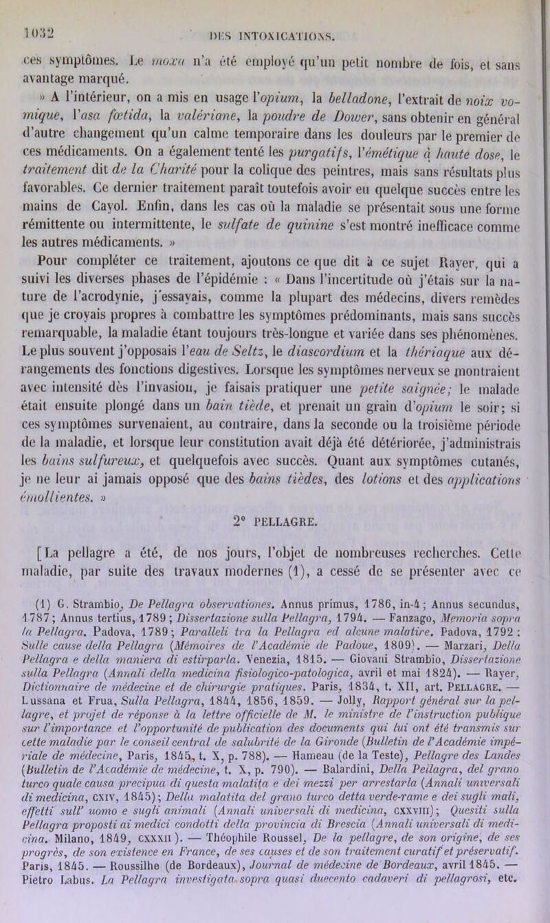 ces symptômes. Le utoxu n’a été employé qu’un petit nombre de fois, et sans avantage marqué. » A l’intérieur, on a mis en usage l'opium, la belladone, l’extrait de noix vo- mique, l'usa fætidu, la valériane, la poudre de Doiver, sans obtenir en général d’autre changement qu’un calme temporaire dans les douleurs par le premier de ces médicaments. On a également-tenté les purgatifs, l'émétique à haute dose, le traitement dit de la Charité pour la colique des peintres, mais sans résultats plus favorables. Ce dernier traitement paraît toutefois avoir eu quelque succès entre les mains de Cayol. Enfin, dans les cas où la maladie se présentait sous une forme rémittente ou intermittente, le sulfate de quinine s’est montré inefficace comme les autres médicaments. » Pour compléter ce traitement, ajoutons ce que dit à ce sujet Rayer, qui a suivi les diverses phases de l’épidémie : « Dans l’incertitude où j’étais sur la na- ture de l’acrodynie, j'essayais, comme la plupart des médecins, divers remèdes que je croyais propres à combattre les symptômes prédominants, mais sans succès remarquable, la maladie étant toujours très-longue et variée dans ses phénomènes. Le plus souvent j’opposais l’eau de Seltz, le diascordium et la thériaque aux dé- rangements des fonctions digestives. Lorsque les symptômes nerveux se montraient avec intensité dès l’invasion, je faisais pratiquer une petite saignée; le malade était ensuite plongé dans un bain tiède, et prenait un grain d’opium le soir; si ces symptômes survenaient, au contraire, dans la seconde ou la troisième période de la maladie, et lorsque leur constitution avait déjà été détériorée, j’administrais les bains sulfureux, et quelquefois avec succès. Quant aux symptômes cutanés, je ne leur ai jamais opposé que des bains tièdes, des lotions et des applications émollientes. » 2° PELLAGRE. [La pellagre a été, de nos jours, l’objet de nombreuses recherches. Cette maladie, par suite des travaux modernes (1), a cessé de se présenter avec ce (1) G. Strambio, De Pellagra observationes. Annus primus, 1786, in-4; Annus secundus, 1787 ; Annus tertius, 1789 ; Dissertazione sulla Pellagra, 1794. — Fanzago, Memoria seqn-a la Pellagra. Padova, 1789; Paralleli ira la Pellagra ed alcune malatire. Padova, 1792; Suite cause délia Pellagra (.Mémoires de l'Académie de Padoue, 1809). — Marzari, Delta Pellagra e clella maniera di estirpar/a. Venezia, 1815. — Giovani Strambio, Dissertazione sulla Pellagra (Annali délia rnedicina psiologico-patologica, avril et mai 1824). — Rayer, Dictionnaire de médecine et de chirurgie pratiques. Paris, 1834, t. XII, art. Pellagre. — Lussana et Frua, Sulla Pellagra, 1844, 1856, 1859. — Jolly, Rapport général sur la pel- lagre, et projet de réponse à la lettre officielle de M. le ministre de l’instruction publique sur l’importance et l’opportunité de publication des documents qui lui ont été transmis sur cette maladie par le conseil central de salubrité de la Gironde (Bulletin de VAcadémie impé- riale de médecine, Paris, 184A, t. X, p. 788). — Hameau (de la Teste), Pellagre des Landes (bulletin de l’Académie de médecine, t. X, p. 790). — Balardini, Délia Pellagra, del grano turco quale causa precipua di questa malatita e dei mezzi per arrestarla (Annali umversali di rnedicina, exiv, 1845); Délia malatita del grano turco cletta verde-rame e dei sugli mali, effetti suit’ uomo e sugli animali (Annali universali di rnedicina, cxxvin); Quesiti sulla Pellagra proposti ai medici condotti délia provincia di Brescia (Annali universali di medi- cina. Milano, 1849, cxxxii ). — Théophile Roussel, De la pellagre, de son origine, de ses progrès, de son existence en France, de ses causes et de son traitement curatif et préservatif. Paris, 1845. — Roussilhe (de Bordeaux), Journal de médecine de Bordeaux, avril 1845. — Pietro Labus. La Pellagra investigata sopra quasi duecento cadaveri cli pellagrosi, etc.