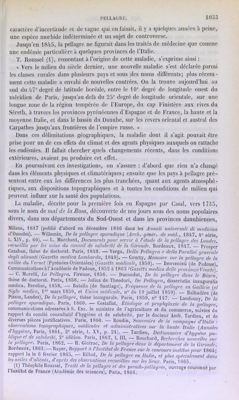 caractère d’incerliiude et de vague qui eu faisait, il y a quelques aimées à peine, une espèce morbide indéterminée et un sujet de controverse. Jusqu’en 18é5, la pellagre ne figurait dans les traités de médecine que comme une endémie particulière à quelques provinces de l’Italie. T. Roussel (I), remontant à l’origine de cette maladie, s’exprime ainsi : « Vers le milieu du siècle dernier, une nouvelle maladie s’est déclarée parmi les classes rurales dans plusieurs pays et sous |des noms différents; plus récem- ment cette maladie a envahi de nouvelles contrées. On la trouve aujourd’hui au sud du U7e degré de latitude boréale, entre le 10e degré de longitude ouest du méridien de Paris, jusqu’au delà du 25e degré de longitude orientale, sur une longue zone de la région tempérée de l’Europe, du cap Finistère aux rives du Séreth, à travers les provinces pyrénéennes d’Espagne et de France, la haute et la moyenne Italie, et dans le bassin du Danube, sur les revers oriental et austral des Carpathes jusqu’aux frontières de l’empire russe. » Dans ces délimitations géographiques, la maladie dont il s’agit pouvait être prise pour un de ces effets du climat et des agents physiques auxquels on rattache les endémies. Il fallait chercher quels changements récents, dans les conditions extérieures, avaient pu produire cet effet. En poursuivant ces investigations, on s’assure : d’abord que rien n’a changé dans les éléments physiques et climatériques; ensuite que les pays à pellagre pré- sentent entre eux les différences les plus tranchées, quant aux agents atmosphé- riques, aux dispositions topographiques et à toutes les conditions de milieu qui peuvent influer sur la santé des populations. La maladie, décrite pour la première fois en Espagne par Casai, vers 1735, sous le nom de mal de la Rosa, découverte de nos jours sous des noms populaires divers, dans nos départements du Sud-Ouest et dans l.es provinces danubiennes, Milano, 1847 (publié d’abord en décembre 1846 dans les Annali universali di medicina tf'Omodei). — Willemin, De la pellagre sporadique (Arch. gènér. de méd., 1847, 4e série, t. XIV, p. 60). — L. Marchant, Documents pour servir à l'étude de la pellagre des Landes, recueillis par les soins du conseil de salubrité de la Gironde. Bordeaux, 1847. — Prosper Cazaban, thèse de doctorat. Paris, 1848. — Verga, Délia Pellagra e délia Paralisi generale degli alienati (Gazetta medica Lombarda, 1849). — Courty, Mémoire sur la pellagre de la vallée du I’ernet (Pyrénées-Orientales) (Gazette médicale, 1850). — Benvenisli (de Padoue), Communications à l’Académie de Padoue, 1852 à 1863 (Gazetta medica délie provinzieVenete). — C. Morelli, La Pellagra. Firenze, 1856. — Ducondut, De la pellagre dans le Béarn thèse de doctorat. Paris, 1858. — .Julius de Theodori, De Pellagra, dissertatio inauguralis medica. Berolini, 1858. — Batalla (de Santiago), Fréquence de la pellagre en Galllcie (et Siglo medico, 1er mars 1859, et Union médicale, n° du 19 juillet 1859). — Balhadère (de Pissos, Landes), De la pellagre, thèse inaugurale. Paris, 1859, n° 147. — Landouzy, Dela pellagre sporadique. Paris, 1860. — Costallat, Étiologie et prophylaxie de la pellagre, communications adressées à S. Exc. le ministre de l’agriculture et du commerce suivies du rapport du comité consultatif d’hygiène et de salubrité, par le docteur Amb. Tardieu et de diverses pièces justificatives. Paris, 1860. — Boudin, Souvenirs de la campagne d’Italie : observations topographiques, médicales et administratives sur la haute Italie {Annales d’hygiène, Paris, 1861, 2“ série, t. XV, p. 24). — Tardieu, Dictionnaire d’hygiène pu- blique et de salubrité, 2e édition. Paris, 1862, t. 111. — Bouchard, Recherches nouvelles sur la pellagre. Paris, 1862. II. Gintrac, De la pellagre dans le département de la Gironde. Bordeaux, 1863. Rayer, Rapport à l Institut de France sur le concours institué pour 1864 ; rapport lu le 6 février 186o. Billod, De la pellagre en Italie, et plus spécialement dans les asiles d aliénés, d'après des observations recueillies sur les lieux. Paris, 1865. (1) Théophile Roussel, Traité de la pellagre et des pseuclo-pellagres, ouvrage couronné par l’Institut de France (Académie des sciences). Paris, 1866.