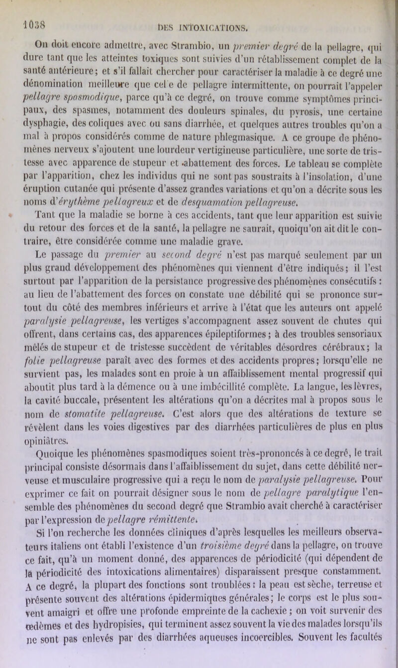 On doit encore admettre, avec Strambio, un premier degré de la pellagre, qui dure tant que les atteintes toxiques sont suivies d’un rétablissement complet de la santé antérieure; et s’il fallait chercher pour caractériser la maladie à ce degré une dénomination meilleure que cel e de pellagre intermittente, on pourrait l’appeler pellagre spasmodir/ue, parce qu’à ce degré, on trouve comme symptômes princi- paux, des spasmes, notamment des douleurs spinales, du pyrosis, une certaine dysphagie, des coliques avec ou sans diarrhée, et quelques autres troubles qu’on a mal à propos considérés comme de nature phlegmasique. A ce groupe de phéno- mènes nerveux s’ajoutent une lourdeur vertigineuse particulière, une sorte de tris- tesse avec apparence de stupeur et .abattement des forces. Le tableau se complète par l’apparition, chez les individus qui ne sont pas soustraits à l’insolation, d’une éruption cutanée qui présente d’assez grandes variations et qu’on a décrite sous les noms d'érythème pellagreux et de desquamation pellagreuse. Tant que la maladie se borne à ces accidents, tant que leur apparition est suivie du retour des forces et de la santé, la pellagre ne saurait, quoiqu’on ait dit le con- traire, être considérée comme une maladie grave. Le passage du premier au second degré n’est pas marqué seulement par un plus grand développement des phénomènes qui viennent d’ôtre indiqués; il l’est surtout par l’apparition de la persistance progressive des phénomènes consécutifs: au lieu de l’abattement des forces on constate une débilité qui se prononce sur- tout du côté des membres inférieurs et arrive à l’état que les auteurs ont appelé paralysie pellagreuse, les vertiges s’accompagnent assez souvent de chutes qui offrent, dans certains cas, des apparences épileptiformes; à des troubles sensoriaux mêlés de stupeur et de tristesse succèdent de véritables désordres cérébraux; la folie pellagreuse paraît avec des formes et des accidents propres; lorsqu’elle ne survient pas, les malades sont en proie à un affaiblissement mental progressif qui aboutit plus tard à la démence ou à une imbécillité complète. La langue, les lèvres, la cavité buccale, présentent les altérations qu’on a décrites mal à propos sous le nom de stomatite pellagreuse. C’est alors que des altérations de texture se révèlent dans les voies digestives par des diarrhées particulières de plus en plus opiniâtres. Quoique les phénomènes spasmodiques soient très-prononcés à ce degré, le trait principal consiste désormais dans l’affaiblissement du sujet, dans cette débilité ner- veuse et musculaire progressive qui a reçu le nom de paralysie pellagreuse. Pour exprimer ce fait on pourrait désigner sous le nom de pellagre paralytique l’en- semble des phénomènes du second degré que Strambio avait cherché à caractériser par l’expression de pellagre rémittente. Si l’on recherche les données cliniques d’après lesquelles les meilleurs observa- teurs italiens ont établi l’existence d’un troisième degré dans la pellagre, on trouve ce fait, qu’à un moment donné, des apparences de périodicité (qui dépendent de la périodicité des intoxications alimentaires) disparaissent presque constamment. A ce degré, la plupart des fonctions sont troublées î la peau est sèche, terreuse et présente souvent des altérations épidermiques générales; le corps est le plus sou- vent amaigri et offre une profonde empreinte de la cachexie ; on voit survenir des oedèmes et des hydropisies, qui terminent assez souvent la vie des malades lorsqu’ils ne sont pas enlevés par des diarrhées aqueuses incoercibles. Souvent les facultés