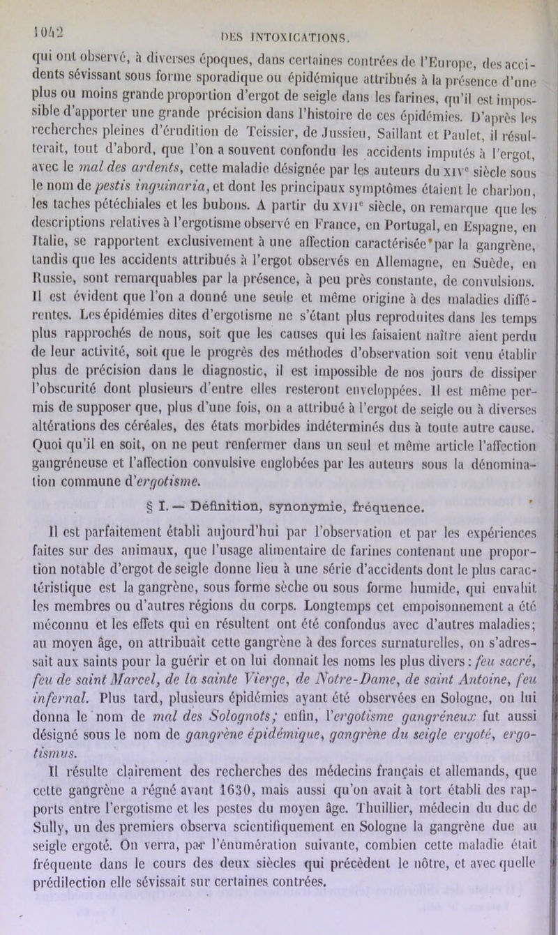 qui ont observé, à diverses époques, dans cerlaines contrées de l’Europe, des acci- dents sévissant sous forme sporadique ou épidémique attribués à la présence d’une plus ou moins grande proportion d’ergot de seigle dans les farines, qu’il est impos- sible d’apporter une grande précision dans l’histoire de ces épidémies. D’après les recherches pleines d’érudition de Teissier, de Jussieu, Saillant et Paulet, il résul- terait, tout d’abord, que l’on a souvent confondu les accidents imputés h l’ergot, avec le mal des ardents, cette maladie désignée par les auteurs du xtv° siècle sous le nom de pestis inguinaria, et dont les principaux symptômes étaient le charbon, les taches pétéchiales et les bubons. A partir du xvnc siècle, on remarque que les descriptions relatives à l’ergotisme observé en France, en Portugal, en Espagne, en Italie, se rapportent exclusivement à une affection caractérisée*par la gangrène, tandis que les accidents attribués à l’ergot observés en Allemagne, en Suède, en Russie, sont remarquables par la présence, à peu près constante, de convulsions. Il est évident que l’on a donné une seule et même origine à des maladies diffé- rentes. Les épidémies dites d’ergotisme ne s’étant plus reproduites dans les temps plus rapprochés de nous, soit que les causes qui les faisaient naître aient perdu de leur activité, soit que le progrès des méthodes d’observation soit venu établir plus de précision dans le diagnostic, il est impossible de nos jours de dissiper l’obscurité dont plusieurs d’entre elles resteront enveloppées. Il est même per- mis de supposer que, plus d’une fois, on a attribué à l’ergot de seigle ou à diverses altérations des céréales, des états morbides indéterminés dus à toute autre cause. Quoi qu’il en soit, on ne peut renfermer dans un seul et même article l’affection gangréneuse et l’affection convulsive englobées par les auteurs sous la dénomina- tion commune d'ergotisme. § I. — Définition, synonymie, fréquence. Il est parfaitement établi aujourd’hui par l’observation et par les expériences faites sur des animaux, que l’usage alimentaire de farines contenant une propor- tion notable d’ergot de seigle donne lieu à une série d’accidents dont le plus carac- téristique est la gangrène, sous forme sèche ou sous forme humide, qui envahit les membres ou d’autres régions du corps. Longtemps cet empoisonnement a été méconnu et les effets qui en résultent ont été confondus avec d’autres maladies; au moyen .âge, on attribuait cette gangrène à des forces surnaturelles, on s’adres- sait aux saints pour la guérir et on lui donnait les noms les plus divers : feu sacré, feu de saint Marcel, de la sainte Vierge, de Notre-Dame, de saint Antoine, feu infernal. Plus tard, plusieurs épidémies ayant été observées en Sologne, on lui donna le nom de mal des Solognots; enfin, Yergotisme gangréneux fut aussi désigné sous le nom de gangrène épidémique, gangrène du seigle ergoté, ergo- tismus. Il résulte clairement des recherches des médecins français et allemands, que celte gangrène a régné avant 1630, mais aussi qu’on avait à tort établi des rap- ports entre l’ergotisme et les pestes du moyen .âge. Thuillier, médecin du duc de Sully, un des premiers observa scientifiquement en Sologne la gangrène due au seigle ergoté. On verra, par l’énumération suivante, combien cette maladie était fréquente dans le cours des deux siècles qui précèdent le nôtre, et avec quelle prédilection elle sévissait sur certaines contrées.