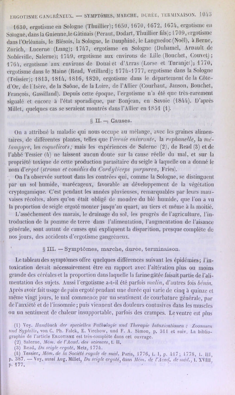 ERGOTISME GANGRÉNEUX. — SYMPTÔMES, MARCHE, DURÉE, TERMINAISON. !043 1630, ergotisme en Sologne (Thuillier); 1650,1670,1672, 1674, ergotisme en Sologne, dans la Guienne,le Gâtinais (Peraut, DodarL, Thuillier üls); 1709, ergotisme dans l’Orléanais, le Blésois, la Sologne, le Dauphiné, le Languedoc (Noël), à Berne, Zurich, Lucerne (Lung); 1747, ergotisme en Sologne (Duhamel, Arnault de Nobleville, Salerne); 1749, ergotisme aux environs de Lille (Bouchet, Oouvet) ; 1764, ergotisme aux environs de Douai et d’Arras (Lorse et Turanjet); 1770, ergotisme dans le Maine (Bead, Vetillard); 1774-1777, ergotisme dans la Sologne (Teissier); 1813, 1814, 1816, 1820, ergotisme dans le département de la Côte- d’Or, de l'Isère, delà Saône, de la Loire, de l’Ailier (Courhaut, Janson, Bouchet, François, Gassilland). Depuis cette époque, l’ergotisme n’a été que très-rarement signalé et encore à l’état sporadique, par Bonjean, en Savoie (1844). D’après Millet, quelques cas se seraient montrés dans l’Ailier en 1851 (1). § II. — Causes. On a attribué la maladie qui nous occupe au mélange, avec les graines alimen- taires, de différentes plantes, telles que Y ivraie enivrante, la raphaneüe, la mè- lampyre, les coquelicots; mais les expériences de Salerne (2), de Bead (3) et de l’abbé Tessier (4) ne laissent aucun doute sur la cause réelle du mal, et sur la propriété toxique de celte production parasitaire du seigle à laquelle on a donné le nom à!ergot (stroma etconidies du Cordyliceps purpurea, Fries). On l’a observée surtout dans les contrées qui, comme la Sologne, se distinguent par un sol humide, marécageux, favorable au développement de la végétation crvptogamique. C’est pendant les années pluvieuses, remarquables par leurs mau- vaises récoltes, alors qu’on était obligé de moudre du blé humide, que l’on a vu la proportion de seigle ergoté monter jusqu’au quart, au tiers et même à la moitié. L’assèchement des marais, le drainage du sol, les progrès de l’agriculture, l’in- troduction de la pomme de terre dans l’alimentation, l’augmentation de l’aisance générale, sont autant de causes qui expliquent la disparition, presque complète de nos jours, des accidents d’ergotisme gangréneux. § III. — Symptômes, marche, durée, terminaison. Le tableau des symptômes offre quelques différences suivant les épidémies-; l’in- toxication devait nécessairement être en rapport avec l’altération plus ou moins grande des céréales et la proportion dans laquelle la farine gâtée faisait parLie de l’ali- mentation des sujets. Aussi l’ergotisme a-t-il été parfois malin, d’autres fois bénin. Après avoir fait usage de pain ergoté pendant une durée qui varie de cinq à quinze et même vingt jours, le mal commence par un sentiment de courbature générale, par de l’anxiété et de l’insomnie; puis viennent des douleurs contusives dans les muscles ou un sentiment de chaleur insupportable, parfois des crampes. Le ventre est plus (1) Voy. Handbuch (1er speciellen Pathologie und Thérapie Intoxicalionen : Zoonosen rtnd Sgphi/is, von G. Ph. Falck, E. Virchow, und F. A. Simon, p. 311 et suiv. Lu biblio- graphie de l’article Ehgotisjie est très-complète dans cet ouvrage. (2) Salerne, Mém. de l’Acad, des sciences, t. II. (3) Read, Du seigle ergoté. Metz, 1774. (h) Tessier, Mém. de la Société royale de mcd. Paris, J 77(5, l. I, p. 417; 1778, l. 111, p. 387. — Voy. aussi Aug. Millet, Du seigle ergoté, dans Mém. de T Acad, de mcd., t. XVIII p. 177.