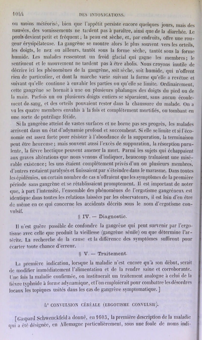 ou moins météorisé, bien <juc l’appétit persiste encore quelques jours, mais des nausées, des vomissements ne tardent pas à paraître, ainsi que de la diarrhée. Le pouls devient petit et fréquent; la peau est sèche, et, par endroits, offre une rou- geur érysipélateuse. La gangrène se montre alors le plus souvent vers les orteils, les doigts, le nez ou ailleurs, tantôt sous la forme sèche, tantôt sous la forme humide. Les malades ressentent un froid glacial qui gagne les membres; le sentiment et le mouvement ne tardent pas à être abolis. Nous croyons inutile de décrire ici les phénomènes de la gangrène, soit sèche, soit humide, qui n’offrent rien de particulier, et dont la marche varie suivant la forme qu’elle a revêtue et suivant qu’elle continue à envahir les parties ou qu’elle se limite. Ordinairement, cette gangrène se bornait à une ou plusieurs phalanges des doigts du pied ou de la main. Parfois un ou plusieurs doigts entiers se séparaient, sans aucun écoule- ment de sang, et des orteils pouvaient rester dans la chaussure du malade. On a vu les quatre membres envahis à la fois et complètement mortifiés, ou tombant en une sorte de putrilage fétide. Si la gangrène atteint de vastes surfaces et ne borne pas ses progrès, les malades arrivent dans un état d’advnamie profond et succombent. Si elle se limite et si l’éco- nomie est assez forte pour résister à l’abondance de la suppuration, la terminaison peut être heureuse; mais souvent aussi l’excès de suppuration, la résorption puru- lente, la fièvre hectique peuvent amener la mort. Parmi les sujets qui échappaient aux graves altérations que nous venons d’indiquer, beaucoup traînaient une misé- rable existence; les uns étaient complètement privés d’un ou plusieurs membres, d’autres restaient paralysés et finissaient par s’éteindre dans le marasme. Dans toutes les épidémies, un certain nombre de cas n’offraient que les symptômes de la première période sans gangrène et se rétablissaient promptement. Il est important de noter que, à part l’intensité, l’ensemble des phénomènes de l’ergotisme gangréneux est identique dans toutes les relations laissées par les observateurs, il est loin d’en être de même en ce qui concerne les accidents décrits sous le nom d’ergotisme con- vulsif. § IV. — Diagnostic. Il n'est guère possible de confondre la gangrène qui peut survenir par l’ergo- tisme avec celle que produit la vieillesse (gangrène sénile) ou que détermine l’ar- lérite. La recherche de la cause et la différence des symptômes suffiront pour écarter toute chance d’erreur. § V. — Traitement. La première indication, lorsque la maladie n’est encore qu’a son début, serait de modifier immédiatement l’alimentation cl de la rendre saine et corroborante, t ne fois la maladie confirmée, on instituerait un traitement analogue à celui de la lièvre typhoïde à forme adynamique, et l’on emploierait pour combattre les désordres locaux les topiques usités dans les cas de gangrène symptomatique. ] Ô CONVULSION CÉRÉALE (ERGOTISME CONVULSIl). [Gaspard Schwenckfelda donné, en 1603, la première description de la maladie qui a été désignée, en Allemagne particulièrement, sous une foule de noms indi-