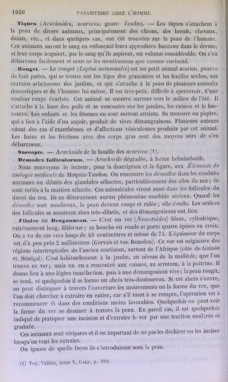 'l'iquca) (Arachnides, acarims, genre lxocles). —• Les tiques s’attachent à la peau de divers animaux, principalement des chiens, des bœufs, chevaux, daims, etc., et dans quelques cas, ont été trouvées sur la peau de l’homme. Ces animaux sucent le sang en enfonçant leurs appendices buccaux dans le derme, et leur corps acquiert, par le sang qu’ils aspirent, un volume considérable. On s’en débarrasse facilement et nous ne les mentionnons que comme curiosité. Btougct. — Le rouget (Leptus autumnalis) est un petit animal acarien, pourvu de huit pattes, qui se trouve sur les tiges des graminées et les feuilles sèches, sur certains arbrisseaux des jardins, et qui s’attache à la peau de plusieurs animaftx domestiques et de l’homme lui-môme. Il est très-petit, difficile à apercevoir, d’une couleur rouge écarlate. Cet animal se montre surtout vers le milieu de l’été. Il s’attache à la base des poils et se rencontre sur les jambes, les cuisses et le bas- ventre. Les enfants et les femmes en sont surtout atteints. Sa morsure ou piqûre; qui a lieu à l’aide d’un suçoir, produit de vives démangeaisons. Plusieurs auteurs citent des cas d’exanthèmes et d’affections vésiculeuses produits par cet animal. Les bains et les frictions avec des corps gras sont des moyens sûrs de s’en débarrasser. Sarcopte. — Arachnide de la famille des acariens (1). Dcmodex foilicuiorum. — Arachnide dégradée, à forme helminthoïde. Nous renvoyons le lecteur, pour la description et la figure, aux Eléments de zoologie médicale de Moquin-Tandon. On rencontre les dernodex dans les conduits normaux ou dilatés des glandules sébacées, particulièrement des ailes du nez ; ils sont mêlés à la matière sébacée. Ces animalcules vivent aussi dans les follicules du duvet du nez. Ils ne déterminent aucun phénomène morbide sérieux. Quand les démodex sont nombreux, la peau devient rouge et ridée ; elle s’enlle. Les orifices des follicules se montrent alors très-dilatés, et des démangeaisons ont lieu. l'ilairc ou lïrngonneiui. — C’est un \qv (IVemutoides) blanc, cylinch ique, extrêmement long, filiforme ; sa bouche est ronde et porte quatre épines en cioix. On a vu de ces vers longs de êO centimètres et même de 75. Lépaisseui du coips est d’à peu près 2 millimètres (Gervais et van Beneden). Ce ver est originaire des régions intertropicales de l’ancien continent, surtout de 1 Afrique (côte de Guinée et Sénégal). C’est habituellement à la jambe, au niveau de la malléole, que l’on trouve ce ver; mais on en a rencontré aux cuisses, au scrotum, a la poitiine. Il donne lieu à une légère tuméfaction, puis à une démangeaison vive; la peau rougit, se tend, et quelquefois il se forme un abcès très-douloureux. Si cet abcès souvie, on peut distinguer à travers l’ouverture les mouvements ou la forme du vei, que l’on doit chercher à extraire en entier, car s’il vient a se rompre, 1 opéiation est a recommencer ét dans des conditions moins favorables. Quelquefois on peut voir la forme du ver se dessiner à travers la peau. En pareil cas, il est quelquefois indiqué de pratiquer une incision et d’extraire le ver par une traction modelée et graduée. Ces animaux sont vivipares et il est important de ne pas les déchirer ou les inciser lorsqu’on veut les extraire. On ignore de quelle façon ils s’introduisent sous la peau. (1) Voy. Yalleix, tome V, Gale, p. 388.