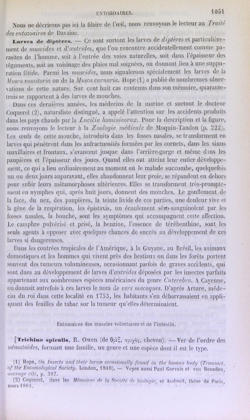 ENTOZOAlRLS. Nous ne décriions pas ici la filairc de l’œil, nous renvoyons le lecteur au Traité des entozoaires de Davaine. Larves de diptères. — Ce sont surtout les larves de diptères et particulière- ment de muscides et d'œstrides, que l’on rencontre accidentellement comme pa- rasites de l’homme, soit à l’entrée des voies naturelles, soit dans l’épaisseur des téguments, soit au voisinage des plaies mal soignées, ou donnant lieu à une suppu- ration fétide. Parmi les muscides, nous signalerons spécialement les larves de la Muscavomitoria ou de la Musca carnaria. Ilope(l) a publié de nombreuses obser- vations de cette nature. Sur cent huit cas contenus dans son mémoire, quarante- trois se rapportent à des larves de mouches. Dans ces dernières années, les médecins de la marine et surtout le docteur Coquerel (2), naturaliste distingué, a appelé l’attention sur les accidents produits dans les pays chauds parla Lucilia hominimrax. Pour la description et la figure, nous renvoyons le lecteur à la Zoologie médicale de Moquin-Tandon (p. 222). Les œufs de cette mouche, introduits dans les fosses nasales, se transforment en larves qui pénètrent dans les anfractuosités formées par les cornets, dans les sinus maxillaires et frontaux, s’avancent jusque dans l’arrière-gorge et même dans les paupières et l’épaisseur des joues. Quand elles ont atteint leur entier développe- ment, ce qui a lieu ordinairement au moment où le malade succombe, quelquefois un ou deux jours auparavant, elles abandonnent leur proie.se répandent en dehors pour subir leurs métamorphoses ultérieures. Elles se transforment très-prompte- ment en nymphes qui, après huit jours, donnent des mouches. Le gonflement de la face, du nez, des paupières, la teinte livide de ces parties, une douleur vive et la gène de la respiration, les épistaxis, un écoulement séuo-sanguinolent par les fosses nasales, la bouche, sont les symptômes qui accompagnent celte affection. Le camphre pulvérisé et prisé, la benzine, l’essence de térébenthine, sont les seuls agents à opposer avec quelques chances de succès au développement de ces larves si dangereuses. Dans les contrées tropicales de l’Amérique, à la Guyane, au Brésil, les animaux domestiques et les hommes qui vivent près des besliaux ou dans les forêts portent souvent des tumeurs volumineuses, occasionnant parfois de graves accidents, qui sont dues au développement de larves à'œstrid.es déposées par les insectes parfaits appartenant aux nombreuses espèces américaines du genre Cuterebra. A Cayenne, on donnait autrefois à ces larves le nom de vers macaques. D’après Arture, méde- cin du roi dans cette localité en 1753, les habitants s’en débarrassaient en appli- quant des feuilles de tabac sur la tumeur qu’elles déterminaient. Enlozoaires des muscles volontaires et de l’intestin. [Triciiiua spiralis, R. Owen (de Qp\^, rpiyoç, cheveu). •—Ver de l’ordre des nématoïdes, formant une famille, un genre et une espèce dont il est le type. (1) Hope, On Insects and their larvœ occasionully found in the human body (Transact. die Enlomological Society. London, 1840). —. Voyez aussi Paul Gervais et van Bcneden, ouvrage cité, p. 397. (2) Coquerel, dans les Mémoires de la Société de biologie, et Audouit, thèse de Paris, mars 1864.