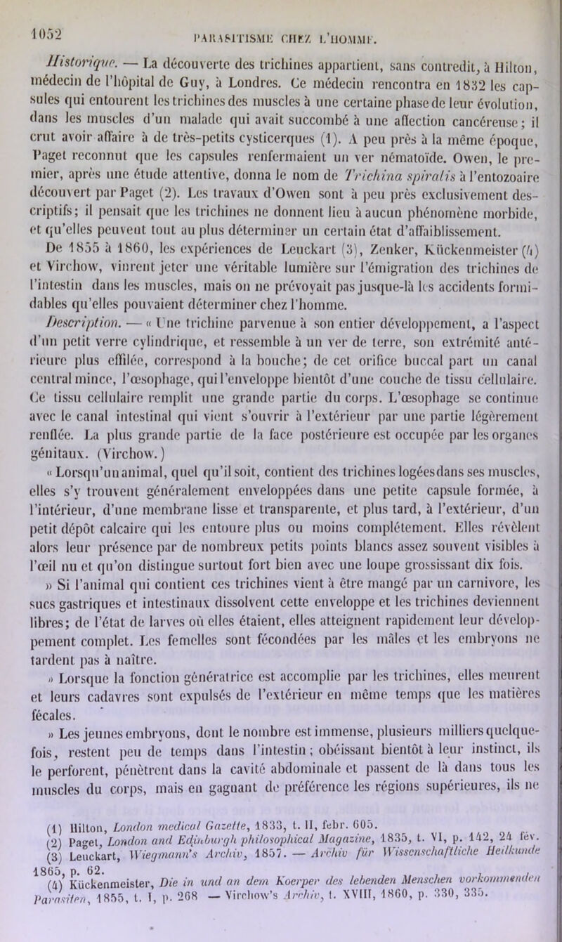 Historique. — La découverte des trichines appartient, sans contredit, à Hilton, médecin de l’hôpital de Guy, à Londres. Ce médecin rencontra en 1832 les cap- sules qui entourent les trichines des muscles à une certaine phase de leur évolution, dans les muscles d’un malade qui avait succombé à une affection cancéreuse; il crut avoir affaire à de très-petits cysticerques (1). A peu près à la même époque, l’aget reconnut que les capsules renfermaient un ver nématoïde. Owen, le pre- mier, après une étude attentive, donna le nom de Trichina spiralis à l’entozoaire découv ert par Paget (2). Les travaux d’Owen sont à peu près exclusivement des- criptifs; il pensait que les trichines ne donnent lieu à aucun phénomène morbide, et qu’elles peuvent tout au plus déterminer un certain état d’affaiblissement. De 1855 à 1860, les expériences de Leuckart (3), Zenker, Kiickenmeister (fi) et Virchow, vinrent jeter une véritable lumière sur l’émigration des trichines de l’intestin dans les muscles, mais on ne prévoyait pas jusque-là les accidents formi- dables qu’elles pouvaient déterminer chez l’homme. Description. —« l ne trichine parvenue à son entier développement, a l’aspect d’un petit verre cylindrique, et ressemble à un ver de terre, son extrémité anté- rieure plus effilée, correspond à la bouche; de cet orifice buccal part un canal central mince, l’œsophage, qui l’enveloppe bientôt d’une couche de tissu cellulaire. (Je tissu cellulaire remplit une grande partie du corps. L’œsophage se continue avec le canal intestinal qui vient s’ouvrir à l’extérieur par une partie légèrement renflée. La plus grande partie de la face postérieure est occupée par les organes génitaux. (Virchow. ) « Lorsqu’un animal, quel qu’il soit, contient des trichines logées dans ses muscles, elles s’y trouvent généralement enveloppées dans une petite capsule formée, à l’intérieur, d’une membrane lisse et transparente, et plus tard, à l’extérieur, d’un petit dépôt calcaire qui les entoure plus ou moins complètement. Elles révèlent alors leur présence par de nombreux petits points blancs assez souvent visibles à l’œil nu et qu’on distingue surtout fort bien avec une loupe grossissant dix fois. » Si l’animal qui contient ces trichines vient à être mangé par un carnivore, les sucs gastriques et intestinaux dissolvent cette enveloppe et les trichines deviennent libres; de l’état de larves où elles étaient, elles atteignent rapidement leur dévelop- pement complet. Les femelles sont fécondées par les mâles et les embryons ne tardent pas à naître. « Lorsque la fonction génératrice est accomplie par les trichines, elles meurent et leurs cadavres sont expulsés de l’extérieur en même temps que les matières fécales. » Les jeunes embryons, dont le nombre est immense, plusieurs milliers quelque- fois, restent peu de temps dans l’intestin ; obéissant bientôt à leur instinct, ils le perforent, pénètrent dans la cavité abdominale et passent de là dans tous les muscles du corps, mais en gagnant de préférence les régions supérieures, ils ne (1) Hilton, London medical Gazette, 1833, t. II, febr. 005. (2) Pa,ret London and Edÿhburgh philosophicul Magazine, 1835, t. VI, p. 142, 24 l<iv. (3) Leuckart, Wiegmann’s Archiv, 1857. — Archiv für Wisscnschaftliche Heilkunde Kiickenmeister, Die in und an dem Koerper de.s lebenden Menschen vorkommendea Parasiter), 1855, t. t, p. 268 — Vircliow’s Archiv, t. XVIII, 1860, p. 330, 335.