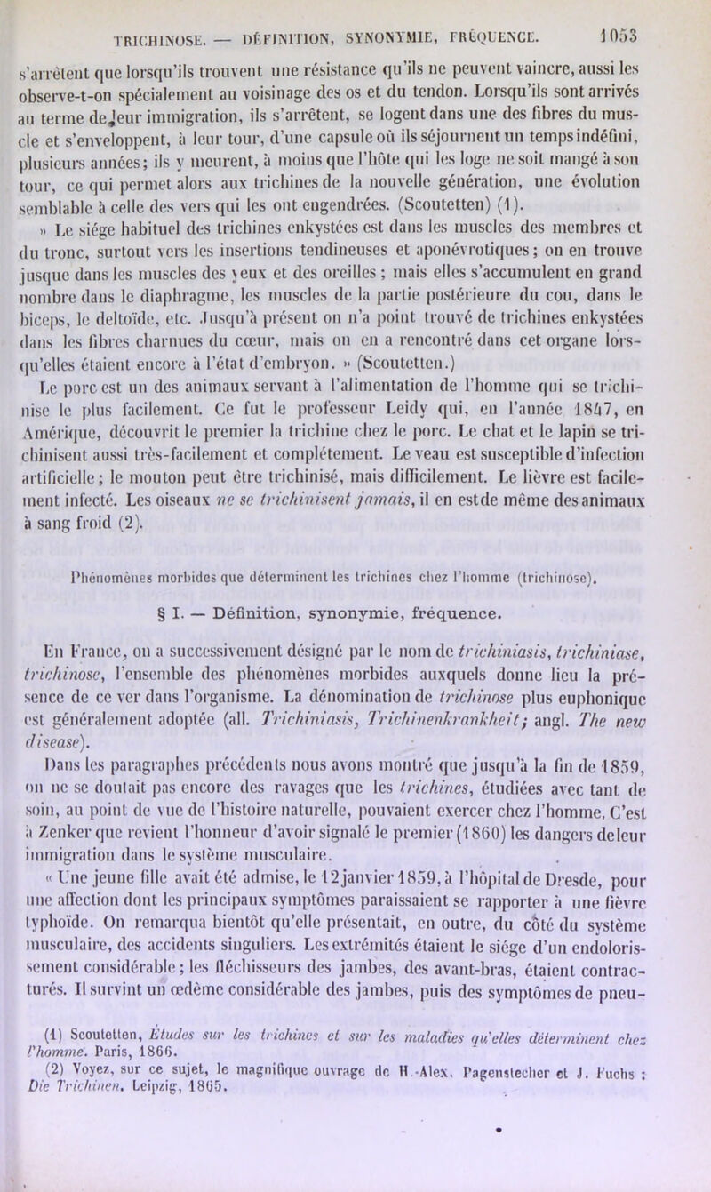 s’arrêtent que lorsqu’ils trouvent une résistance qu ils ne peuvent vaincre, aussi les observe-t-on spécialement au voisinage des os et du tendon. Lorsqu’ils sont arrivés au terme dejeur immigration, ils s’arrêtent, se logent dans une des fibres du mus- cle et s’enveloppent, à leur tour, d’une capsule où ils séjournent un temps indéfini, plusieurs années; ils y meurent, à moins que l’hôte qui les loge ne soit mangé à son tour, ce qui permet alors aux trichines de la nouvelle génération, une évolution semblable à celle des vers qui les ont engendrées. (Scoutetten) (1). » Le siège habituel des trichines enkystées est dans les muscles des membres et du tronc, surtout vers les insertions tendineuses et aponévrotiques ; on en trouve jusque dans les muscles des veux et des oreilles ; mais elles s’accumulent en grand nombre dans le diaphragme, les muscles de la partie postérieure du cou, dans le biceps, le deltoïde, etc. Jusqu’à présent on n’a point trouvé de trichines enkystées dans les libres charnues du cœur, mais on en a rencontré dans cet organe lors- qu’elles étaient encore à l’état d’embryon. » (Scoutetten.) Le porc est un des animaux servant à l’alimentation de l’homme qui se trichi- nisc le plus facilement. Ce fut le professeur Leitly qui, en l’année 1857, en Amérique, découvrit le premier la trichine chez le porc. Le chat et le lapin se tri- chinisent aussi très-facilement et complètement. Le veau est susceptible d’infection artificielle; le mouton peut être trichinisé, mais difficilement. Le lièvre est facile- ment infecté. Les oiseaux ne se trichinisent jamais, il en estdc même des animaux à sang froid (2). Phénomènes morbides que déterminent les trichines chez l’homme (trichinose). § I. — Définition, synonymie, fréquence. En France, on a successivement désigné par le nom de trichiniasis, trickiniase, trichinose, l’ensemble des phénomènes morbides auxquels donne lieu la pré- sence de ce ver dans l’organisme. La dénomination de trichinose plus euphonique est généralement adoptée (ail. Trichiniasis, Trichinenkrankheit; angl. The new disease). Dans les paragraphes précédents nous avons montré que jusqu’à la fin de 1859, on ne se doutait pas encore des ravages que les trichines, étudiées avec tant de soin, au point de vue de l’histoire naturelle, pouvaient exercer chez l’homme. C’est à Zenkerquc revient l’honneur d’avoir signalé le premier (1860) les dangers deleur immigration dans le système musculaire. «Une jeune fille avait été admise, le 12 janvier 1859, à l’hôpital de Dresde, pour une affection dont les principaux symptômes paraissaient se rapporter à une lièvre typhoïde. On remarqua bientôt qu’elle présentait, en outre, du coté du système musculaire, des accidents singuliers. Les extrémités étaient le siège d’un endoloris- sement considérable ; les fléchisseurs des jambes, des avant-bras, étaient contrac- turés. Il survint un œdème considérable des jambes, puis des symptômes de pneu- (1) Scoutetten, Etudes sur les trichines et sur les maladies qu'elles déterminent chez l'homme. Paris, 186G. (2) Voyez, sur ce sujet, le magnifique ouvrage tic H Alex, ragenstecher et J. Fuchs : Die Trichinen. Leipzig, 1805.