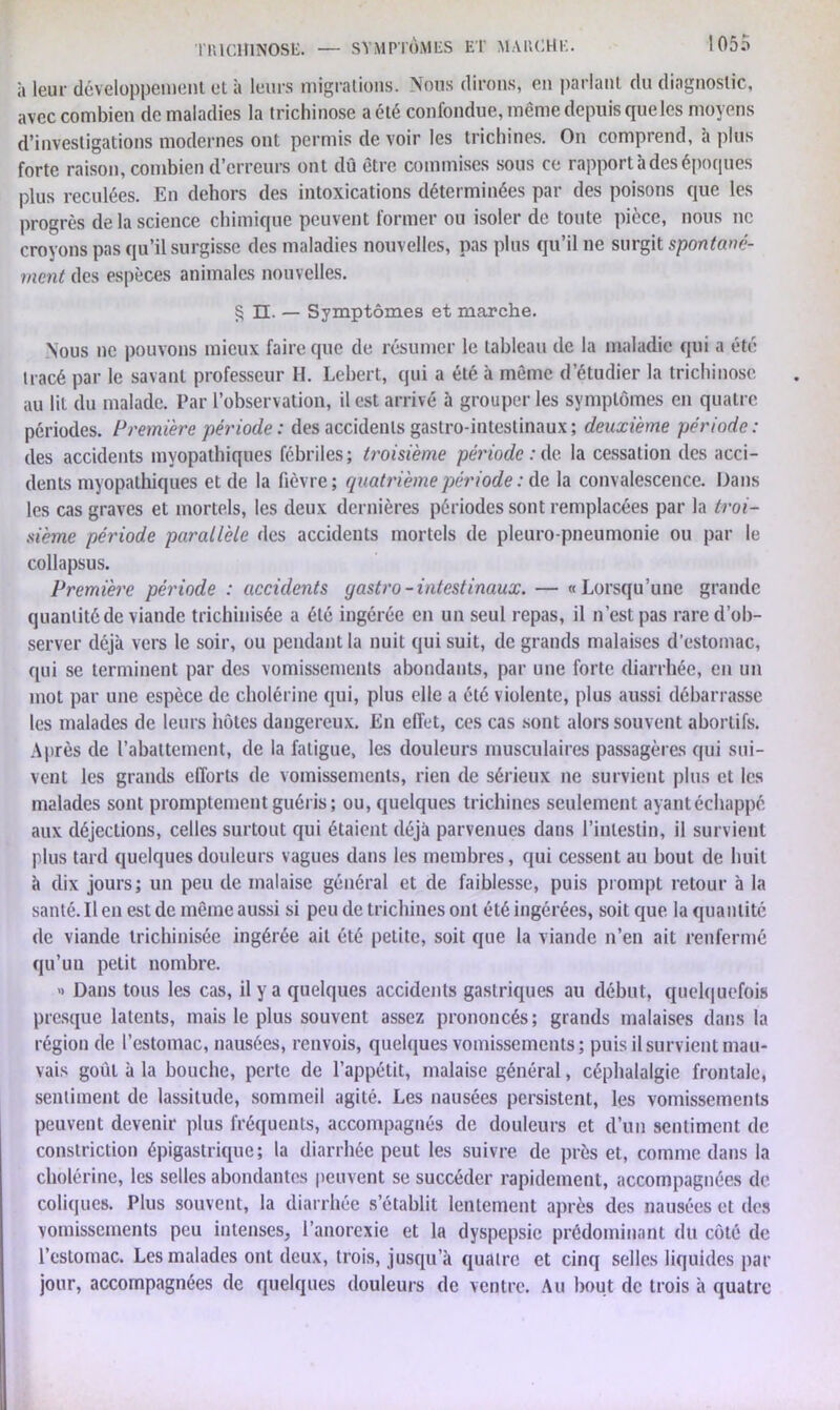 rillCHlNOSE. à leur développement et à leurs migrations. Nous dirons, en parlant du diagnostic, avec combien de maladies la trichinose a été confondue, même depuis que les moyens d’investigations modernes ont permis de voir les trichines. On comprend, h plus forte raison, combien d’erreurs ont dû être commises sous ce rapport à des époques plus reculées. En dehors des intoxications déterminées par des poisons que les progrès de la science chimique peuvent former ou isoler de toute pièce, nous ne croyons pas qu’il surgisse des maladies nouvelles, pas plus qu’il ne surgit spontané- ment des espèces animales nouvelles. § Et. — Symptômes et marche. Nous ne pouvons mieux faire que de résumer le tableau de la maladie qui a été tracé par le savant professeur H. Lebert, qui a été à même d’étudier la trichinose au lit du malade. Par l’observation, il est arrivé à grouper les symptômes en quatre périodes. Première période : des accidents gastro-intestinaux; deuxième période: des accidents mvopathiques fébriles; troisième période : de la cessation des acci- dents myopathiques et de la fièvre; quatrième période : de la convalescence. Dans les cas graves et mortels, les deux dernières périodes sont remplacées par la troi- sième période parallèle des accidents mortels de pleuro-pneumonie ou par le collapsus. Première période : accidents yastro-intestinaux. — «Lorsqu’une grande quantité de viande trichinisée a été ingérée en un seul repas, il n’est pas rare d’ob- server déjà vers le soir, ou pendant la nuit qui suit, de grands malaises d’estomac, qui se terminent par des vomissements abondants, par une forte diarrhée, en un mot par une espèce de cholérine qui, plus elle a été violente, plus aussi débarrasse les malades de leurs hôtes dangereux. En effet, ces cas sont alors souvent abortifs. Après de l’abattement, de la fatigue, les douleurs musculaires passagères qui sui- vent les grands efforts de vomissements, rien de sérieux ne survient plus et les malades sont promptement guéris ; ou, quelques trichines seulement ayantéchappé aux déjections, celles surtout qui étaient déjà parvenues dans l’intestin, il survient plus tard quelques douleurs vagues dans les membres, qui cessent au bout de huit à dix jours; un peu de malaise général et de faiblesse, puis prompt retour à la santé. Il en est de même aussi si peu de trichines ont été ingérées, soit que la quantité de viande trichinisée ingérée ait été petite, soit que la viande n’en ait renfermé qu’un petit nombre. « Dans tous les cas, il y a quelques accidents gastriques au début, quelquefois presque latents, mais le plus souvent assez prononcés; grands malaises dans la région de l’estomac, nausées, renvois, quelques vomissements; puis il survient mau- vais goût à la bouche, perte de l’appétit, malaise général, céphalalgie frontale, sentiment de lassitude, sommeil agité. Les nausées persistent, les vomissements peuvent devenir plus fréquents, accompagnés de douleurs et d’un sentiment de constriction épigastrique; la diarrhée peut les suivre, de près et, comme dans la cholérine, les selles abondantes peuvent se succéder rapidement, accompagnées de coliques. Plus souvent, la diarrhée s’établit lentement après des nausées et des vomissements peu intenses, l’anorexie et la dyspepsie prédominant du côté de l’estomac. Les malades ont deux, trois, jusqu’à quatre et cinq selles liquides par jour, accompagnées de quelques douleurs de ventre. Au bout de trois à quatre