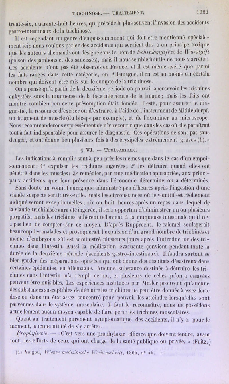 TRICHINOSE. — TRAITEMENT. 10(51 treute-six, quarante-huit heures, qui précède le plus souvent l’invasion des accidents gastro-intestinaux de la trichinose. Il est cependant un genre d’empoisonnement qui doit être mentionné spéciale- ment ici; nous voulons parler des accidents qui seraient dus à un principe toxique que les auteurs allemands ont désigné sous le nom de Schinkenyifte t de 11 urstgift (poison des jambons et des saucisses), mais il nous semble inutile de nous y arrêter. Ces accidents n’ont pas été observés en France, et il est même avéré que parmi les faits rangés dans cette catégorie, en Mlemagne, il en est au moins un certaiu nombre qui doivent être mis sur le compte de la trichinose. On a pensé qu’à partir de la deuxième période on pouvait apercevoir les trichines enkystées sous la muqueuse de la face inférieure de la langue; mais les faits ont montré combien peu cette présomption était fondée. Reste, pour assurer le dia- gnostic, la ressource d’exciser ou d’extraire, à l’aide de l’instrument de Middeldorpf, un fragment de muscle (du biceps par exemple), et de l’examiner au microscope. Nous recommanderons expressément de n’y recourir que dans les cas où elle paraîtrait tout à fait indispensable pour assurer le diagnostic. Ces opérations ne sont pas sans danger, et ont donné lieu plusieurs fois à des érysipèles extrêmement graves (1). » § VI. — Traitement. Les indications à remplir sont à peu près les mêmes que dans le cas d’un empoi- sonnement: 1° expulser les trichines ingérées; 2° les détruire quand elles ont pénétré dans les muscles; (J° remédier, par une médication appropriée, aux princi- paux accidents que leur présence dans l'économie détermine ou a déterminés. Sans doute un vomitif énergique administré peu d’heures après l’ingestion d’une viande suspecte serait très-utile, mais les.circonstances où le vomitif est réellement indiqué seront exceptionnelles ; six ou huit heures après un repas dans lequel de la viande trichinisée aura étéingérée, il sera opportun d’administrer un ou plusieurs purgatifs, mais les trichines adhèrent tellement à la muqueuse intestinale qu’il n’y a pas lieu de compter- sur ce moyen. D’après Rupprecht, le calomel soulagerait beaucoup les malades et provoquerait l’expulsion d’un grand nombre de trichines et même d’embryons, s’il est administré plusieurs jours après l’introduction des tri- chines dans l’intestin. Aussi la médication évacuante convient pendant toute la durée de la deuxième période (accidents gastro-intestinaux). Il faudra surtout se bien garder des préparations opiacées qui ont donné des résultats désastreux dans certaines épidémies, en Allemagne. Aucune substance destinée à détruire les tri- chines dans 1 intestin n’a rempli ce but, et plusieurs de celles qu’on a essayées peuvent être nuisibles. Les expériences instituées par Rosier prouvent qu’aucune des substances susceptibles de détruire les trichines ne peut être donnée à assez forte dose ou dans un état assez concentré pour pouvoir les atteindre lorsqu’elles sont parvenues dans le système musculaire. 11 faut le reconnaître, nous ne possédons actuellement aucun moyen capable de faire périr les trichines musculaires. Quant au traitement purement symptomatique des accidents, il n’y a, pour le moment, aucune utilité de s’y arrêter. Prophylaxie. — «C’est vers une prophylaxie efficace que doivent tendre, avant tout, les efforts de ceux qui ont charge de la santé publique ou privée. » (Fritz.)