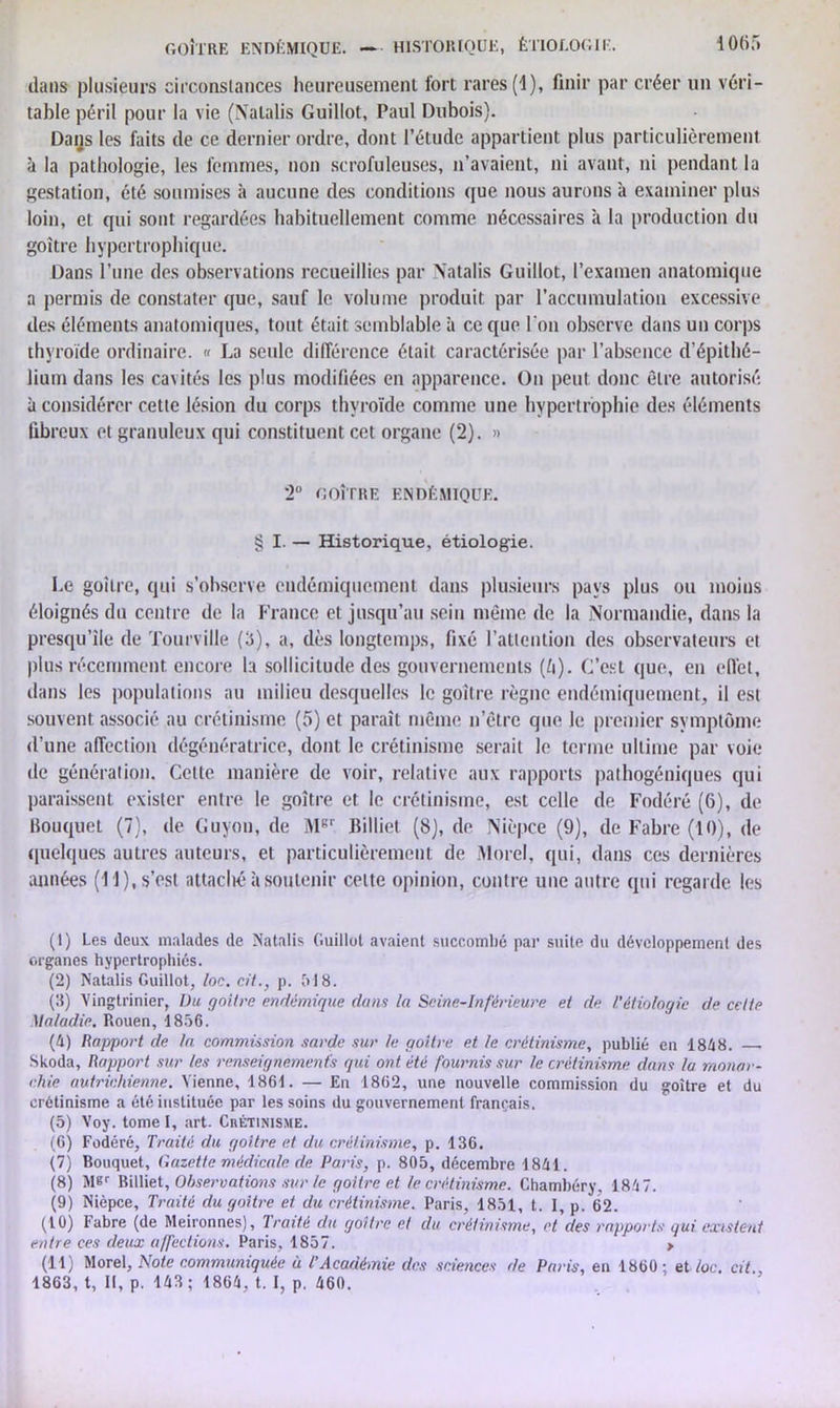 dans plusieurs circonstances heureusement fort rares (1), finir par créer un véri- table péril pour la vie (Natalis Guillot, Paul Dubois). Daijs les faits de ce dernier ordre, dont l’étude appartient plus particulièrement à la pathologie, les femmes, non scrofuleuses, n’avaient, ni avant, ni pendant la gestation, été soumises à aucune des conditions que nous aurons à examiner plus loin, et qui sont regardées habituellement comme nécessaires à la production du goitre hypertrophique. Dans l’une des observations recueillies par N'atalis Guillot, l’examen anatomique a permis de constater que, sauf le volume produit par l’accumulation excessive des éléments anatomiques, tout était semblable à ce que l'on observe dans un corps thyroïde ordinaire. « La seule différence était caractérisée par l’absence d’épithé- lium dans les cavités les plus modifiées en apparence. On peut donc être autorisé à considérer cette lésion du corps thyroïde comme une hypertrophie des éléments fibreux et granuleux qui constituent cet organe (2). » 2° GOÎTRE ENDÉMIQUE. § I. — Historique, étiologie. Le goitre, qui s’observe cudémiqucment dans plusieurs pays plus ou moins éloignés du centre de la France et jusqu’au sein même de la Normandie, dans la presqu’île de Tourville (3), a, dès longtemps, fixé l’attention des observateurs et plus récemment encore la sollicitude des gouvernements (ô). C’est que, en effet, dans les populations au milieu desquelles le goîlre règne endémiquement, il est souvent associé au crétinisme (5) et paraît même n’êtrc que le premier symptôme d’une affection dégénératrice, dont le crétinisme serait le terme ultime par voie de génération. Celte manière de voir, relative aux rapports pathogéniques qui paraissent exister entre le goitre et le crétinisme, est celle de Fodéré (6), de bouquet (7), de Guyon, de MBr Billiet (8), de Nièpce (9), de Fabre (10), de quelques autres auteurs, et particulièrement de Morel, qui, dans ces dernières années (11), s’est attaché à soutenir celte opinion, contre une autre qui regarde les (1) Les deux malades de Natalis Guillot avaient succombé par suite du développement des organes hypertrophiés. (2) Natalis Guillot, loc. cil., p. 518. (3) Vingtrinier, Du goitre endémique dans la Seine-Inférieure et de l'étiologie de cette Maladie. Rouen, 1856. (4) Rapport de la commission sarde sur le goitre et le crétinisme, publié en 1848. Skoda, Rapport sur les renseignements qui ont été fournis sur le crétinisme clans la monar- chie autrichienne. Vienne, 1861. — En 1862, une nouvelle commission du goitre et du crétinisme a été instituée par les soins du gouvernement français. (5) Voy. tomel, art. Crétinisme. (6) Fodéré, Traité du goitre et du crétinisme, p. 136. (7) Bouquet, Gazette médicale de Paris, p. 805, décembre 1841. (8) M«r Billiet, Observations sur le goitre et le crétinisme. Chambéry, 1847. (9) Nièpce, Traité du goitre et du crétinisme. Paris, 1851, t. I, p. 62. (10) Fabre (de Meironnes), Traité du goitre et du crétinisme, et des rapports qui existent entre ces deux affections. Paris, 1857. > (11) Morel, Note communiquée à t’Académie des sciences de Paris, en 1860; et loc. cit 1863, t, 11, p. 143; 1864, t. I, p. 460.