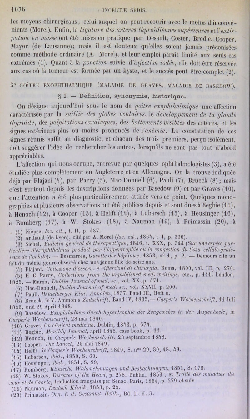 les moyens chirurgicaux, celui auquel on peut recourir avec le moins d’inconvé- nients (Morel). Enfin, la ligature des artères thyroïdiennes supérieures et Y extir- pation en masse ont été mises en pratique par Desault, Gosier, Brodie, Cooper, Mayor (de Lausanne); mais il est douteux qu’elles soient jamais préconisées comme méthode ordinaire (A. Morel), et leur emploi paraît limité aux seuls cas extrêmes (1). Quant à la ponction suivie d'injection iodée, elle doit être réservée aux cas où la tumeur est formée par un kyste, et le succès peut être complet (2). 3° GOÎTRE EXOPHTH ALMIQUE (MALADIE DE GRAVES, MALADIE DE R A SE DOW). § I. — Définition, synonymie, historique. On désigne aujourd’hui sous le nom de goitre exophthalmigue une affection caractérisée par la saillie des globes oculaires, le développement de la glande thyroïde, des palpitations cardiaques, des battements visibles des artères, et les signes extérieurs plus ou moins prononcés de Yanémie. La constatation de ces signes réunis suffit au diagnostic, et chacun des trois premiers, perçu isolément, doit suggérer l’idée de rechercher les autres, lorsqu’ils ne sont pas tout d’abord appréciables. L’affection qui nous occupe, entrevue par quelques ophtalmologistes (3), a été étudiée plus complètement en Angleterre et en Allemagne. On la trouve indiquée déjà par Flajani (à), par Parrv (5), Mac-Donnell (6), Pauli (7), Brueck (8); mais c’est surtout depuis les descriptions données par Basedow (9) et par Graves (10), que l’attention a été plus particulièrement attirée vers ce point. Quelques mono- graphies et plusieurs observations ont été publiées depuis et sont duesàBegbie (11), à Hcnoch (12), à Cooper (13), à Helfft (1/t), à Lubarsch (15), à Heusinger (16), à Romberg (17), à W. Stokes (18), à Nauman (19), à Primassin (20), à . (1) Nièpce, /oc. cit., t. II, p. 487. (2) Arthaud (de Lyon), cité par A. Morel (toc. cit., 1864, t. I, p. 336). (3) Siebel, bulletin général cle thérapeutique, 1846, t. XXX, p. 344 (Sur une espèce par- ticulière d'cxophthalmos produit par f hypertrophie ou la congestion du tissu cellulo-grais- seuxde l'orbite). — Desmarres, Gazette des hôpitaux, 1853, n° 1, p. 2. — Demours cite un fait du même genre observé chez une jeune lîlle de seize ans. (4) Flajani, Collczione d’osserv. e riflessioni di chirurgia. Borna, 1800, vol. III, p. 270. (5) H. C. Parrv, Collections from the unpuhlishcd mecl. writings, etc., p. 111. London, 1825. —Marsh, Dublin Journal of med. sc.,yol. XX, p. 471. (6) Mac-Donnell, Dublin Journal of med. sc., vol. XXYII, p. 200. (7) Pauli, Heidelberger Klin. Annalen, 1837, Band III, lleft n. (8) Brueck, inV. Ammon’s Zeitschrift, Band IV, 1835.— Caspcr's Wochenschrift, 11 Juli 1840, und 29 April 1848. (9) Basedow, Exophthabnos durch hypertrophie des Zengeicebes in der Augenhoe/e, in Caspers Wochenschrift, 28 mai 1840. (10) Graves, Ou clinical medicine. Dublin, 1843, p. 674. (11) Begbie, Monthly Journal, april 1845, case book, p. 33. (12) Henoch, in Casper's Wochenschrift, 23 septembre 1848. (13) Cooper, The Lancet, 26 mai 1849. (14) HelITt. in Casper’s Wochenschrift, 1849, S. nos 29, 30, 48, 49. (15) Lubarsch, ibicl., 1850, S. 60. (16) Heusinger, ibid., 1851, S. 29. (17) Romberg, Klinische Wahrnehmungcn und Beobachtungcn, 1851, S. 178. (18) W. Stokes, Diseases of the Heurt, p. 278. Dublin, 1853 ; et Traité des maladies du caur et de l’aorte, traduction française par Senac. Paris, 1864, p. 279 et suiv (19) Nauman, Deutsch Klmik, 1853, p. 24. (20) Primassin, Org. /'. d. Gesammt. Hci/k., Bd II, H. 3.