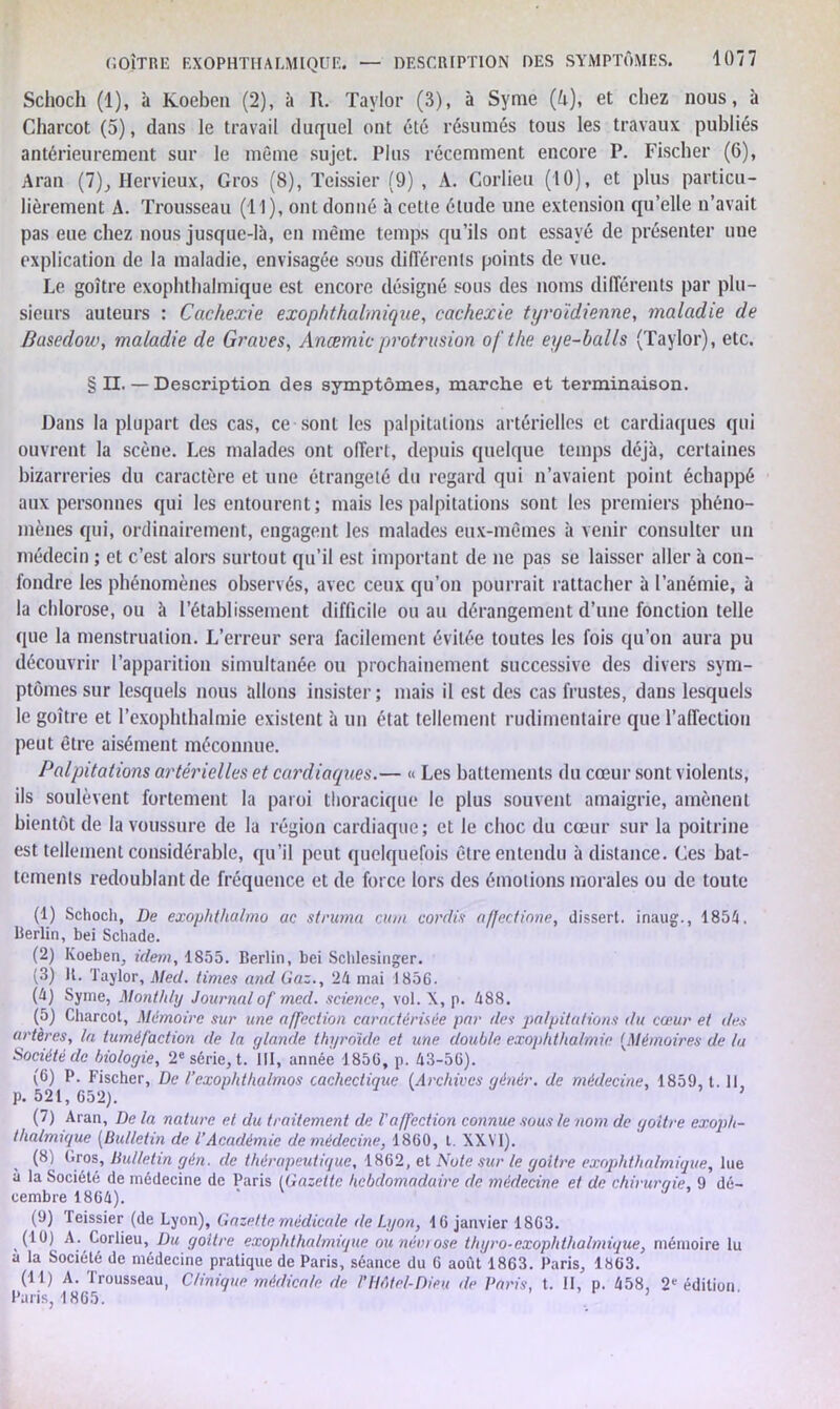 Schoch (1), à Koeben (2), à R. Taylor (3), à Syme (A), et chez nous, à Charcot (5), dans le travail duquel ont été résumés tous les travaux publiés antérieurement sur le même sujet. Plus récemment encore P. Fischer (6), Aran (7), Hervieux, Gros (8), Tcissier (9) , A. Corlieu (10), et plus particu- lièrement A. Trousseau (Tl), ont donné à cette étude une extension qu’elle n’avait pas eue chez nous jusque-là, en même temps qu’ils ont essayé de présenter une explication de la maladie, envisagée sous différents points de vue. Le goitre exophthalmique est encore désigné sous des noms différents par plu- sieurs auteurs : Cachexie exophthalmique, cachexie tyroïdienne, maladie de Basedow, maladie de Graves, Ancemieprotrusion ofthe eye-balls (Taylor), etc. § II. — Description des symptômes, marche et terminaison. Dans la plupart des cas, ce sont les palpitations artérielles et cardiaques qui ouvrent la scène. Les malades ont offert, depuis quelque temps déjà, certaines bizarreries du caractère et une étrangeté du regard qui n’avaient point échappé aux personnes qui les entourent; mais les palpitations sont les premiers phéno- mènes qui, ordinairement, engagent les malades eux-mêmes à venir consulter un médecin ; et c’est alors surtout qu’il est important de ne pas se laisser aller à con- fondre les phénomènes observés, avec ceux qu’on pourrait rattacher à l’anémie, à la chlorose, ou à l’établissement difficile ou au dérangement d’une fonction telle que la menstruation. L’erreur sera facilement évitée toutes les fois qu’on aura pu découvrir l’apparition simultanée ou prochainement successive des divers sym- ptômes sur lesquels nous allons insister; mais il est des cas frustes, dans lesquels le goitre et l’exoplnhalmie existent à un état tellement rudimentaire que l’affection peut être aisément méconnue. Palpitations artérielles et cardiaques.— » Les battements du cœur sont violents, ils soulèvent fortement la paroi thoracique le plus souvent amaigrie, amènent bientôt de la voussure de la région cardiaque; et le choc du cœur sur la poitrine est tellement considérable, qu’il peut quelquefois être entendu à distance. Ges bat- tements redoublant de fréquence et de force lors des émotions morales ou de toute (1) Schoch, De exophthalmo uc struma cum cor dix affectione, dissert, inaug., 1854. Berlin, bei Schade. (2) Koeben, idem, 1855. Berlin, bei Schlesinger. (3) U. Taylor, Med. Unies and Gaz., 24 mai 1856. (4) Syme, Monthly Journalof med. science, vol. \, p. 488. (5) Charcot, Mémoire sur une affection caractérisée par des palpitations du cœur et des artères, la tuméfaction de la glande thyroïde et une double exophthalmie (Mémoires de la Société de biologie, 2e série, t. III, année 1856, p. 43-56). (6) P. Fischer, De l’exophthalmos cachectique (Archives génér. de médecine, 1859, 1.11, p. 521, 652). (7) Aran, De la nature et du traitement de Vaffection connue sous le nom de goitre exoph- thalmique [Bulletin de l’Académie de médecine, 1860, t. XXVI). (8) Gros, Bulletin gén. de thérapeutique, 1862, et Note sur le goitre exophthalmique, lue à la Société de médecine de Paris (Gazette hebdomadaire de médecine et de chirurqie, 9 dé- cembre 1864). * (9) leissier (de Lyon), Gazette médicale de Lyon, 16 janvier 1863. (10) A. Corlieu, Du goitre exophthalmique ou névrose thyro-exophthalmigue, mémoire lu a la Société de médecine pratique de Paris, séance du 6 août 1863. Paris, 1863. (11) A. Trousseau, Clinique médicale de /'Hôtel-Dieu de Paris, t. II, p. 458, 2e édition Paris, 1865.