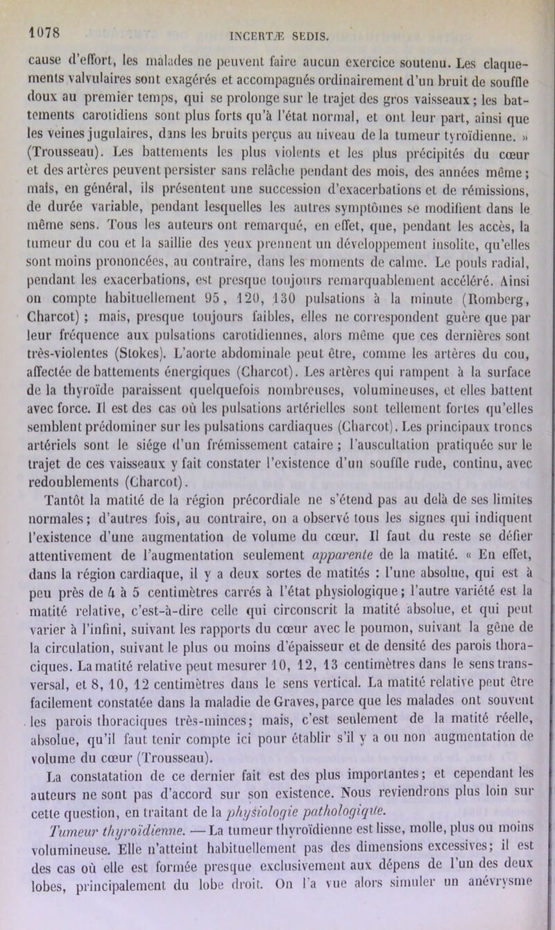 cause (l’effort, les malades ne peuvent faire aucun exercice soutenu. Les claque- ments valvulaires sont exagérés et accompagnés ordinairement d’un bruit de souffle doux au premier temps, qui se prolonge sur le trajet des gros vaisseaux ; les bat- tements carotidiens sont plus forts qu’à l’état normal, et ont leur part, ainsi que les veines jugulaires, dans les bruits perçus au niveau delà tumeur tyroïdienne. » (Trousseau). Les battements les plus violents et les plus précipités du cœur et des artères peuvent persister sans relâche pendant des mois, des années même ; mais, en général, ils présentent une succession d’exacerbations et de rémissions, de durée variable, pendant lesquelles les autres symptômes se modifient dans le même sens. Tous les auteurs ont remarqué, en effet, que, pendant les accès, la tumeur du cou et la saillie des yeux prennent un développement insolite, qu’elles sont moins prononcées, au contraire, dans les moments de calme. Le pouls radial, pendant les exacerbations, est presque toujours remarquablement accéléré. Ainsi on compte habituellement 1)5, 120, 130 pulsations à la minute (Romberg, Charcot) ; mais, presque toujours faibles, elles ne correspondent guère que par leur fréquence aux pulsations carotidiennes, alors même que ces dernières sont très-violentes (Stokes). L’aorte abdominale peut être, comme les artères du cou, affectée de battements énergiques (Charcot). Les artères qui rampent à la surface de la thyroïde paraissent quelquefois nombreuses, volumineuses, et elles battent avec force. Il est des cas où les pulsations artérielles sont tellement fortes qu’elles semblent prédominer sur les pulsations cardiaques (Charcot). Les principaux troncs artériels sont le siège d’un frémissement cataire ; l’auscultation pratiquée sur le trajet de ces vaisseaux y fait constater l’existence d’un souille rude, continu, avec redoublements (Charcot). Tantôt la matité de la région précordiale ne s’étend pas au delà de ses limites normales; d’autres fois, au contraire, on a observé tous les signes qui indiquent l’existence d’une augmentation de volume du cœur. Il faut du reste se défier attentivement de l'augmentation seulement apparente de la matité. « En effet, dans la région cardiaque, il y a deux sortes de matités : l’une absolue, qui est à peu près de A à 5 centimètres carrés à l’état physiologique; l’autre variété est la matité relative, c’est-à-dire celle qui circonscrit la matité absolue, et qui peut varier à l’infini, suivant les rapports du cœur avec le poumon, suivant la gêne de la circulation, suivant le plus ou moins d’épaisseur et de densité des parois thora- ciques. La matité relative peut mesurer 10, 12, 13 centimètres dans le sens trans- versal, et 8, 10, 12 centimètres dans le sens vertical. La matité relative peut être facilement constatée dans la maladie de Graves, parce que les malades ont souvent les parois thoraciques très-minces; mais, c’est seulement de la matité réelle, absolue, qu’il faut tenir compte ici pour établir s’il y a ou non augmentation de volume du cœur (Trousseau). La constatation de ce dernier fait est des plus importantes; et cependant les auteurs ne sont pas d’accord sur son existence. Nous reviendrons plus loin sur cette question, en traitant de la physiologie pathologique. Tumeur thyroïdienne. —La tumeur thyroïdienne est lisse, molle, plus ou moins volumineuse. Elle n’atteint habituellement pas des dimensions excessives; il est des cas où elle est formée presque exclusivement aux dépens de l’un des deux lobes, principalement du lobe droit. On I a vue alors simuler un anévrysme