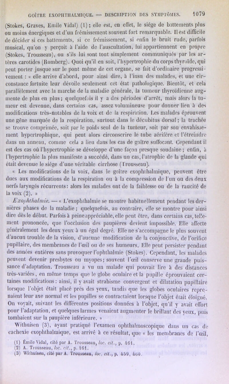 (Stokcs, Graves, Emile Vidai) (1); elle est, en effet, le siège de battements pins ou moins énergiques et d’un frémissement souvent fort remarquable. Il est difficile de décider si ces battements, si ce frémissement, si enfin le bruit rude, parfois musical, qu'on y perçoit à l’aide de l’auscultation, lui appartiennent en propre (Stokes, Trousseau), ou s’ils lui sont tout simplement communiqués par les ar- tères carotides (Romberg). Quoi qu’il en soit, l’hypertrophie du corps thyroïde, qui peut porter jusque sur le pont même de cet organe, se fait d’ordinaire progressi- vement : « elle arrive d’abord, pour ainsi dire, à l’insu des malades, et une cir- constance fortuite leur dévoile seulement cet état pathologique. Bientôt, et cela parallèlement avec la marche de la maladie générale, la tumeur thyroïdienne aug- mente de plus en plus; quelquefois il y a des périodes d’arrêt, mais alors la tu- meur est devenue, dans certains cas, assez volumineuse pour donner lieu à des modifications très-notables de la voix et de la respiration. Les malades éprouvent une gène marquée de la respiration, surtout dans le décubitus dorsal ; la trachée se trouve comprimée, soit par le poids seul de la tumeur, soit par son envahisse- ment hypertrophique, qui peut alors circonscrire le tube aérifère et l’étreindre dans un anneau, comme cela a lieu dans les cas de goitre suffocant. Cependant il est des cas où l’hypertrophie se développe d’une façon presque soudaine; enfin, à l’hypertrophie la plus manifeste a succédé, dans un cas, l’atrophie de la glande qui était devenue le siège d’une véritable cirrhose (Trousseau). « Les modifications de la voix, dans le goitre exophthalmique, peuvent être dues aux modifications de la respiration ou à la compression de l’un ou des deux nerfs laryngés récurrents; alors les malades ont de la faiblesse ou de la raucité de la voix (2). » Exo/ihthalmie. — « L’exophthalmie se montre habituellement pendant les der- nières phases de la maladie ; quelquefois, au contraire, elle se montre pour ainsi dire dès le début. Parfois à peine appréciable, elle peut être, dans certains cas, telle- ment prononcée, que l’occlusion des paupières devient impossible. Elle affecte généralement les deux yeux à un égal degré. Elle ne s’accompagne le plus souvent d’aucun trouble de la vision, d’aucune modification de la conjonctive, de l’orifice pupillaire, des membranes de l’œil ou de ses humeurs. Elle peut persister pendant des années entières sans provoquer l’ophlhalmie (Stokes). Cependant, les malades peuvent devenir presbytes ou myopes; souvent Lœil conserve une grande puis- sance d’adaptation. Trousseau a vu un malade qui pouvait lire à des distances très-variées, en môme temps que le globe oculaire et la pupille éprouvaient cer- taines modifications: ainsi, il y avait strabisme convergent et dilatation pupillaire lorsque l’objet était placé près des yeux, tandis que les globes oculaires repre- naient leur axe normal et les pupilles se contractaient lorsque l’objet était éloigné. On voyait, suivant les différentes positions données à l’objet, qu’il y avait effort pour l’adaptation, et quelques larmes venaient augmenter le brillant des yeux, puis tombaient sur la paupière inférieure. » Withuisen (3), ayant pratiqué l’examen ophthalmoscopique dans un cas de cachexie exophthalmique, est arrivé à ce résultat, que « les membranes de l’œil, (1) Émile Vidal, cité par A. Trousseau, loc. cil., p. 461. (2) A. Trousseau, loc. cil., p. 461. (3) Wilhuiseu, cité par A. Trousseau, /oc, ci7.,p. 459, 460.