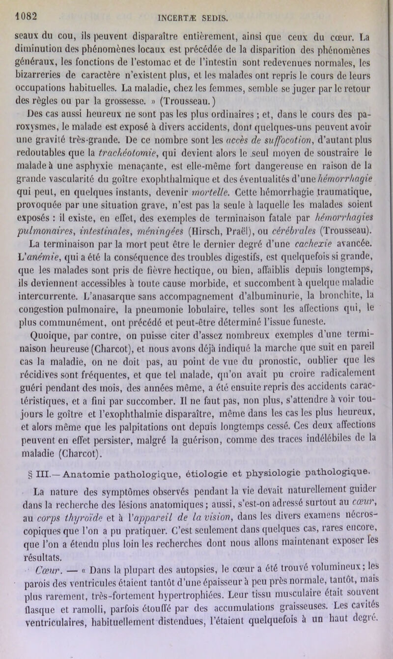 seaux du cou, ils peuvent disparaître entièrement, ainsi que ceux du cœur. La diminution des phénomènes locaux est précédée de la disparition des phénomènes généraux, les fonctions de l’estomac et de l’intestin sont redevenues normales, les bizarreries de caractère n’existent plus, et les malades ont repris le cours de leurs occupaiions habituelles. La maladie, chez les femmes, semble se juger par le retour des règles ou par la grossesse. » (Trousseau. ) Des cas aussi heureux ne sont pas les plus ordinaires ; et, dans le cours des pa- roxysmes, le malade est exposé à divers accidents, dont quelques-uns peuvent avoir une gravité très-grande. De ce nombre sont les accès de suffocation, d’autant plus redoutables que la trachéotomie, qui devient alors le seul moyen de soustraire le malade à une asphyxie menaçante, est elle-même fort dangereuse en raison de la grande vascularité du goitre exophthalmique et des éventualités d’une hémorrhagie qui peut, en quelques instants, devenir mortelle. Cette hémorrhagie traumatique, provoquée par une situation grave, n’est pas la seule à laquelle les malades soient exposés : il existe, en effet, des exemples de terminaison fatale par hémorrhagies pulmonaires, intestinales, méningées (Hirsch, Praël), ou cérébrales (Trousseau). La terminaison par la mort peut être le dernier degré d’une cachexie avancée. L'anémie, qui a été la conséquence des troubles digestifs, est quelquefois si grande, que les malades sont pris de fièvre hectique, ou bien, affaiblis depuis longtemps, ils deviennent accessibles à toute cause morbide, et succombent à quelque maladie intercurrente. L’anasarque sans accompagnement d’albuminurie, la bronchite, la congestion pulmonaire, la pneumonie lobulaire, telles sont les affections qui, le plus communément, ont précédé et peut-être déterminé l’issue funeste. Quoique, par contre, on puisse citer d’assez nombreux exemples d’une termi- naison heureuse (Charcot), et nous avons déjà indiqué la marche que suit en pareil cas la maladie, on ne doit pas, au point de vue du pronostic, oublier que les récidives sont fréquentes, et que tel malade, qu’on avait pu croire radicalement guéri pendant des mois, des années même, a été ensuite repris des accidents carac- téristiques, et a fini par succomber. Il ne faut pas, non plus, s’attendre à voir tou- jours le goitre et l’exophthalmie disparaître, même dans les cas les plus heureux, et alors même que les palpitations ont depuis longtemps cessé. Ces deux affections peuvent en effet persister, malgré la guérison, comme des traces indélébiles de la maladie (Charcot). § III.— Anatomie pathologique, étiologie et physiologie pathologique. La nature des symptômes observés pendant la vie devait naturellement guider dans la recherche des lésions anatomiques; aussi, s’est-on adressé surtout au cœur, au corps thyroïde et à l'appareil de la vision, dans les divers examens nécros- copiques que l’on a pu pratiquer. C’est seulement dans quelques cas, rares encoie, que l’on a étendu plus loin les recherches dont nous allons maintenant exposci les résultats. Cœur. — « Dans la plupart des autopsies, le cœur a été trouvé volumineux; les parois des ventricules étaient tantôt d’une épaisseur à peu près normale, tantôt, mais plus rarement, très-fortement hypertrophiées. Leur tissu musculaire était souvent flasque et ramolli, parfois étouffé par des accumulations graisseuses. Les cavités ventriculaires, habituellement distendues, l’étaient quelquefois à un haut degré.