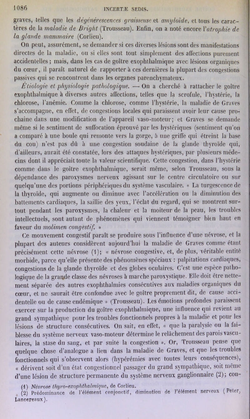 graves, telles que les dégénérescences graisseuse et amyloïde, et tous les carac- tères de la maladie de Bright (Trousseau). Enfin, on a noté encore Y atrophie de la glande mammaire (Corlieu). On peut, assurément, se demander si ces diverses lésions sont des manifestations directes de la maladie, ou si elles sont tout simplement des affections purement accidentelles ; mais, dans les cas de goitre exophlhalmique avec lésions organiques du cœur, il paraît naturel de rapportera ces dernières la plupart des congestions passives qui se rencontrent dans les organes parenchymateux. Etiologie et physiologie pathologique. — On a cherché à rattacher le goitre exophthalmique à diverses autres affections, telles que la scrofule, l’hystérie, la chlorose, l’anémie. Comme la chlorose, comme l’hystérie, la maladie de Graves s’accompagne, en effet, de congestions locales qui paraissent avoir leur cause pro- chaine dans une modification de l’appareil vaso-moteur; et Graves se demande même si le sentiment de suffocation éprouvé par les hystériques (sentiment qu’on a comparé à une boule qui remonte vers la gorge, à une grille qui étreint la base du cou) n’est pas dû à une congestion soudaine de la glande thyroïde qui, d’ailleurs, aurait été constatée, lors des attaques hystériques, par plusieurs méde- cins dont il appréciait toute la valeur scientifique. Cette congestion, dans l’hystérie comme dans le goitre exophthalmique, serait même, selon Trousseau, sous la dépendance des paroxysmes nerveux agissant sur le centre circulatoire ou sur quelqu’une des portions périphériques du système vasculaire. « La turgescence de la thyroïde, qui augmente ou diminue avec l’accélération ou la diminution des battements cardiaques, la saillie des veux, l’éclat du regard, qui se montrent sur- tout pendant les paroxysmes, la chaleur et la moiteur de la peau, les troubles intellectuels, sont autant de phénomènes qui viennent témoigner bien haut en faveur du molimen congestif. » Ce mouvement congestif paraît se produire sous l’influence d’une névrose, et la plupart des auteurs considèrent aujourd’hui la maladie de Graves comme étant précisément cette névrose (1); « névrose congestive, et, déplus, véritable entité morbide, parce qu’elle présente des phénomènes spéciaux : palpitations cardiaques, congestions de la glande thyroïde et des globes oculaires. C’est une espèce patho- logique de la grande classe des névroses à marche paroxystique. Elle doit être nette- ment séparée des autres exophthalmies consécutives aux maladies organiques du cœur, et ne saurait être confondue avec le goitre proprement dit, de cause acci- dentelle ou de cause endémique » (Trousseau). Les émotions profondes paraissent exercer sur la production du goitre exophthalmique, une influence qui revient au grand sympathique pour les troubles fonctionnels propres à la maladie et pour les lésions de structure consécutives. On sait, en effet, « que la paralysie ou la fai- blesse du système nerveux vaso-moteur détermine le relâchement des parois vascu- laires, la stase du sang, et par suite la congestion ». Or, Trousseau pense que quelque chose d’analogue a lieu dans la maladie de Graves, et que les troubles fonctionnels qui s’observent alors (hypérémies avec toutes leurs conséquences), « dérivent soit d’un état congestionnel passager du grand sympathique, soit même d’une lésion de structure permanente du système nerveux ganglionnaire (2); con- (1) Névrose Ikyro-exophthalmigue, de Corlieu. (2) Prédominance de l’élément conjonctif, diminution de l’élément nerveux ( Peler, Lancereaux ).