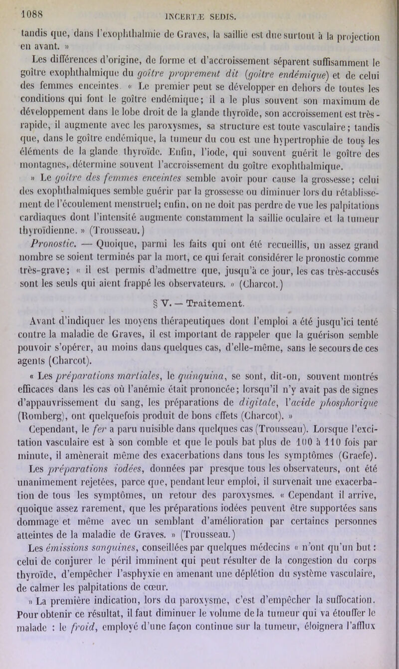 108S tandis que, clans l’exophthalmie de Graves, la saillie est due surtout à la projection en avant. » Les différences d’origine, de forme et d’accroissement séparent suffisamment le goitre exophtalmique du goitre proprement dit {goitre endémique) et de celui des femmes enceintes <■ Le premier peut se développer en dehors de toutes les conditions qui font le goitre endémique; il a le plus souvent son maximum de développement dans le lobe droit de la glande thyroïde, son accroissement est très- rapide, il augmente avec les paroxysmes, sa structure est toute vasculaire; tandis que, dans le goitre endémique, la tumeur du cou est une hypertrophie de tous les éléments de la glande thyroïde. Enfin, l’iode, qui souvent guérit le goitre des montagnes, détermine souvent l’accroissement du goitre exophthalmique. » Le goitre des femmes enceintes semble avoir pour cause la grossesse; celui des exophtalmiques semble guérir par la grossesse ou diminuer lors du rétablisse- ment de l’écoulement menstruel; enfin, on ne doit pas perdre de vue les palpitations cardiaques dont l’intensité augmente constamment la saillie oculaire et la tumeur thyroïdienne. » (Trousseau. ) Pronostic. — Quoique, parmi les faits qui ont été recueillis, un assez grand nombre se soient terminés par la mort, ce qui ferait considérer le pronostic comme très-grave; « il est permis d’admettre que, jusqu’à ce jour, les cas très-accusés sont les seuls qui aient frappé les observateurs. » (Charcot.) § V. — Traitement. Avant d’indiquer les moyens thérapeutiques dont l’emploi a été jusqu’ici tenté contre la maladie de Graves, il est important de rappeler que la guérison semble pouvoir s’opérer, au moins dans quelques cas, d’elle-méme, sans le secours de ces agents (Charcot). « Les préparations martiales, le quinquina, se sont, dit-on, souvent montrés efficaces dans les cas où l’anémie était prononcée; lorsqu’il n’v avait pas désignés d’appauvrissement du sang, les préparations de digitale, Vacide phosphorique (Romberg), ont quelquefois produit de bons effets (Charcot). » Cependant, le fer a paru nuisible dans quelques cas (Trousseau). Lorsque l’exci- tation vasculaire est à son comble et que le pouls bat plus de 100 à 110 fois par minute, il amènerait même des exacerbations dans tous les symptômes (Gracfe). Les préparations iodées, données par presque tous les observateurs, ont été unanimement rejetées, parce que, pendant leur emploi, il survenait une exacerba- tion de tous les symptômes, un retour des paroxysmes. « Cependant il arrive, quoique assez rarement, que les préparations iodées peuvent être supportées sans dommage et même avec un semblant d’amélioration par certaines personnes atteintes de la maladie de Graves. » (Trousseau.) Les émissions sanguines, conseillées par quelques médecins « iront qu’un but : celui de conjurer le péril imminent qui peut résulter de la congestion du corps thyroïde, d’empêcher l’asphyxie en amenant une déplétion du système vasculaire, de calmer les palpitations de cœur. « La première indication, lors du paroxysme, c’est d’empêcher la suffocation. Pour obtenir ce résultat, il faut diminuer le volume delà tumeur qui va étouffer le malade : le froid, employé d’une façon continue sur la tumeur, éloignera l’afflux