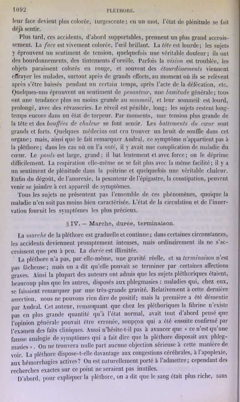 leur face devient plus colorée, turgescente; en un mot, l’état de plénitude se fait déjà sentir. Plus tard, ces accidents, d’abord supportables, prennent un plus grand accrois- sement. La face est vivement colorée, l’œil brillant. La tête est lourde; les sujets y éprouvent un sentiment de tension, quelquefois une véritable douleur; ils ont des bourdonnements, des tintements d’oreille. Parfois la vision est troublée, les objets paraissent colorés en rouge, et souvent des étourdissements viennent effrayer les malades, surtout après de grands efforts, au moment où ils se relèvent après s’être baissés pendant un certain temps, après l’acte de la défécation, etc. Quelques-uns éprouvent un sentiment de pesanteur, une lassitude générale; tous ont une tendance plus ou moins grande au sommeil, et leur sommeil est lourd, prolongé, avec des rêvasseries. Le réveil est pénible, long; les sujets restent long- temps encore dans un état de torpeur. Par moments, une tension plus grande de la tète et des bouffées de chaleur se font sentir. Les battements clu cœur sont grands et forts. Quelques médecins ont cru trouver un bruit de souffle dans cet organe; mais, ainsi (pie le fait remarquer Andra), ce symptôme n’appartient pas à la pléthore; dans les cas où on l’a noté, il y avait une complication de maladie du cœur. Le pouls est large, grand; il bal lentement et avec force; on le déprime difficilement. La respiration elle-même ne se fait plus avec la même facilité; il y a un sentiment de plénitude dans la poitrine et quelquefois une véritable chaleur. En lin du dégoût, de l’anorexie, la pesanteur de l’épigastre, la constipation, peuvent venir se joindre à cet appareil de symptômes. Tous les sujets ne présentent pas l’ensemble de ces phénomènes, quoique la maladie n’eu soit pas moins bien caractérisée. L’état de la circulation et de l’inner- vation fournit les symptômes les plus précieux. § IV. — Marche, durée, terminaison. La marche de la pléthore est graduelle et continue; dans certaines circonstances, les accidents deviennent promptement intenses, mais ordinairement ils ne s’ac- croissent que peu à peu. La durée est illimitée. La pléthore n’a pas, par elle-même, une gravité réelle, et sa terminaison n’est pas fâcheuse ; mais on a dit qu’elle pouvait se terminer par certaines affections graves. Ainsi la plupart des auteurs ont admis que les sujets pléthoriques étaient, beaucoup plus que les autres, disposés aux phlegmasies : maladies qui, chez eux, se faisaient remarquer par une très-grande gravité. Relativement à cette dernière assertion, nous ne pouvons rien dire de positif; mais la première a été démentie par Amiral. Cet auteur, remarquant que chez les pléthoriques la fibrine n’exislc pas en plus grande quantité qu’à l’état normal, avait tout d’abord pensé que l’opinion générale pouvait être erronée, soupçon qui a été ensuite confirmé par l’examen des faits cliniques. Aussi n’hésite-t-il pas à avancer que « ce n’est qu’une fausse analogie de symptômes qui a fait dire que la pléthore disposait aux phleg- masies ». On ne trouvera nulle part aucune objection sérieuse à cette manière de voir. La pléthore dispose-t-elle davantage aux congestions cérébrales, à l’apoplexie, aux hémorrhagies actives? On est naturellement porté à l’admettre; cependant des recherches exactes sur ce point ne seraient pas inutiles. D’abord, pour expliquer la pléthore, on a dit que le sang était plus riche, sans