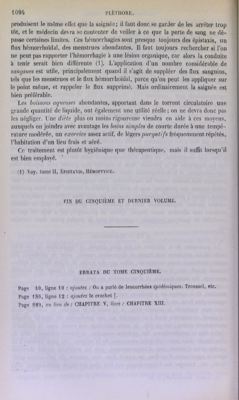 produisent le môme effet que la saignée ; il faut cloue se garder de les arrêter trop tôt, et le médecin devra se contenter de veiller à ce que la perte de sang ne dé- passe certaines limites. (les hémorrhagies sont presque toujours des épistaxis, un flux hémorrhoïdal, des menstrues abondantes. Il faut toujours rechercher si l’on ne peut pas rapporter l’hémorrhagie à une lésion organique, car alors la conduite 6 tenir serait bien différente (1). L’application d’un nombre considérable de sangsues est utile, principalement quand il s’agit de suppléer des flux sanguins, tels que les menstrues et le (lux hémorrhoïdal, parce qu’on peut les appliquer sur le point même, et rappeler le llux supprimé. Mais ordinairement la saignée est bien préférable. Les boissons aqueuses abondantes, apportant dans le torrent circulatoire une grande quantité de liquide, ont également une utilité réelle; on ne devra donc pas les négliger. Une diète plus ou moins rigoureuse viendra en aide à ces moyens, auxquels on joindra avec avantage les bains simples de courte durée à une tempé- rature modérée, un exercice assez actif, de légers purgatifs fréquemment répétés, l’habitation d’un lieu frais et: aéré. Ce traitement est plutôt hygiénique que thérapeutique, mais il suffit lorsqu’il est bien employé. (1) Yoy. tome II, Épistaxis, Hémoptysie. FIN DÜ CINQUIÈME ET DERNIER VOLUME. ERRATA DU TOME CINQUIÈME. Page 60, ligne 10 : ajoutez : On a parlé de leucorrhées épidémiques. Troussel, etc. Page 186, ligne 12 : ajoutez le crochet [.