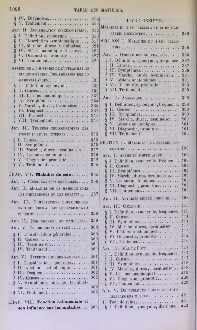 § IV. Diagnostic. § V. Traitement Am. II. Inflammation circum-utérine . § I. Définition, synonymie. ........ § II. Description symptomatique. . .. § III. Marche, durée, terminaison... § IV. Siège anatomique et causes.., § V. Diagnostic, pronostic § VI. Traitement Appendice a l’histoire de l’inflammation CIRCUM-UTÉRINE. INFLAMMATION DES LI- GAMENTS LARGES § I. Définition, synonymie g II. Causes § III. Lésions anatomiques § IV. Symptômes § V. Marche, durée, terminaison. . . . § VI. Diagnostic § VII. Pronostic § VIII. Traitement Art. III. Tumeurs inflammatoires des FOSSES ILIAQUES INTERNES § I. Causes § II. Symptômes § III. Marche, durée, terminaison... § IV. Lésions anatomiques § V. Diagnostic, pronostic § VI. Traitement CHAP. VII. Maladies du sein Art. I. Considérations générales Art. IL Maladies de la mamelle chez les nouveau-nés et les enfants Art. III. Tuméfactions douloureuses PARTICULIÈRES A L’ADOLESCENCE ET A LA PURERTÉ Art. IV. Engorgement des mamelles.. Art. V. Engorgement laiteux § I. Considérations générales § II. Causes § III. Terminaison § IV. Traitement Art. VI. Hypertrophie des mamelles.. . § I. Considérations générales § IL Anatomie pathologique § III. Fréquence 8 IV. Causes § V. Symptômes, marche, terminai- son § VI. Traitement CHAP. VIII. Fonction cataméniale et •on influence sur les maladies. , . LIVRE ONZIÈME. Maladies du tissu cellulaire et de l’ap- pareil locomoteur 386 SECTION I. Maladies du tissu cellu- laire 386 Art. I. Œdème des nouveau-nés 386 8 I. Définition, synonymie, fréquence. 387 8 IL Causes 387 8 III. Symptômes 388 8 IV. Marche, durée, terminaison.., 391 8 V. Lésions anatomiques 391 8 VI. Diagnostic, pronostic , . 393 8 VIL Traitement 395 Art. II. Anasarque 398 8 I. Définition, synonymie, fréquence. 398 8 IL Causes 399 8 III. Symptômes 399 8 IV. Marche, durée, terminaison.. . 400 8 V. Lésions anatomiques 401 8 VI. Diagnostic, pronostic 401 8 VII. Traitement 402 SECTION II. Maladies de l’appareil lo- comoteur 4.03 Art. I. Arthrite simple aigue 403 8 I. Définition, synonymie, fréquence. 403 8 II. Causes 404 8 III. Symptômes 404 8 IV. Marche,durée, terminaison.,. . 405 8 V. Lésions anatomiques 406 8 AH. Diagnostic, pronostic . 406 § VII. Traitement 406 Art. II. Arthrite simple chronique. .. 408 Art. III. Coxalgie 410 8 I. Définition, synonymie, fréquence. 410 8 IL Causes 411 8 III. Symptômes 411 8 IV. Marche, durée, terminaison. . . 413 8 V. Lésions anatomiques 413 8 VI. Diagnostic, pronostic 414 8 ATI. Traitement 416 Art. IV> Mal de Pott 417 8 I. Définition, synonymie, fréquence, 417 8 II. Causes 417 8 III. Symptômes 418 8 IV. Marche, durée, terminaison.. 418 8 V, Lésions anatomiques 419 8 AT. Diagnostic, pronostic 420 8 VIL Traitement. .. 420 Art. Y. De quelques douleurs parti- culières des muscles 421 lu Tour de reins 421 § I. Définition, synonymie, divisions.. 422 312 313 313 313 314 321 323 327 329 330 330 330 332 334 335 337 341 341 343 343 345 347 350 352 354 355 355 357 359 359 360 360 360 360 360 361 361 361 362 362 362 363 363