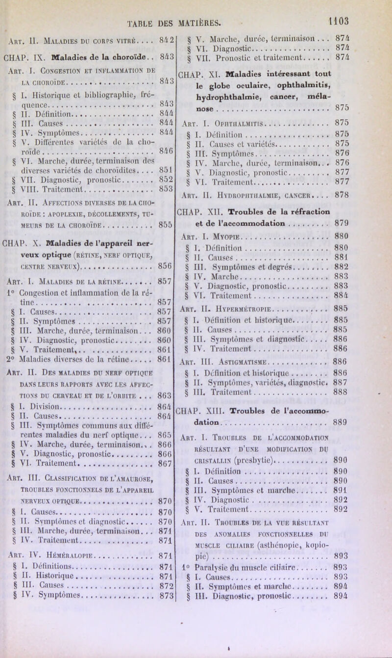 TAULE DES Art. 11. Maladies dü corps vitré 84 2 CHAP. IX. Maladies de la choroïde. . 843 Art. I. Congestion et inflammation de LA CHOROÏDE 843 § I. Historique et bibliographie, fré- quence 843 § II. Définition 844 § III. Causes 844 § IV. Symptômes 844 § V. Différentes variétés de la cho- roïde 846 § VI. Marche, durée, terminaison des diverses variétés de choroïdites.... 851 § VII. Diagnostic, pronostic 852 § VIII. Traitement 853 Art. II. Affections diverses de i.a cho- roïde : apoplexie, décollements, tu- meurs de la choroïde 855 CHAP. X. Maladies de l’appareil ner- veux optique (rétine, nerf OPTIQUE, CENTRE NERVEUX) 856 Art. I. Maladies de la rétine 857 1° Congestion et inflammation de la ré- tine 857 § I. Causes 857 § II. Symptômes . 857 § III. Marche, durée, terminaison... 860 § IV. Diagnostic, pronostic 860 S V. Traitement, 861 2° Maladies diverses de la rétine 861 Art. II. Des maladies du nerf optique DANS LEURS RAPPORTS AVEC LES AFFEC- TIONS DU CERVEAU ET DE L’ORBITE . . . 863 § I. Division 864 § II. Causes 864 § III. Symptômes communs aux diffé- rentes maladies du nerf optique... 865 § IV. Marche, durée, terminaison.,. 866 § V. Diagnostic, pronostic 866 § VI. Traitement 867 Art. III. Classification de l’amaurose, TROUBLES FONCTIONNELS DE L’APPAREIL NERVEUX OPTIQUE 870 S 1. Causes 870 § II. Symptômes et diagnostic 870 § III. Marche, durée, terminaison. .. 871 § IV. Traitement 871 Art. IV. Héméralopie 871 § I. Définitions 871 § II. Historique 871 S III. Causes 872 § IV. Symptômes 873 MATIÈRES. H 03 § V. Marche, durée, terminaison ... 874 § VI. Diagnostic 874 fj VII. Pronostic cl traitement 874 CHAP. XI. Maladies intéressant tout le globe oculaire, ophthalmitis, hydrophthalmie, cancer, méla- 875 Art. I. Ophthalmitis 875 § I. Définition 875 § II. Causes et variétés 875 § III. Symptômes 876 § IV. Marche, durée, terminaison... 876 § V. Diagnostic, pronostic 877 § VI. Traitement 877 Art. II. Hydrophthalmie, cancer .... 878 CHAP. XII. Troubles de la réfraction et de l’accommodation 879 Art. I. Myopie 880 § I. Définition 880 8 II. Causes 881 § 111. Svmptôiues et degrés 882 § IV. Marche 883 § V. Diagnostic, pronostic 883 § VI. Traitement 884 Art. II. Hypermétropie 885 § I. Définition et historique 885 § II. Causes 885 § III. Symptômes et diagnostic 886 § IV. Traitement 886 Art. III. Astigmatisme 886 § I. Définition et historique 886 § II. Symptômes, variétés, diagnostic. 887 § III. Traitement 888 CHAP. XIII. Troubles de l’accommo- dation 889 Art. 1. Troubles de l’accommodation RÉSULTANT D’UNE MODIFICATION DU cristallin (presbytie) 890 § 1. Définition 890 § II. Causes 890 § 111. Symptômes et marche 891 § IV. Diagnostic 892 § V. Traitement ... 892 Art. II. Troubles de la vue résultant des anomalies fonctionnelles du muscle ciliaire (asthénopie, kopio- pic) 893 1° Paralysie du muscle ciliaire 893 § I. Causes 893 § II. Symptômes et marche 894 § III. Diagnostic, pronostic 894 »