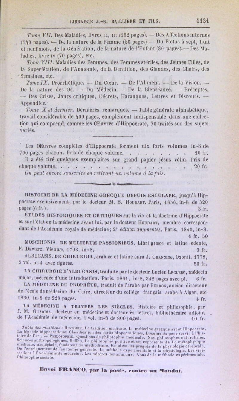 Tome VII. Des Maladies, livres il, ni (162 pages). — Des Affections internes (140 pages). — De la nature de la Femme (50 pages).— Du Fœtus à sept, huit et neuf mois, de la Génération, de la nature de l’Enfant (80 pages).— Des Ma- ladies, livre iv (70 pages), etc. Tome VIII. Maladies des Femmes, des Femmes stériles, des Jeunes Filles, de la Superfétation, de l’Anatomie, de la Dentition, des Glandes, des Chairs, des Semaines, etc. Tome IX. Prorrhétique. — Du Cœur. — De l’Aliment. — De la Vision. — De la nature des Os. — Du Médecin. — De la Bienséance. — Préceptes. — Des Crises, Jours critiques, Décrets, Harangues, Lettres et Discours. — Appendice.' Tome X et dernier. Dernières remarques. — Table générale alphabétique, travail considérable de 400 pages, complément indispensable dans une collec- tion qui comprend, comme les OEuvres d’Hippocrate, 70 traités sur des sujets variés. Les OEuvres complètes d’Hippocrate forment dix forts volumes in-8 de 700 pages chacun. Prix de chaque volume 10 fr. 11 a été tiré quelques exemplaires sur grand papier jésus vélin. Prix de chaque volume 20 fr. On peut encore souscrire en retirant un volume à la fois. -a 1 Sx.— ■—. HISTOIRE DE LA MÉDECINE GRECQUE DEPUIS ESCULAPE, jusqu’à Hip- pocrate exclusivement, par le docteur M. S. Houdart. Paris, 1856, in-8 de 320 pages (6 fr.). 3 fr. ETUDES HISTORIQUES ET CRITIQUES sur la vie et la doctrine d’Hippocrate et sur l’état de la médecine avant lui, par le docteur Houdart, membre correspon- dant de l’Académie royale de médecine; 2e édition augmentée. Paris, 1810, in-8. 4 fr. 50 MOSCHIONIS. DE MULIERUM PASSIONIRUS. Libri græce et latine edeute, F. Dewetz. Viennæ, 1793, in-8. 3 fr. ALBUGAS1S. de Chirurgia, arabice et latine cura J, Channing, Oxonii. 1778, 2 vol. in-4 avec figures. 50 fr. LA CHIRURGIE D’ALBUCASIS, traduite par le docteur Lucien Leclerc, médecin major, précédée d’une introduction. Paris, 1861, in-8, 342 pages avec pl. 6 fr. LA MÉDECINE DU PROPHETE, traduit de l’arabe par Perron, ancien directeur de l’école de médecine du Caire, directeur du collège français arabe à Alger, etc 1860. In-8 de 228 pages. 4 fr. LA MÉDECINE A TRAVERS LES SIÈCLES. Histoire et philosophie, par J. M. Guardia, docteur en médecine et docteur ès lettres, bibliothécaire adjoint . de l’Académie de médecine. 1 vol. in-8 de 800 pages. 10 fr. Jable (les matières : Histoire. I.r tradition médicale. Ln médecine grecque avant Hippocrate. La légende hippocratique. Classification des écrits hippocratiques. Documents pour servir à l’his- toire de l art, hilosophie. Questions île philosophie medicale. Nos philosophes naturalistes, actenci-s anthropologiques, Billion. La philosophie positive et ses représentants. La métaphysique médicale. Asclepiude fondateur du méthodisme. Esquisse des progrès de la physiologie cérébrale. e I enseignement de 1 anatomie générale. La méthode expérimentale et la physiologie. Les vivi- sectio'is a l Academie de médecine. Les misères des animaux. Abus de lu méthode expérimentale. Philosophie sociale.